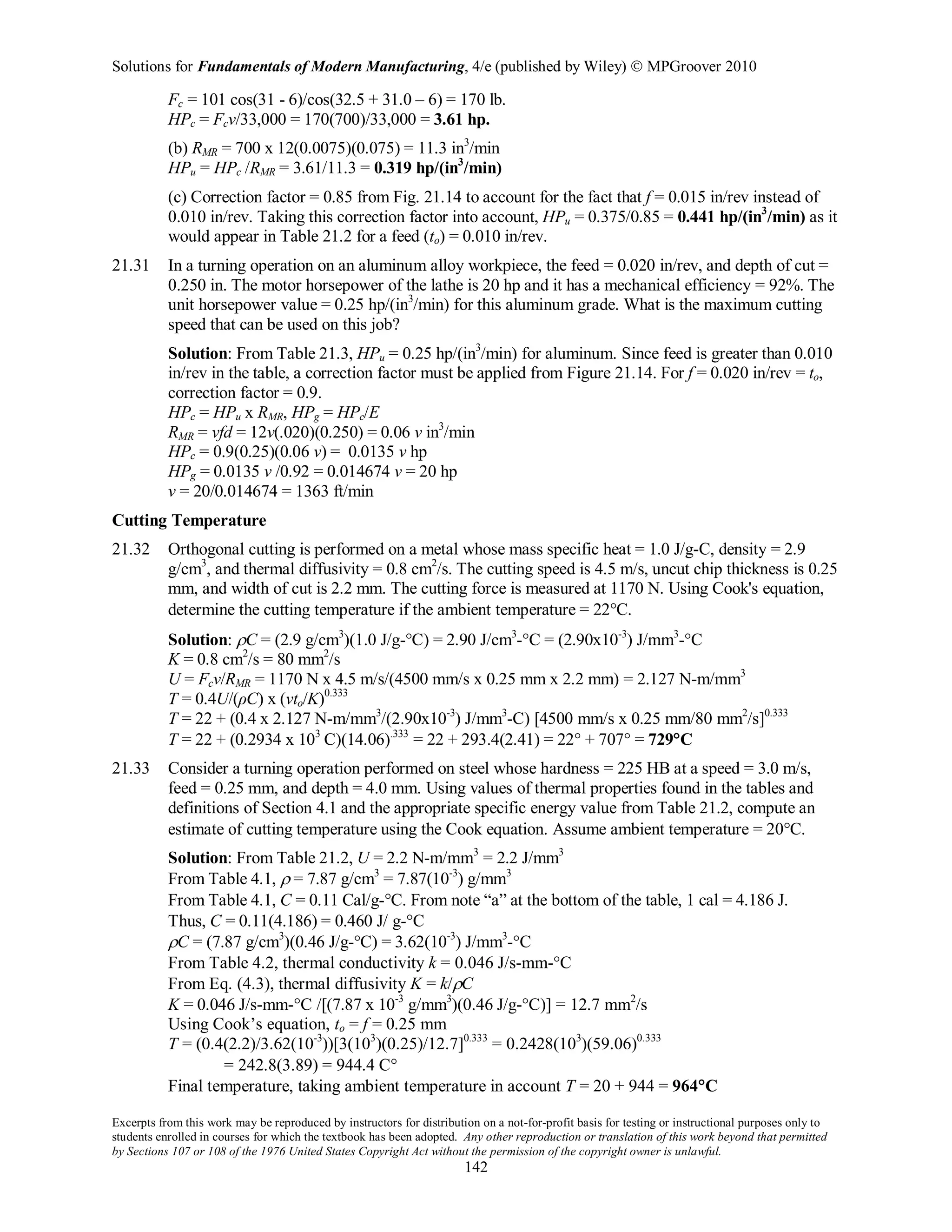 Solutions for Fundamentals of Modern Manufacturing, 4/e (published by Wiley)  MPGroover 2010
Excerpts from this work may be reproduced by instructors for distribution on a not-for-profit basis for testing or instructional purposes only to
students enrolled in courses for which the textbook has been adopted. Any other reproduction or translation of this work beyond that permitted
by Sections 107 or 108 of the 1976 United States Copyright Act without the permission of the copyright owner is unlawful.
142
Fc = 101 cos(31 - 6)/cos(32.5 + 31.0 – 6) = 170 lb.
HPc = Fcv/33,000 = 170(700)/33,000 = 3.61 hp.
(b) RMR = 700 x 12(0.0075)(0.075) = 11.3 in3
/min
HPu = HPc /RMR = 3.61/11.3 = 0.319 hp/(in3
/min)
(c) Correction factor = 0.85 from Fig. 21.14 to account for the fact that f = 0.015 in/rev instead of
0.010 in/rev. Taking this correction factor into account, HPu = 0.375/0.85 = 0.441 hp/(in3
/min) as it
would appear in Table 21.2 for a feed (to) = 0.010 in/rev.
21.31 In a turning operation on an aluminum alloy workpiece, the feed = 0.020 in/rev, and depth of cut =
0.250 in. The motor horsepower of the lathe is 20 hp and it has a mechanical efficiency = 92%. The
unit horsepower value = 0.25 hp/(in3
/min) for this aluminum grade. What is the maximum cutting
speed that can be used on this job?
Solution: From Table 21.3, HPu = 0.25 hp/(in3
/min) for aluminum. Since feed is greater than 0.010
in/rev in the table, a correction factor must be applied from Figure 21.14. For f = 0.020 in/rev = to,
correction factor = 0.9.
HPc = HPu x RMR, HPg = HPc/E
RMR = vfd = 12v(.020)(0.250) = 0.06 v in3
/min
HPc = 0.9(0.25)(0.06 v) = 0.0135 v hp
HPg = 0.0135 v /0.92 = 0.014674 v = 20 hp
v = 20/0.014674 = 1363 ft/min
Cutting Temperature
21.32 Orthogonal cutting is performed on a metal whose mass specific heat = 1.0 J/g-C, density = 2.9
g/cm3
, and thermal diffusivity = 0.8 cm2
/s. The cutting speed is 4.5 m/s, uncut chip thickness is 0.25
mm, and width of cut is 2.2 mm. The cutting force is measured at 1170 N. Using Cook's equation,
determine the cutting temperature if the ambient temperature = 22°C.
Solution: ρC = (2.9 g/cm3
)(1.0 J/g-°C) = 2.90 J/cm3
-°C = (2.90x10-3
) J/mm3
-°C
K = 0.8 cm2
/s = 80 mm2
/s
U = Fcv/RMR = 1170 N x 4.5 m/s/(4500 mm/s x 0.25 mm x 2.2 mm) = 2.127 N-m/mm3
T = 0.4U/(ρC) x (vto/K)0.333
T = 22 + (0.4 x 2.127 N-m/mm3
/(2.90x10-3
) J/mm3
-C) [4500 mm/s x 0.25 mm/80 mm2
/s]0.333
T = 22 + (0.2934 x 103
C)(14.06).333
= 22 + 293.4(2.41) = 22° + 707° = 729°C
21.33 Consider a turning operation performed on steel whose hardness = 225 HB at a speed = 3.0 m/s,
feed = 0.25 mm, and depth = 4.0 mm. Using values of thermal properties found in the tables and
definitions of Section 4.1 and the appropriate specific energy value from Table 21.2, compute an
estimate of cutting temperature using the Cook equation. Assume ambient temperature = 20°C.
Solution: From Table 21.2, U = 2.2 N-m/mm3
= 2.2 J/mm3
From Table 4.1, ρ = 7.87 g/cm3
= 7.87(10-3
) g/mm3
From Table 4.1, C = 0.11 Cal/g-°C. From note “a” at the bottom of the table, 1 cal = 4.186 J.
Thus, C = 0.11(4.186) = 0.460 J/ g-°C
ρC = (7.87 g/cm3
)(0.46 J/g-°C) = 3.62(10-3
) J/mm3
-°C
From Table 4.2, thermal conductivity k = 0.046 J/s-mm-°C
From Eq. (4.3), thermal diffusivity K = k/ρC
K = 0.046 J/s-mm-°C /[(7.87 x 10-3
g/mm3
)(0.46 J/g-°C)] = 12.7 mm2
/s
Using Cook’s equation, to = f = 0.25 mm
T = (0.4(2.2)/3.62(10-3
))[3(103
)(0.25)/12.7]0.333
= 0.2428(103
)(59.06)0.333
= 242.8(3.89) = 944.4 C°
Final temperature, taking ambient temperature in account T = 20 + 944 = 964°C
 