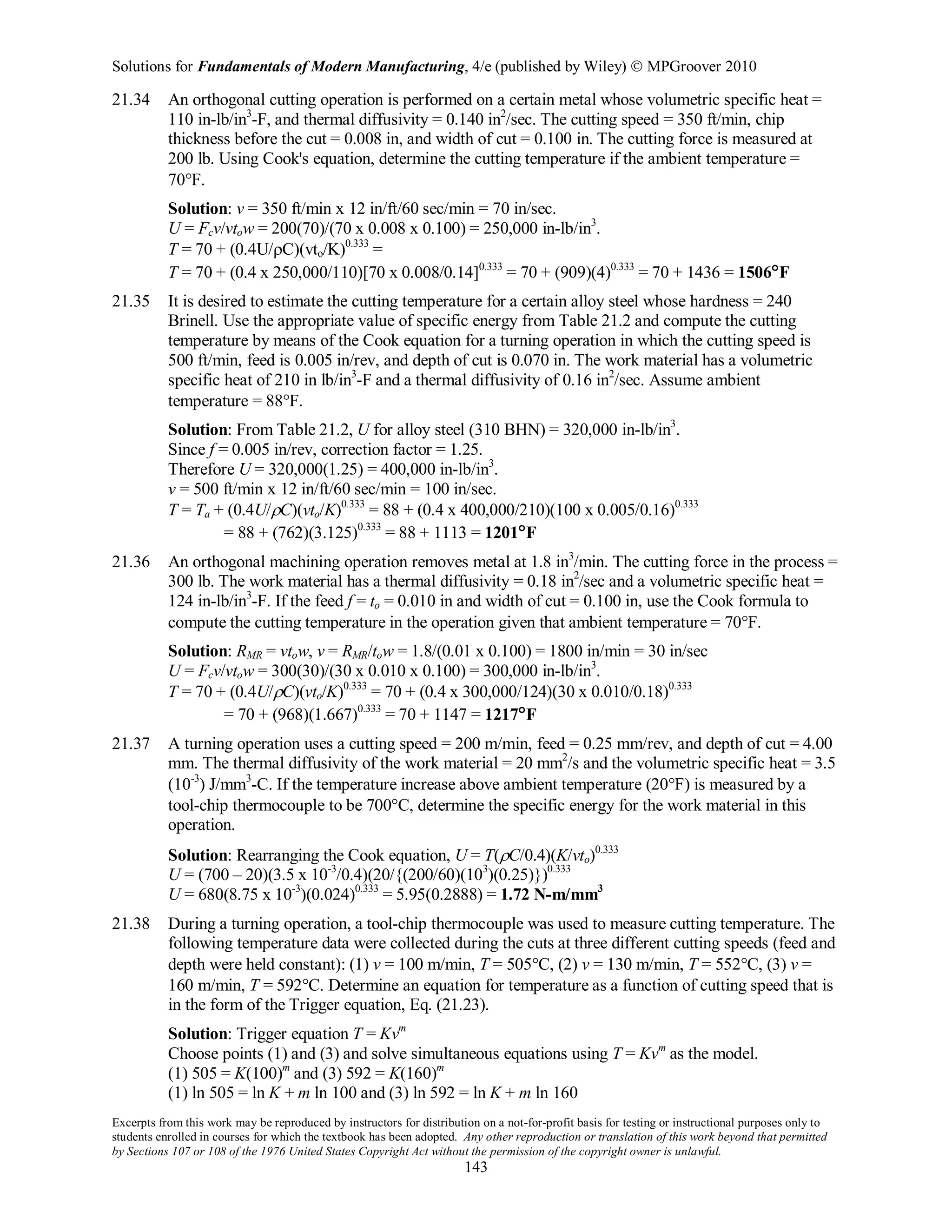 Solutions for Fundamentals of Modern Manufacturing, 4/e (published by Wiley)  MPGroover 2010
Excerpts from this work may be reproduced by instructors for distribution on a not-for-profit basis for testing or instructional purposes only to
students enrolled in courses for which the textbook has been adopted. Any other reproduction or translation of this work beyond that permitted
by Sections 107 or 108 of the 1976 United States Copyright Act without the permission of the copyright owner is unlawful.
143
21.34 An orthogonal cutting operation is performed on a certain metal whose volumetric specific heat =
110 in-lb/in3
-F, and thermal diffusivity = 0.140 in2
/sec. The cutting speed = 350 ft/min, chip
thickness before the cut = 0.008 in, and width of cut = 0.100 in. The cutting force is measured at
200 lb. Using Cook's equation, determine the cutting temperature if the ambient temperature =
70°F.
Solution: v = 350 ft/min x 12 in/ft/60 sec/min = 70 in/sec.
U = Fcv/vtow = 200(70)/(70 x 0.008 x 0.100) = 250,000 in-lb/in3
.
T = 70 + (0.4U/ρC)(vto/K)0.333
=
T = 70 + (0.4 x 250,000/110)[70 x 0.008/0.14]0.333
= 70 + (909)(4)0.333
= 70 + 1436 = 1506°F
21.35 It is desired to estimate the cutting temperature for a certain alloy steel whose hardness = 240
Brinell. Use the appropriate value of specific energy from Table 21.2 and compute the cutting
temperature by means of the Cook equation for a turning operation in which the cutting speed is
500 ft/min, feed is 0.005 in/rev, and depth of cut is 0.070 in. The work material has a volumetric
specific heat of 210 in lb/in3
-F and a thermal diffusivity of 0.16 in2
/sec. Assume ambient
temperature = 88°F.
Solution: From Table 21.2, U for alloy steel (310 BHN) = 320,000 in-lb/in3
.
Since f = 0.005 in/rev, correction factor = 1.25.
Therefore U = 320,000(1.25) = 400,000 in-lb/in3
.
v = 500 ft/min x 12 in/ft/60 sec/min = 100 in/sec.
T = Ta + (0.4U/ρC)(vto/K)0.333
= 88 + (0.4 x 400,000/210)(100 x 0.005/0.16)0.333
= 88 + (762)(3.125)0.333
= 88 + 1113 = 1201°F
21.36 An orthogonal machining operation removes metal at 1.8 in3
/min. The cutting force in the process =
300 lb. The work material has a thermal diffusivity = 0.18 in2
/sec and a volumetric specific heat =
124 in-lb/in3
-F. If the feed f = to = 0.010 in and width of cut = 0.100 in, use the Cook formula to
compute the cutting temperature in the operation given that ambient temperature = 70°F.
Solution: RMR = vtow, v = RMR/tow = 1.8/(0.01 x 0.100) = 1800 in/min = 30 in/sec
U = Fcv/vtow = 300(30)/(30 x 0.010 x 0.100) = 300,000 in-lb/in3
.
T = 70 + (0.4U/ρC)(vto/K)0.333
= 70 + (0.4 x 300,000/124)(30 x 0.010/0.18)0.333
= 70 + (968)(1.667)0.333
= 70 + 1147 = 1217°F
21.37 A turning operation uses a cutting speed = 200 m/min, feed = 0.25 mm/rev, and depth of cut = 4.00
mm. The thermal diffusivity of the work material = 20 mm2
/s and the volumetric specific heat = 3.5
(10-3
) J/mm3
-C. If the temperature increase above ambient temperature (20°F) is measured by a
tool-chip thermocouple to be 700°C, determine the specific energy for the work material in this
operation.
Solution: Rearranging the Cook equation, U = T(ρC/0.4)(K/vto)0.333
U = (700 – 20)(3.5 x 10-3
/0.4)(20/{(200/60)(103
)(0.25)})0.333
U = 680(8.75 x 10-3
)(0.024)0.333
= 5.95(0.2888) = 1.72 N-m/mm3
21.38 During a turning operation, a tool-chip thermocouple was used to measure cutting temperature. The
following temperature data were collected during the cuts at three different cutting speeds (feed and
depth were held constant): (1) v = 100 m/min, T = 505°C, (2) v = 130 m/min, T = 552°C, (3) v =
160 m/min, T = 592°C. Determine an equation for temperature as a function of cutting speed that is
in the form of the Trigger equation, Eq. (21.23).
Solution: Trigger equation T = Kvm
Choose points (1) and (3) and solve simultaneous equations using T = Kvm
as the model.
(1) 505 = K(100)m
and (3) 592 = K(160)m
(1) ln 505 = ln K + m ln 100 and (3) ln 592 = ln K + m ln 160
 
