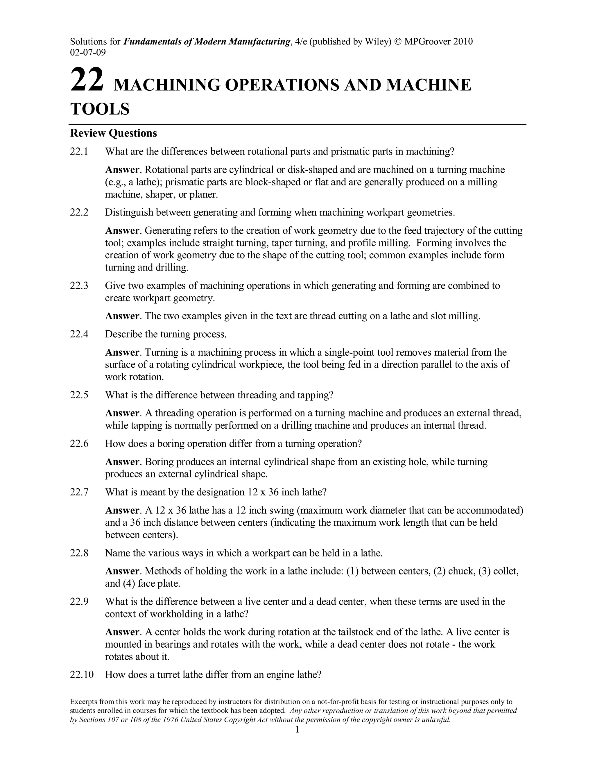 Solutions for Fundamentals of Modern Manufacturing, 4/e (published by Wiley)  MPGroover 2010
02-07-09
Excerpts from this work may be reproduced by instructors for distribution on a not-for-profit basis for testing or instructional purposes only to
students enrolled in courses for which the textbook has been adopted. Any other reproduction or translation of this work beyond that permitted
by Sections 107 or 108 of the 1976 United States Copyright Act without the permission of the copyright owner is unlawful.
1
22 MACHINING OPERATIONS AND MACHINE
TOOLS
Review Questions
22.1 What are the differences between rotational parts and prismatic parts in machining?
Answer. Rotational parts are cylindrical or disk-shaped and are machined on a turning machine
(e.g., a lathe); prismatic parts are block-shaped or flat and are generally produced on a milling
machine, shaper, or planer.
22.2 Distinguish between generating and forming when machining workpart geometries.
Answer. Generating refers to the creation of work geometry due to the feed trajectory of the cutting
tool; examples include straight turning, taper turning, and profile milling. Forming involves the
creation of work geometry due to the shape of the cutting tool; common examples include form
turning and drilling.
22.3 Give two examples of machining operations in which generating and forming are combined to
create workpart geometry.
Answer. The two examples given in the text are thread cutting on a lathe and slot milling.
22.4 Describe the turning process.
Answer. Turning is a machining process in which a single-point tool removes material from the
surface of a rotating cylindrical workpiece, the tool being fed in a direction parallel to the axis of
work rotation.
22.5 What is the difference between threading and tapping?
Answer. A threading operation is performed on a turning machine and produces an external thread,
while tapping is normally performed on a drilling machine and produces an internal thread.
22.6 How does a boring operation differ from a turning operation?
Answer. Boring produces an internal cylindrical shape from an existing hole, while turning
produces an external cylindrical shape.
22.7 What is meant by the designation 12 x 36 inch lathe?
Answer. A 12 x 36 lathe has a 12 inch swing (maximum work diameter that can be accommodated)
and a 36 inch distance between centers (indicating the maximum work length that can be held
between centers).
22.8 Name the various ways in which a workpart can be held in a lathe.
Answer. Methods of holding the work in a lathe include: (1) between centers, (2) chuck, (3) collet,
and (4) face plate.
22.9 What is the difference between a live center and a dead center, when these terms are used in the
context of workholding in a lathe?
Answer. A center holds the work during rotation at the tailstock end of the lathe. A live center is
mounted in bearings and rotates with the work, while a dead center does not rotate - the work
rotates about it.
22.10 How does a turret lathe differ from an engine lathe?
 
