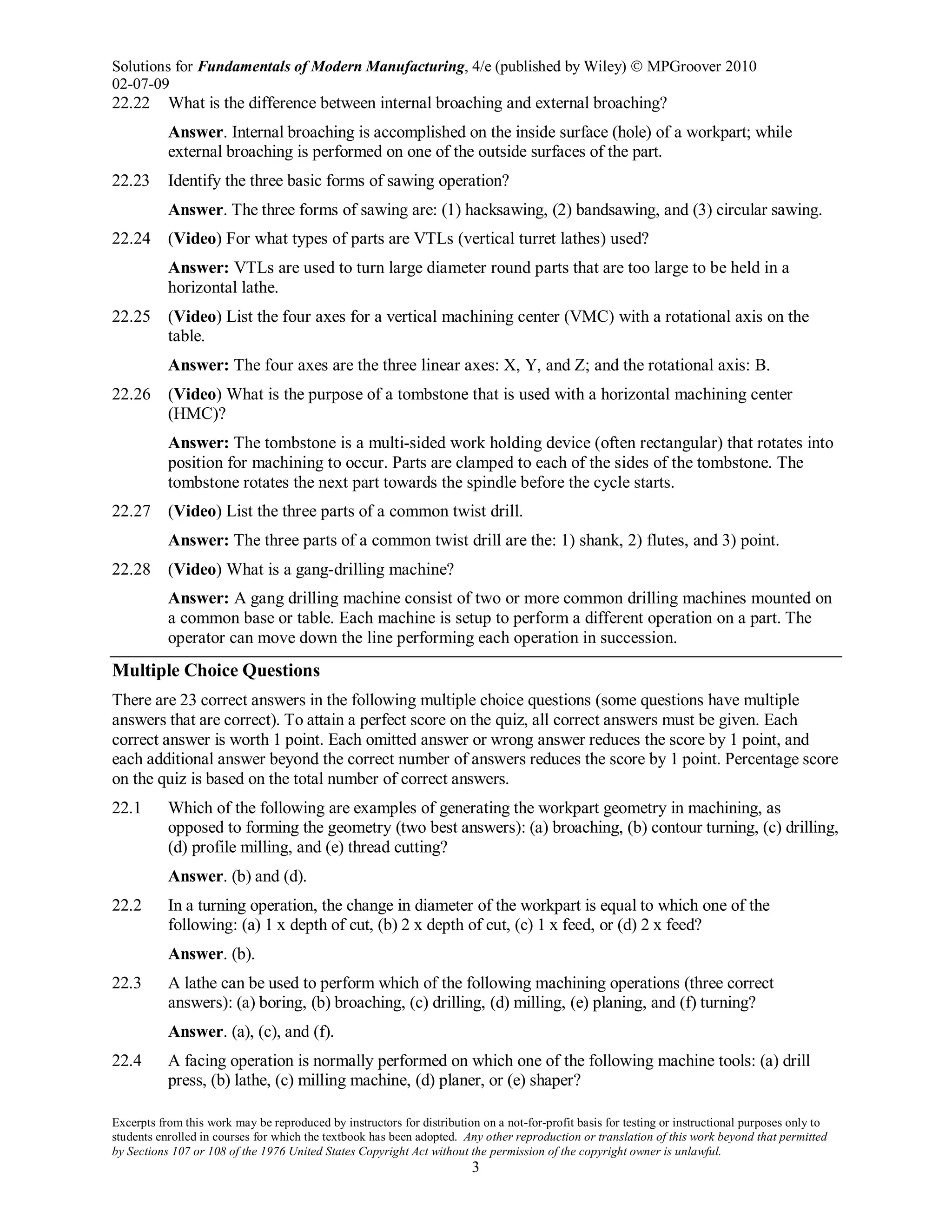 Solutions for Fundamentals of Modern Manufacturing, 4/e (published by Wiley)  MPGroover 2010
02-07-09
Excerpts from this work may be reproduced by instructors for distribution on a not-for-profit basis for testing or instructional purposes only to
students enrolled in courses for which the textbook has been adopted. Any other reproduction or translation of this work beyond that permitted
by Sections 107 or 108 of the 1976 United States Copyright Act without the permission of the copyright owner is unlawful.
3
22.22 What is the difference between internal broaching and external broaching?
Answer. Internal broaching is accomplished on the inside surface (hole) of a workpart; while
external broaching is performed on one of the outside surfaces of the part.
22.23 Identify the three basic forms of sawing operation?
Answer. The three forms of sawing are: (1) hacksawing, (2) bandsawing, and (3) circular sawing.
22.24 (Video) For what types of parts are VTLs (vertical turret lathes) used?
Answer: VTLs are used to turn large diameter round parts that are too large to be held in a
horizontal lathe.
22.25 (Video) List the four axes for a vertical machining center (VMC) with a rotational axis on the
table.
Answer: The four axes are the three linear axes: X, Y, and Z; and the rotational axis: B.
22.26 (Video) What is the purpose of a tombstone that is used with a horizontal machining center
(HMC)?
Answer: The tombstone is a multi-sided work holding device (often rectangular) that rotates into
position for machining to occur. Parts are clamped to each of the sides of the tombstone. The
tombstone rotates the next part towards the spindle before the cycle starts.
22.27 (Video) List the three parts of a common twist drill.
Answer: The three parts of a common twist drill are the: 1) shank, 2) flutes, and 3) point.
22.28 (Video) What is a gang-drilling machine?
Answer: A gang drilling machine consist of two or more common drilling machines mounted on
a common base or table. Each machine is setup to perform a different operation on a part. The
operator can move down the line performing each operation in succession.
Multiple Choice Questions
There are 23 correct answers in the following multiple choice questions (some questions have multiple
answers that are correct). To attain a perfect score on the quiz, all correct answers must be given. Each
correct answer is worth 1 point. Each omitted answer or wrong answer reduces the score by 1 point, and
each additional answer beyond the correct number of answers reduces the score by 1 point. Percentage score
on the quiz is based on the total number of correct answers.
22.1 Which of the following are examples of generating the workpart geometry in machining, as
opposed to forming the geometry (two best answers): (a) broaching, (b) contour turning, (c) drilling,
(d) profile milling, and (e) thread cutting?
Answer. (b) and (d).
22.2 In a turning operation, the change in diameter of the workpart is equal to which one of the
following: (a) 1 x depth of cut, (b) 2 x depth of cut, (c) 1 x feed, or (d) 2 x feed?
Answer. (b).
22.3 A lathe can be used to perform which of the following machining operations (three correct
answers): (a) boring, (b) broaching, (c) drilling, (d) milling, (e) planing, and (f) turning?
Answer. (a), (c), and (f).
22.4 A facing operation is normally performed on which one of the following machine tools: (a) drill
press, (b) lathe, (c) milling machine, (d) planer, or (e) shaper?
 