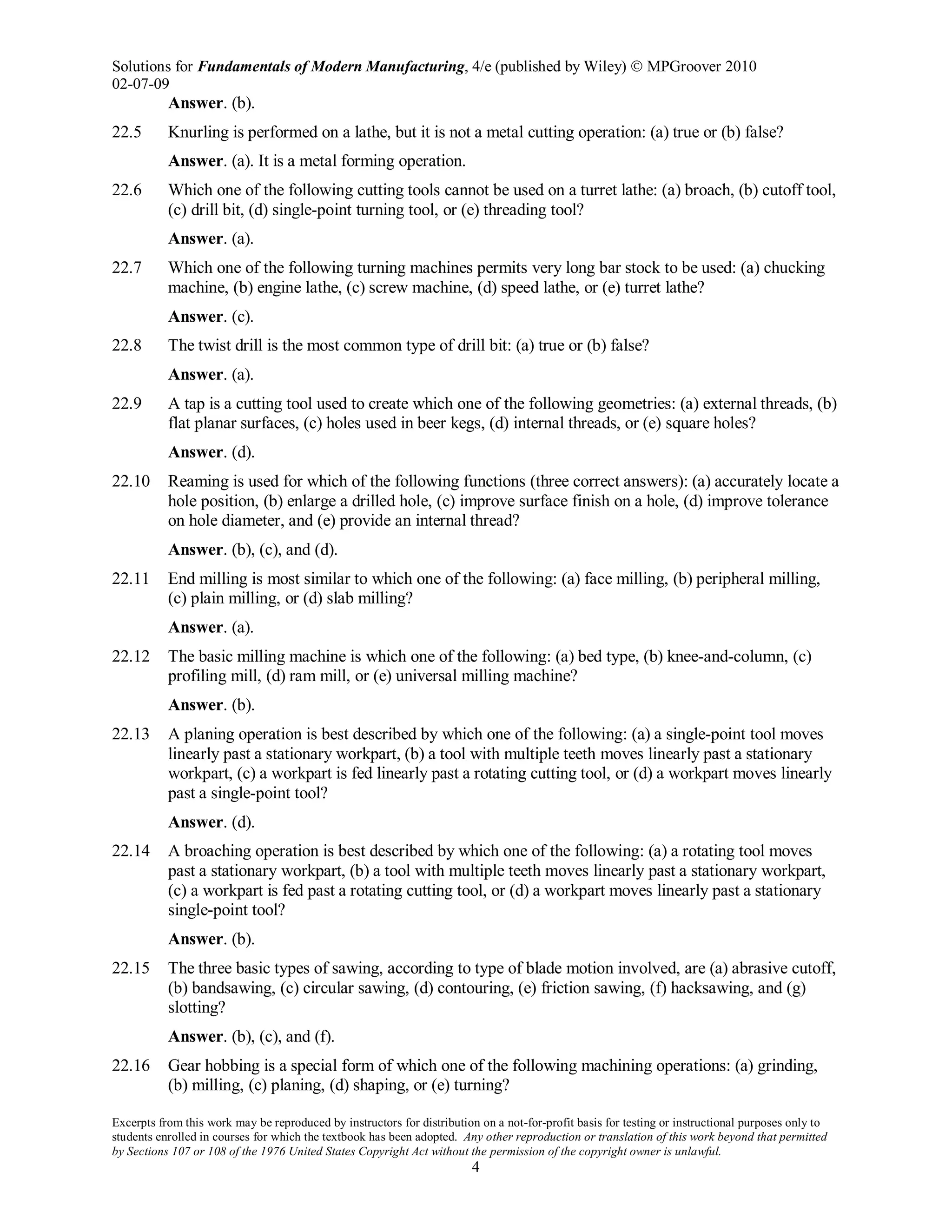 Solutions for Fundamentals of Modern Manufacturing, 4/e (published by Wiley)  MPGroover 2010
02-07-09
Excerpts from this work may be reproduced by instructors for distribution on a not-for-profit basis for testing or instructional purposes only to
students enrolled in courses for which the textbook has been adopted. Any other reproduction or translation of this work beyond that permitted
by Sections 107 or 108 of the 1976 United States Copyright Act without the permission of the copyright owner is unlawful.
4
Answer. (b).
22.5 Knurling is performed on a lathe, but it is not a metal cutting operation: (a) true or (b) false?
Answer. (a). It is a metal forming operation.
22.6 Which one of the following cutting tools cannot be used on a turret lathe: (a) broach, (b) cutoff tool,
(c) drill bit, (d) single-point turning tool, or (e) threading tool?
Answer. (a).
22.7 Which one of the following turning machines permits very long bar stock to be used: (a) chucking
machine, (b) engine lathe, (c) screw machine, (d) speed lathe, or (e) turret lathe?
Answer. (c).
22.8 The twist drill is the most common type of drill bit: (a) true or (b) false?
Answer. (a).
22.9 A tap is a cutting tool used to create which one of the following geometries: (a) external threads, (b)
flat planar surfaces, (c) holes used in beer kegs, (d) internal threads, or (e) square holes?
Answer. (d).
22.10 Reaming is used for which of the following functions (three correct answers): (a) accurately locate a
hole position, (b) enlarge a drilled hole, (c) improve surface finish on a hole, (d) improve tolerance
on hole diameter, and (e) provide an internal thread?
Answer. (b), (c), and (d).
22.11 End milling is most similar to which one of the following: (a) face milling, (b) peripheral milling,
(c) plain milling, or (d) slab milling?
Answer. (a).
22.12 The basic milling machine is which one of the following: (a) bed type, (b) knee-and-column, (c)
profiling mill, (d) ram mill, or (e) universal milling machine?
Answer. (b).
22.13 A planing operation is best described by which one of the following: (a) a single-point tool moves
linearly past a stationary workpart, (b) a tool with multiple teeth moves linearly past a stationary
workpart, (c) a workpart is fed linearly past a rotating cutting tool, or (d) a workpart moves linearly
past a single-point tool?
Answer. (d).
22.14 A broaching operation is best described by which one of the following: (a) a rotating tool moves
past a stationary workpart, (b) a tool with multiple teeth moves linearly past a stationary workpart,
(c) a workpart is fed past a rotating cutting tool, or (d) a workpart moves linearly past a stationary
single-point tool?
Answer. (b).
22.15 The three basic types of sawing, according to type of blade motion involved, are (a) abrasive cutoff,
(b) bandsawing, (c) circular sawing, (d) contouring, (e) friction sawing, (f) hacksawing, and (g)
slotting?
Answer. (b), (c), and (f).
22.16 Gear hobbing is a special form of which one of the following machining operations: (a) grinding,
(b) milling, (c) planing, (d) shaping, or (e) turning?
 