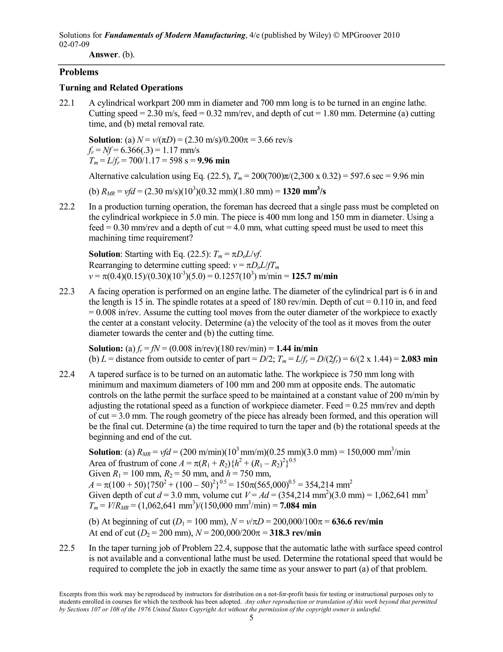 Solutions for Fundamentals of Modern Manufacturing, 4/e (published by Wiley)  MPGroover 2010
02-07-09
Excerpts from this work may be reproduced by instructors for distribution on a not-for-profit basis for testing or instructional purposes only to
students enrolled in courses for which the textbook has been adopted. Any other reproduction or translation of this work beyond that permitted
by Sections 107 or 108 of the 1976 United States Copyright Act without the permission of the copyright owner is unlawful.
5
Answer. (b).
Problems
Turning and Related Operations
22.1 A cylindrical workpart 200 mm in diameter and 700 mm long is to be turned in an engine lathe.
Cutting speed = 2.30 m/s, feed = 0.32 mm/rev, and depth of cut = 1.80 mm. Determine (a) cutting
time, and (b) metal removal rate.
Solution: (a) N = v/(πD) = (2.30 m/s)/0.200π = 3.66 rev/s
fr = Nf = 6.366(.3) = 1.17 mm/s
Tm = L/fr = 700/1.17 = 598 s = 9.96 min
Alternative calculation using Eq. (22.5), Tm = 200(700)π/(2,300 x 0.32) = 597.6 sec = 9.96 min
(b) RMR = vfd = (2.30 m/s)(103
)(0.32 mm)(1.80 mm) = 1320 mm3
/s
22.2 In a production turning operation, the foreman has decreed that a single pass must be completed on
the cylindrical workpiece in 5.0 min. The piece is 400 mm long and 150 mm in diameter. Using a
feed = 0.30 mm/rev and a depth of cut = 4.0 mm, what cutting speed must be used to meet this
machining time requirement?
Solution: Starting with Eq. (22.5): Tm = πDoL/vf.
Rearranging to determine cutting speed: v = πDoL/fTm
v = π(0.4)(0.15)/(0.30)(10-3
)(5.0) = 0.1257(103
) m/min = 125.7 m/min
22.3 A facing operation is performed on an engine lathe. The diameter of the cylindrical part is 6 in and
the length is 15 in. The spindle rotates at a speed of 180 rev/min. Depth of cut = 0.110 in, and feed
= 0.008 in/rev. Assume the cutting tool moves from the outer diameter of the workpiece to exactly
the center at a constant velocity. Determine (a) the velocity of the tool as it moves from the outer
diameter towards the center and (b) the cutting time.
Solution: (a) fr = fN = (0.008 in/rev)(180 rev/min) = 1.44 in/min
(b) L = distance from outside to center of part = D/2; Tm = L/fr = D/(2fr) = 6/(2 x 1.44) = 2.083 min
22.4 A tapered surface is to be turned on an automatic lathe. The workpiece is 750 mm long with
minimum and maximum diameters of 100 mm and 200 mm at opposite ends. The automatic
controls on the lathe permit the surface speed to be maintained at a constant value of 200 m/min by
adjusting the rotational speed as a function of workpiece diameter. Feed = 0.25 mm/rev and depth
of cut = 3.0 mm. The rough geometry of the piece has already been formed, and this operation will
be the final cut. Determine (a) the time required to turn the taper and (b) the rotational speeds at the
beginning and end of the cut.
Solution: (a) RMR = vfd = (200 m/min)(103
mm/m)(0.25 mm)(3.0 mm) = 150,000 mm3
/min
Area of frustrum of cone A = π(R1 + R2){h2
+ (R1 – R2)2
}0.5
Given R1 = 100 mm, R2 = 50 mm, and h = 750 mm,
A = π(100 + 50){7502
+ (100 – 50)2
}0.5
= 150π(565,000)0.5
= 354,214 mm2
Given depth of cut d = 3.0 mm, volume cut V = Ad = (354,214 mm2
)(3.0 mm) = 1,062,641 mm3
Tm = V/RMR = (1,062,641 mm3
)/(150,000 mm3
/min) = 7.084 min
(b) At beginning of cut (D1 = 100 mm), N = v/πD = 200,000/100π = 636.6 rev/min
At end of cut (D2 = 200 mm), N = 200,000/200π = 318.3 rev/min
22.5 In the taper turning job of Problem 22.4, suppose that the automatic lathe with surface speed control
is not available and a conventional lathe must be used. Determine the rotational speed that would be
required to complete the job in exactly the same time as your answer to part (a) of that problem.
 