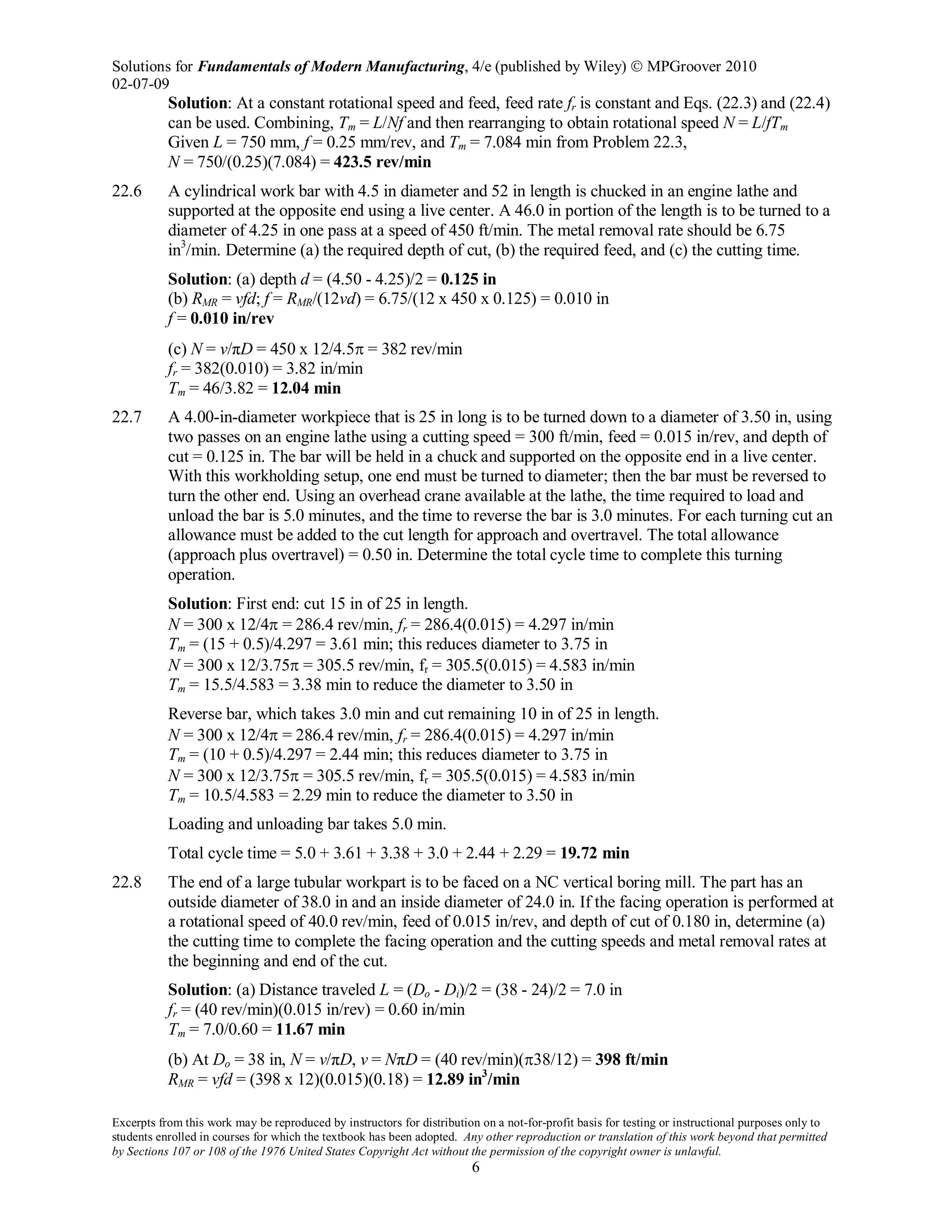 Solutions for Fundamentals of Modern Manufacturing, 4/e (published by Wiley)  MPGroover 2010
02-07-09
Excerpts from this work may be reproduced by instructors for distribution on a not-for-profit basis for testing or instructional purposes only to
students enrolled in courses for which the textbook has been adopted. Any other reproduction or translation of this work beyond that permitted
by Sections 107 or 108 of the 1976 United States Copyright Act without the permission of the copyright owner is unlawful.
6
Solution: At a constant rotational speed and feed, feed rate fr is constant and Eqs. (22.3) and (22.4)
can be used. Combining, Tm = L/Nf and then rearranging to obtain rotational speed N = L/fTm
Given L = 750 mm, f = 0.25 mm/rev, and Tm = 7.084 min from Problem 22.3,
N = 750/(0.25)(7.084) = 423.5 rev/min
22.6 A cylindrical work bar with 4.5 in diameter and 52 in length is chucked in an engine lathe and
supported at the opposite end using a live center. A 46.0 in portion of the length is to be turned to a
diameter of 4.25 in one pass at a speed of 450 ft/min. The metal removal rate should be 6.75
in3
/min. Determine (a) the required depth of cut, (b) the required feed, and (c) the cutting time.
Solution: (a) depth d = (4.50 - 4.25)/2 = 0.125 in
(b) RMR = vfd; f = RMR/(12vd) = 6.75/(12 x 450 x 0.125) = 0.010 in
f = 0.010 in/rev
(c) N = v/πD = 450 x 12/4.5π = 382 rev/min
fr = 382(0.010) = 3.82 in/min
Tm = 46/3.82 = 12.04 min
22.7 A 4.00-in-diameter workpiece that is 25 in long is to be turned down to a diameter of 3.50 in, using
two passes on an engine lathe using a cutting speed = 300 ft/min, feed = 0.015 in/rev, and depth of
cut = 0.125 in. The bar will be held in a chuck and supported on the opposite end in a live center.
With this workholding setup, one end must be turned to diameter; then the bar must be reversed to
turn the other end. Using an overhead crane available at the lathe, the time required to load and
unload the bar is 5.0 minutes, and the time to reverse the bar is 3.0 minutes. For each turning cut an
allowance must be added to the cut length for approach and overtravel. The total allowance
(approach plus overtravel) = 0.50 in. Determine the total cycle time to complete this turning
operation.
Solution: First end: cut 15 in of 25 in length.
N = 300 x 12/4π = 286.4 rev/min, fr = 286.4(0.015) = 4.297 in/min
Tm = (15 + 0.5)/4.297 = 3.61 min; this reduces diameter to 3.75 in
N = 300 x 12/3.75π = 305.5 rev/min, fr = 305.5(0.015) = 4.583 in/min
Tm = 15.5/4.583 = 3.38 min to reduce the diameter to 3.50 in
Reverse bar, which takes 3.0 min and cut remaining 10 in of 25 in length.
N = 300 x 12/4π = 286.4 rev/min, fr = 286.4(0.015) = 4.297 in/min
Tm = (10 + 0.5)/4.297 = 2.44 min; this reduces diameter to 3.75 in
N = 300 x 12/3.75π = 305.5 rev/min, fr = 305.5(0.015) = 4.583 in/min
Tm = 10.5/4.583 = 2.29 min to reduce the diameter to 3.50 in
Loading and unloading bar takes 5.0 min.
Total cycle time = 5.0 + 3.61 + 3.38 + 3.0 + 2.44 + 2.29 = 19.72 min
22.8 The end of a large tubular workpart is to be faced on a NC vertical boring mill. The part has an
outside diameter of 38.0 in and an inside diameter of 24.0 in. If the facing operation is performed at
a rotational speed of 40.0 rev/min, feed of 0.015 in/rev, and depth of cut of 0.180 in, determine (a)
the cutting time to complete the facing operation and the cutting speeds and metal removal rates at
the beginning and end of the cut.
Solution: (a) Distance traveled L = (Do - Di)/2 = (38 - 24)/2 = 7.0 in
fr = (40 rev/min)(0.015 in/rev) = 0.60 in/min
Tm = 7.0/0.60 = 11.67 min
(b) At Do = 38 in, N = v/πD, v = NπD = (40 rev/min)(π38/12) = 398 ft/min
RMR = vfd = (398 x 12)(0.015)(0.18) = 12.89 in3
/min
 