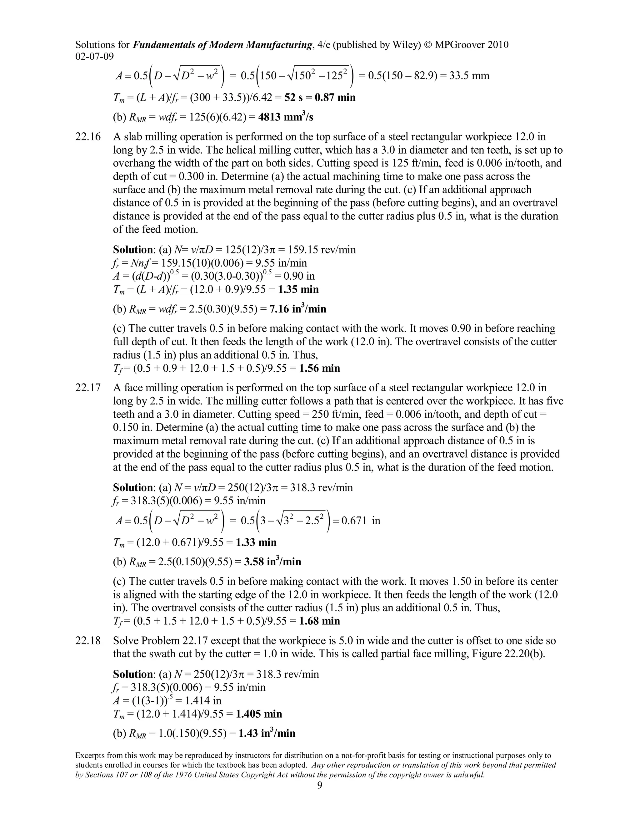Solutions for Fundamentals of Modern Manufacturing, 4/e (published by Wiley)  MPGroover 2010
02-07-09
Excerpts from this work may be reproduced by instructors for distribution on a not-for-profit basis for testing or instructional purposes only to
students enrolled in courses for which the textbook has been adopted. Any other reproduction or translation of this work beyond that permitted
by Sections 107 or 108 of the 1976 United States Copyright Act without the permission of the copyright owner is unlawful.
9
( )2 2
0.5A D D w= − − = ( )2 2
0.5 150 150 125− − = 0.5(150 – 82.9) = 33.5 mm
Tm = (L + A)/fr = (300 + 33.5))/6.42 = 52 s = 0.87 min
(b) RMR = wdfr = 125(6)(6.42) = 4813 mm3
/s
22.16 A slab milling operation is performed on the top surface of a steel rectangular workpiece 12.0 in
long by 2.5 in wide. The helical milling cutter, which has a 3.0 in diameter and ten teeth, is set up to
overhang the width of the part on both sides. Cutting speed is 125 ft/min, feed is 0.006 in/tooth, and
depth of cut = 0.300 in. Determine (a) the actual machining time to make one pass across the
surface and (b) the maximum metal removal rate during the cut. (c) If an additional approach
distance of 0.5 in is provided at the beginning of the pass (before cutting begins), and an overtravel
distance is provided at the end of the pass equal to the cutter radius plus 0.5 in, what is the duration
of the feed motion.
Solution: (a) N= v/πD = 125(12)/3π = 159.15 rev/min
fr = Nntf = 159.15(10)(0.006) = 9.55 in/min
A = (d(D-d))0.5
= (0.30(3.0-0.30))0.5
= 0.90 in
Tm = (L + A)/fr = (12.0 + 0.9)/9.55 = 1.35 min
(b) RMR = wdfr = 2.5(0.30)(9.55) = 7.16 in3
/min
(c) The cutter travels 0.5 in before making contact with the work. It moves 0.90 in before reaching
full depth of cut. It then feeds the length of the work (12.0 in). The overtravel consists of the cutter
radius (1.5 in) plus an additional 0.5 in. Thus,
Tf = (0.5 + 0.9 + 12.0 + 1.5 + 0.5)/9.55 = 1.56 min
22.17 A face milling operation is performed on the top surface of a steel rectangular workpiece 12.0 in
long by 2.5 in wide. The milling cutter follows a path that is centered over the workpiece. It has five
teeth and a 3.0 in diameter. Cutting speed = 250 ft/min, feed = 0.006 in/tooth, and depth of cut =
0.150 in. Determine (a) the actual cutting time to make one pass across the surface and (b) the
maximum metal removal rate during the cut. (c) If an additional approach distance of 0.5 in is
provided at the beginning of the pass (before cutting begins), and an overtravel distance is provided
at the end of the pass equal to the cutter radius plus 0.5 in, what is the duration of the feed motion.
Solution: (a) N = v/πD = 250(12)/3π = 318.3 rev/min
fr = 318.3(5)(0.006) = 9.55 in/min
( )2 2
0.5A D D w= − − = ( )2 2
0.5 3 3 2.5 0.671− − = in
Tm = (12.0 + 0.671)/9.55 = 1.33 min
(b) RMR = 2.5(0.150)(9.55) = 3.58 in3
/min
(c) The cutter travels 0.5 in before making contact with the work. It moves 1.50 in before its center
is aligned with the starting edge of the 12.0 in workpiece. It then feeds the length of the work (12.0
in). The overtravel consists of the cutter radius (1.5 in) plus an additional 0.5 in. Thus,
Tf = (0.5 + 1.5 + 12.0 + 1.5 + 0.5)/9.55 = 1.68 min
22.18 Solve Problem 22.17 except that the workpiece is 5.0 in wide and the cutter is offset to one side so
that the swath cut by the cutter = 1.0 in wide. This is called partial face milling, Figure 22.20(b).
Solution: (a) N = 250(12)/3π = 318.3 rev/min
fr = 318.3(5)(0.006) = 9.55 in/min
A = (1(3-1)).5
= 1.414 in
Tm = (12.0 + 1.414)/9.55 = 1.405 min
(b) RMR = 1.0(.150)(9.55) = 1.43 in3
/min
 