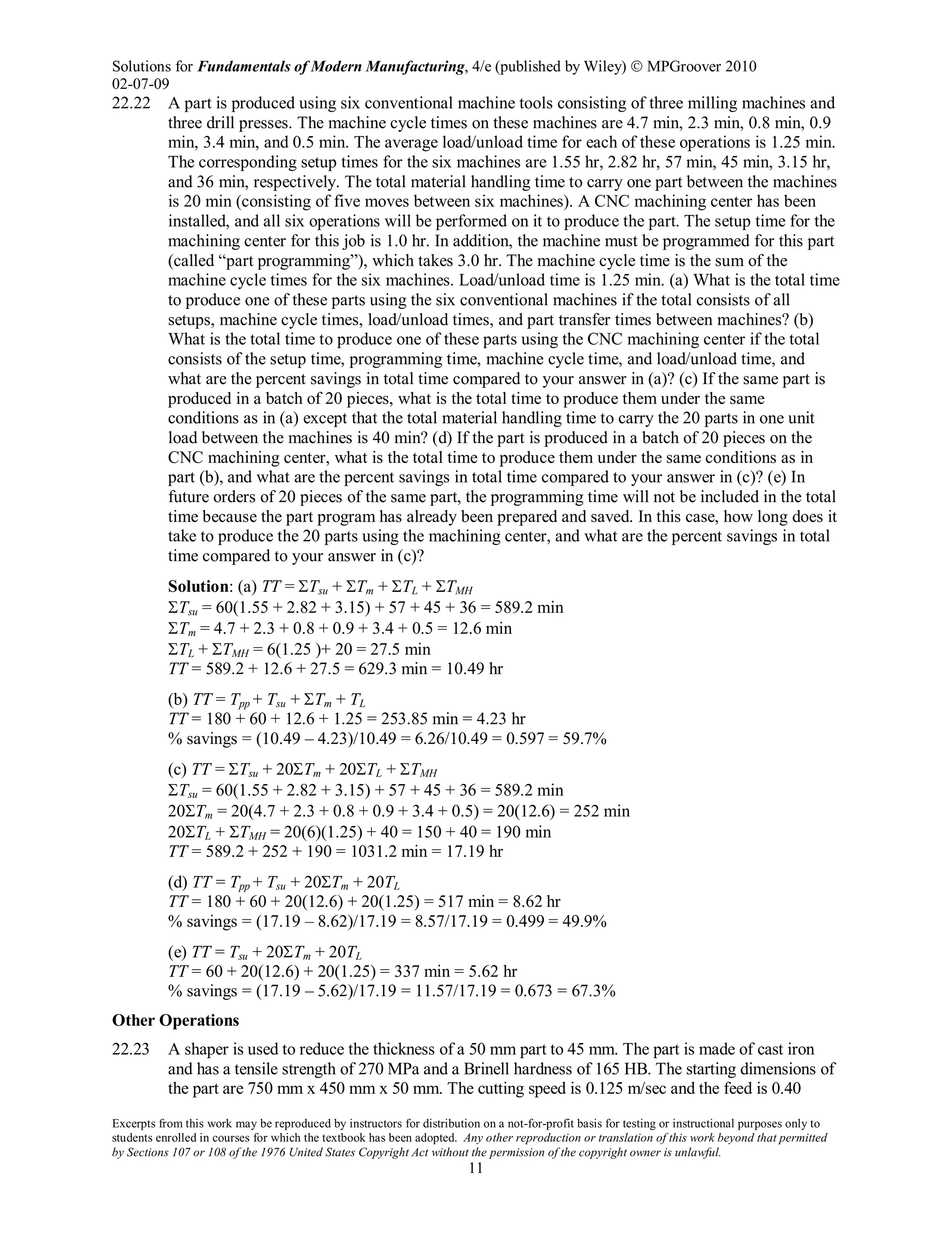 Solutions for Fundamentals of Modern Manufacturing, 4/e (published by Wiley)  MPGroover 2010
02-07-09
Excerpts from this work may be reproduced by instructors for distribution on a not-for-profit basis for testing or instructional purposes only to
students enrolled in courses for which the textbook has been adopted. Any other reproduction or translation of this work beyond that permitted
by Sections 107 or 108 of the 1976 United States Copyright Act without the permission of the copyright owner is unlawful.
11
22.22 A part is produced using six conventional machine tools consisting of three milling machines and
three drill presses. The machine cycle times on these machines are 4.7 min, 2.3 min, 0.8 min, 0.9
min, 3.4 min, and 0.5 min. The average load/unload time for each of these operations is 1.25 min.
The corresponding setup times for the six machines are 1.55 hr, 2.82 hr, 57 min, 45 min, 3.15 hr,
and 36 min, respectively. The total material handling time to carry one part between the machines
is 20 min (consisting of five moves between six machines). A CNC machining center has been
installed, and all six operations will be performed on it to produce the part. The setup time for the
machining center for this job is 1.0 hr. In addition, the machine must be programmed for this part
(called “part programming”), which takes 3.0 hr. The machine cycle time is the sum of the
machine cycle times for the six machines. Load/unload time is 1.25 min. (a) What is the total time
to produce one of these parts using the six conventional machines if the total consists of all
setups, machine cycle times, load/unload times, and part transfer times between machines? (b)
What is the total time to produce one of these parts using the CNC machining center if the total
consists of the setup time, programming time, machine cycle time, and load/unload time, and
what are the percent savings in total time compared to your answer in (a)? (c) If the same part is
produced in a batch of 20 pieces, what is the total time to produce them under the same
conditions as in (a) except that the total material handling time to carry the 20 parts in one unit
load between the machines is 40 min? (d) If the part is produced in a batch of 20 pieces on the
CNC machining center, what is the total time to produce them under the same conditions as in
part (b), and what are the percent savings in total time compared to your answer in (c)? (e) In
future orders of 20 pieces of the same part, the programming time will not be included in the total
time because the part program has already been prepared and saved. In this case, how long does it
take to produce the 20 parts using the machining center, and what are the percent savings in total
time compared to your answer in (c)?
Solution: (a) TT = ΣTsu + ΣTm + ΣTL + ΣTMH
ΣTsu = 60(1.55 + 2.82 + 3.15) + 57 + 45 + 36 = 589.2 min
ΣTm = 4.7 + 2.3 + 0.8 + 0.9 + 3.4 + 0.5 = 12.6 min
ΣTL + ΣTMH = 6(1.25 )+ 20 = 27.5 min
TT = 589.2 + 12.6 + 27.5 = 629.3 min = 10.49 hr
(b) TT = Tpp + Tsu + ΣTm + TL
TT = 180 + 60 + 12.6 + 1.25 = 253.85 min = 4.23 hr
% savings = (10.49 – 4.23)/10.49 = 6.26/10.49 = 0.597 = 59.7%
(c) TT = ΣTsu + 20ΣTm + 20ΣTL + ΣTMH
ΣTsu = 60(1.55 + 2.82 + 3.15) + 57 + 45 + 36 = 589.2 min
20ΣTm = 20(4.7 + 2.3 + 0.8 + 0.9 + 3.4 + 0.5) = 20(12.6) = 252 min
20ΣTL + ΣTMH = 20(6)(1.25) + 40 = 150 + 40 = 190 min
TT = 589.2 + 252 + 190 = 1031.2 min = 17.19 hr
(d) TT = Tpp + Tsu + 20ΣTm + 20TL
TT = 180 + 60 + 20(12.6) + 20(1.25) = 517 min = 8.62 hr
% savings = (17.19 – 8.62)/17.19 = 8.57/17.19 = 0.499 = 49.9%
(e) TT = Tsu + 20ΣTm + 20TL
TT = 60 + 20(12.6) + 20(1.25) = 337 min = 5.62 hr
% savings = (17.19 – 5.62)/17.19 = 11.57/17.19 = 0.673 = 67.3%
Other Operations
22.23 A shaper is used to reduce the thickness of a 50 mm part to 45 mm. The part is made of cast iron
and has a tensile strength of 270 MPa and a Brinell hardness of 165 HB. The starting dimensions of
the part are 750 mm x 450 mm x 50 mm. The cutting speed is 0.125 m/sec and the feed is 0.40
 