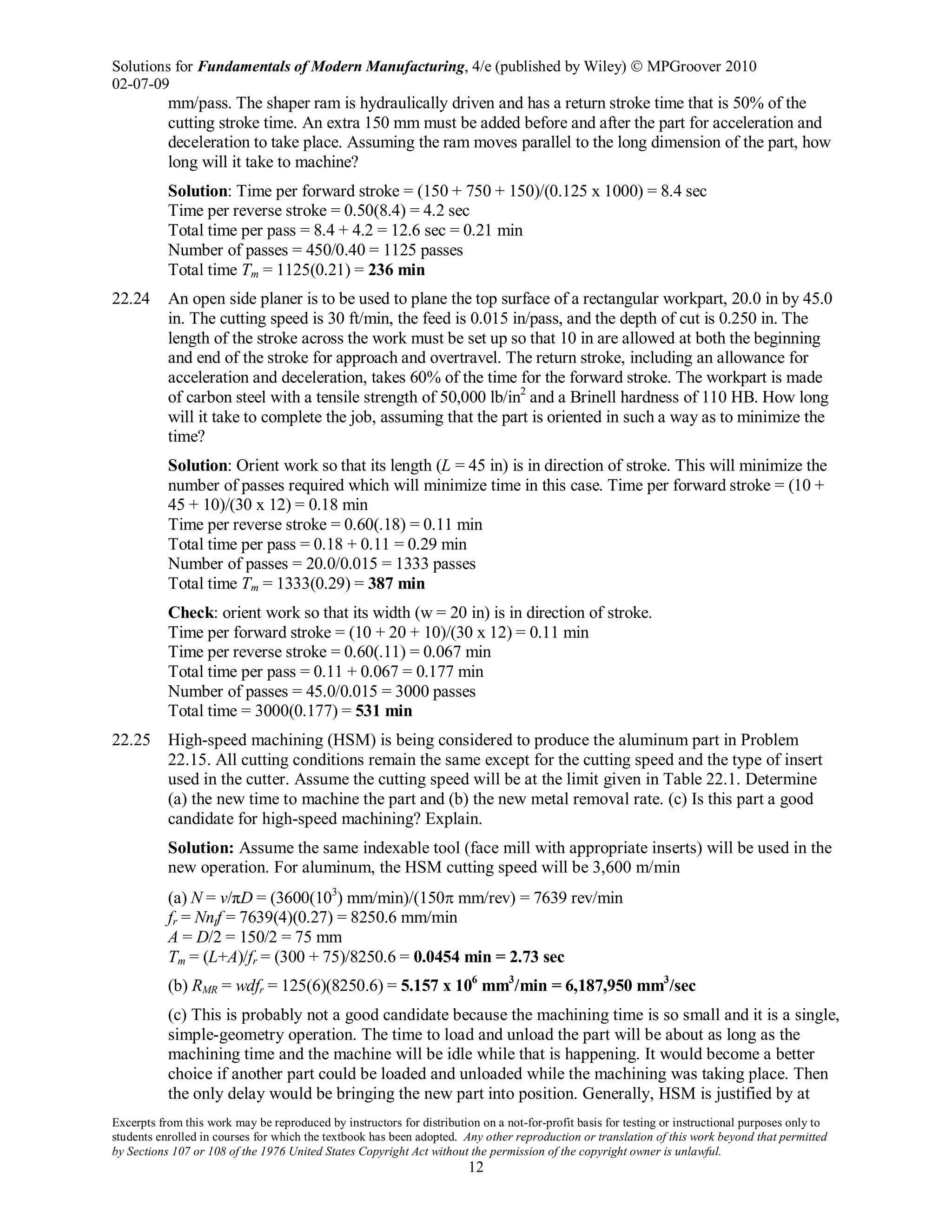 Solutions for Fundamentals of Modern Manufacturing, 4/e (published by Wiley)  MPGroover 2010
02-07-09
Excerpts from this work may be reproduced by instructors for distribution on a not-for-profit basis for testing or instructional purposes only to
students enrolled in courses for which the textbook has been adopted. Any other reproduction or translation of this work beyond that permitted
by Sections 107 or 108 of the 1976 United States Copyright Act without the permission of the copyright owner is unlawful.
12
mm/pass. The shaper ram is hydraulically driven and has a return stroke time that is 50% of the
cutting stroke time. An extra 150 mm must be added before and after the part for acceleration and
deceleration to take place. Assuming the ram moves parallel to the long dimension of the part, how
long will it take to machine?
Solution: Time per forward stroke = (150 + 750 + 150)/(0.125 x 1000) = 8.4 sec
Time per reverse stroke = 0.50(8.4) = 4.2 sec
Total time per pass = 8.4 + 4.2 = 12.6 sec = 0.21 min
Number of passes = 450/0.40 = 1125 passes
Total time Tm = 1125(0.21) = 236 min
22.24 An open side planer is to be used to plane the top surface of a rectangular workpart, 20.0 in by 45.0
in. The cutting speed is 30 ft/min, the feed is 0.015 in/pass, and the depth of cut is 0.250 in. The
length of the stroke across the work must be set up so that 10 in are allowed at both the beginning
and end of the stroke for approach and overtravel. The return stroke, including an allowance for
acceleration and deceleration, takes 60% of the time for the forward stroke. The workpart is made
of carbon steel with a tensile strength of 50,000 lb/in2
and a Brinell hardness of 110 HB. How long
will it take to complete the job, assuming that the part is oriented in such a way as to minimize the
time?
Solution: Orient work so that its length (L = 45 in) is in direction of stroke. This will minimize the
number of passes required which will minimize time in this case. Time per forward stroke = (10 +
45 + 10)/(30 x 12) = 0.18 min
Time per reverse stroke = 0.60(.18) = 0.11 min
Total time per pass = 0.18 + 0.11 = 0.29 min
Number of passes = 20.0/0.015 = 1333 passes
Total time Tm = 1333(0.29) = 387 min
Check: orient work so that its width (w = 20 in) is in direction of stroke.
Time per forward stroke = (10 + 20 + 10)/(30 x 12) = 0.11 min
Time per reverse stroke = 0.60(.11) = 0.067 min
Total time per pass = 0.11 + 0.067 = 0.177 min
Number of passes = 45.0/0.015 = 3000 passes
Total time = 3000(0.177) = 531 min
22.25 High-speed machining (HSM) is being considered to produce the aluminum part in Problem
22.15. All cutting conditions remain the same except for the cutting speed and the type of insert
used in the cutter. Assume the cutting speed will be at the limit given in Table 22.1. Determine
(a) the new time to machine the part and (b) the new metal removal rate. (c) Is this part a good
candidate for high-speed machining? Explain.
Solution: Assume the same indexable tool (face mill with appropriate inserts) will be used in the
new operation. For aluminum, the HSM cutting speed will be 3,600 m/min
(a) N = v/πD = (3600(103
) mm/min)/(150π mm/rev) = 7639 rev/min
fr = Nntf = 7639(4)(0.27) = 8250.6 mm/min
A = D/2 = 150/2 = 75 mm
Tm = (L+A)/fr = (300 + 75)/8250.6 = 0.0454 min = 2.73 sec
(b) RMR = wdfr = 125(6)(8250.6) = 5.157 x 106
mm3
/min = 6,187,950 mm3
/sec
(c) This is probably not a good candidate because the machining time is so small and it is a single,
simple-geometry operation. The time to load and unload the part will be about as long as the
machining time and the machine will be idle while that is happening. It would become a better
choice if another part could be loaded and unloaded while the machining was taking place. Then
the only delay would be bringing the new part into position. Generally, HSM is justified by at
 