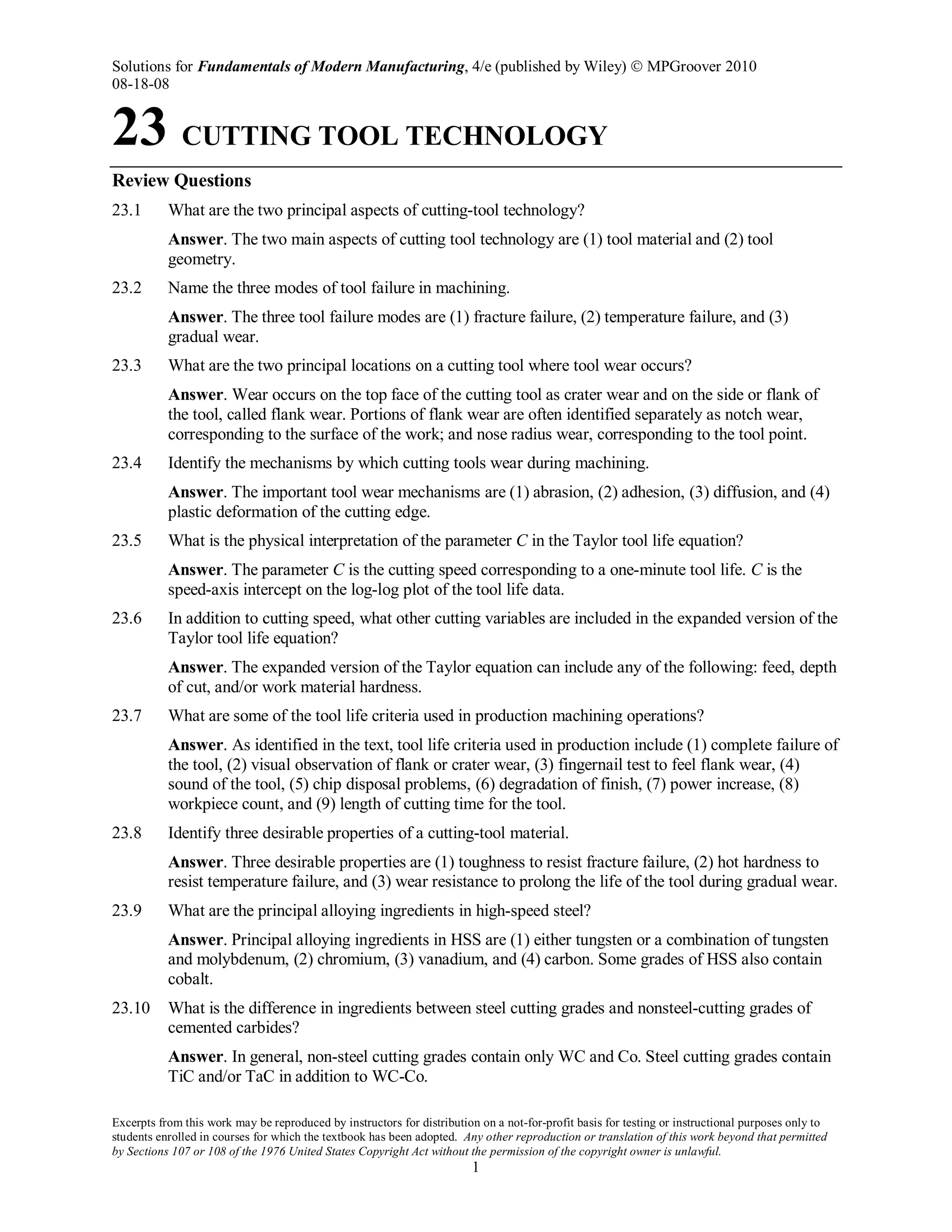 Solutions for Fundamentals of Modern Manufacturing, 4/e (published by Wiley)  MPGroover 2010
08-18-08
Excerpts from this work may be reproduced by instructors for distribution on a not-for-profit basis for testing or instructional purposes only to
students enrolled in courses for which the textbook has been adopted. Any other reproduction or translation of this work beyond that permitted
by Sections 107 or 108 of the 1976 United States Copyright Act without the permission of the copyright owner is unlawful.
1
23 CUTTING TOOL TECHNOLOGY
Review Questions
23.1 What are the two principal aspects of cutting-tool technology?
Answer. The two main aspects of cutting tool technology are (1) tool material and (2) tool
geometry.
23.2 Name the three modes of tool failure in machining.
Answer. The three tool failure modes are (1) fracture failure, (2) temperature failure, and (3)
gradual wear.
23.3 What are the two principal locations on a cutting tool where tool wear occurs?
Answer. Wear occurs on the top face of the cutting tool as crater wear and on the side or flank of
the tool, called flank wear. Portions of flank wear are often identified separately as notch wear,
corresponding to the surface of the work; and nose radius wear, corresponding to the tool point.
23.4 Identify the mechanisms by which cutting tools wear during machining.
Answer. The important tool wear mechanisms are (1) abrasion, (2) adhesion, (3) diffusion, and (4)
plastic deformation of the cutting edge.
23.5 What is the physical interpretation of the parameter C in the Taylor tool life equation?
Answer. The parameter C is the cutting speed corresponding to a one-minute tool life. C is the
speed-axis intercept on the log-log plot of the tool life data.
23.6 In addition to cutting speed, what other cutting variables are included in the expanded version of the
Taylor tool life equation?
Answer. The expanded version of the Taylor equation can include any of the following: feed, depth
of cut, and/or work material hardness.
23.7 What are some of the tool life criteria used in production machining operations?
Answer. As identified in the text, tool life criteria used in production include (1) complete failure of
the tool, (2) visual observation of flank or crater wear, (3) fingernail test to feel flank wear, (4)
sound of the tool, (5) chip disposal problems, (6) degradation of finish, (7) power increase, (8)
workpiece count, and (9) length of cutting time for the tool.
23.8 Identify three desirable properties of a cutting-tool material.
Answer. Three desirable properties are (1) toughness to resist fracture failure, (2) hot hardness to
resist temperature failure, and (3) wear resistance to prolong the life of the tool during gradual wear.
23.9 What are the principal alloying ingredients in high-speed steel?
Answer. Principal alloying ingredients in HSS are (1) either tungsten or a combination of tungsten
and molybdenum, (2) chromium, (3) vanadium, and (4) carbon. Some grades of HSS also contain
cobalt.
23.10 What is the difference in ingredients between steel cutting grades and nonsteel-cutting grades of
cemented carbides?
Answer. In general, non-steel cutting grades contain only WC and Co. Steel cutting grades contain
TiC and/or TaC in addition to WC-Co.
 