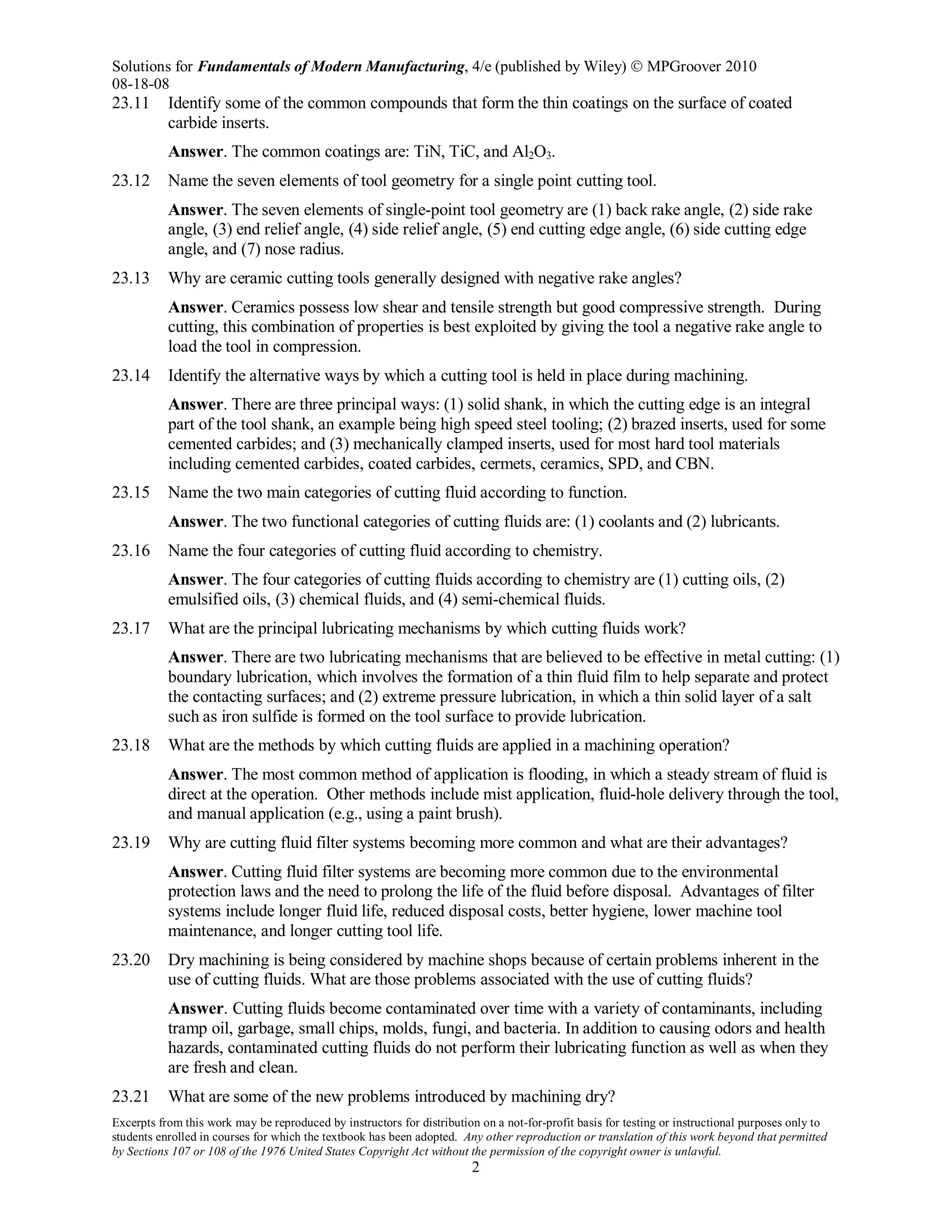 Solutions for Fundamentals of Modern Manufacturing, 4/e (published by Wiley)  MPGroover 2010
08-18-08
Excerpts from this work may be reproduced by instructors for distribution on a not-for-profit basis for testing or instructional purposes only to
students enrolled in courses for which the textbook has been adopted. Any other reproduction or translation of this work beyond that permitted
by Sections 107 or 108 of the 1976 United States Copyright Act without the permission of the copyright owner is unlawful.
2
23.11 Identify some of the common compounds that form the thin coatings on the surface of coated
carbide inserts.
Answer. The common coatings are: TiN, TiC, and Al2O3.
23.12 Name the seven elements of tool geometry for a single point cutting tool.
Answer. The seven elements of single-point tool geometry are (1) back rake angle, (2) side rake
angle, (3) end relief angle, (4) side relief angle, (5) end cutting edge angle, (6) side cutting edge
angle, and (7) nose radius.
23.13 Why are ceramic cutting tools generally designed with negative rake angles?
Answer. Ceramics possess low shear and tensile strength but good compressive strength. During
cutting, this combination of properties is best exploited by giving the tool a negative rake angle to
load the tool in compression.
23.14 Identify the alternative ways by which a cutting tool is held in place during machining.
Answer. There are three principal ways: (1) solid shank, in which the cutting edge is an integral
part of the tool shank, an example being high speed steel tooling; (2) brazed inserts, used for some
cemented carbides; and (3) mechanically clamped inserts, used for most hard tool materials
including cemented carbides, coated carbides, cermets, ceramics, SPD, and CBN.
23.15 Name the two main categories of cutting fluid according to function.
Answer. The two functional categories of cutting fluids are: (1) coolants and (2) lubricants.
23.16 Name the four categories of cutting fluid according to chemistry.
Answer. The four categories of cutting fluids according to chemistry are (1) cutting oils, (2)
emulsified oils, (3) chemical fluids, and (4) semi-chemical fluids.
23.17 What are the principal lubricating mechanisms by which cutting fluids work?
Answer. There are two lubricating mechanisms that are believed to be effective in metal cutting: (1)
boundary lubrication, which involves the formation of a thin fluid film to help separate and protect
the contacting surfaces; and (2) extreme pressure lubrication, in which a thin solid layer of a salt
such as iron sulfide is formed on the tool surface to provide lubrication.
23.18 What are the methods by which cutting fluids are applied in a machining operation?
Answer. The most common method of application is flooding, in which a steady stream of fluid is
direct at the operation. Other methods include mist application, fluid-hole delivery through the tool,
and manual application (e.g., using a paint brush).
23.19 Why are cutting fluid filter systems becoming more common and what are their advantages?
Answer. Cutting fluid filter systems are becoming more common due to the environmental
protection laws and the need to prolong the life of the fluid before disposal. Advantages of filter
systems include longer fluid life, reduced disposal costs, better hygiene, lower machine tool
maintenance, and longer cutting tool life.
23.20 Dry machining is being considered by machine shops because of certain problems inherent in the
use of cutting fluids. What are those problems associated with the use of cutting fluids?
Answer. Cutting fluids become contaminated over time with a variety of contaminants, including
tramp oil, garbage, small chips, molds, fungi, and bacteria. In addition to causing odors and health
hazards, contaminated cutting fluids do not perform their lubricating function as well as when they
are fresh and clean.
23.21 What are some of the new problems introduced by machining dry?
 