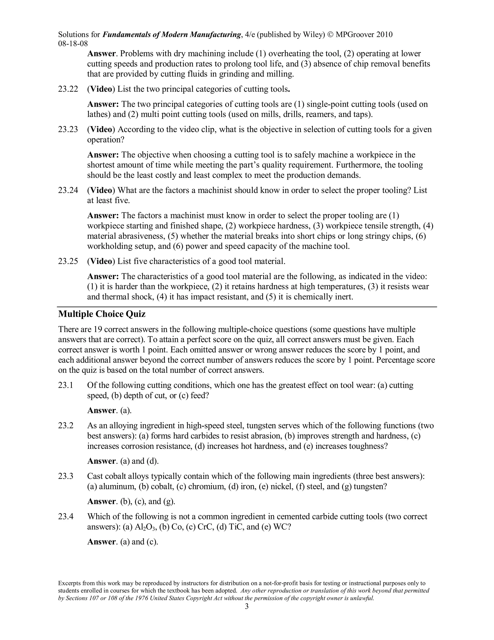 Solutions for Fundamentals of Modern Manufacturing, 4/e (published by Wiley)  MPGroover 2010
08-18-08
Excerpts from this work may be reproduced by instructors for distribution on a not-for-profit basis for testing or instructional purposes only to
students enrolled in courses for which the textbook has been adopted. Any other reproduction or translation of this work beyond that permitted
by Sections 107 or 108 of the 1976 United States Copyright Act without the permission of the copyright owner is unlawful.
3
Answer. Problems with dry machining include (1) overheating the tool, (2) operating at lower
cutting speeds and production rates to prolong tool life, and (3) absence of chip removal benefits
that are provided by cutting fluids in grinding and milling.
23.22 (Video) List the two principal categories of cutting tools.
Answer: The two principal categories of cutting tools are (1) single-point cutting tools (used on
lathes) and (2) multi point cutting tools (used on mills, drills, reamers, and taps).
23.23 (Video) According to the video clip, what is the objective in selection of cutting tools for a given
operation?
Answer: The objective when choosing a cutting tool is to safely machine a workpiece in the
shortest amount of time while meeting the part’s quality requirement. Furthermore, the tooling
should be the least costly and least complex to meet the production demands.
23.24 (Video) What are the factors a machinist should know in order to select the proper tooling? List
at least five.
Answer: The factors a machinist must know in order to select the proper tooling are (1)
workpiece starting and finished shape, (2) workpiece hardness, (3) workpiece tensile strength, (4)
material abrasiveness, (5) whether the material breaks into short chips or long stringy chips, (6)
workholding setup, and (6) power and speed capacity of the machine tool.
23.25 (Video) List five characteristics of a good tool material.
Answer: The characteristics of a good tool material are the following, as indicated in the video:
(1) it is harder than the workpiece, (2) it retains hardness at high temperatures, (3) it resists wear
and thermal shock, (4) it has impact resistant, and (5) it is chemically inert.
Multiple Choice Quiz
There are 19 correct answers in the following multiple-choice questions (some questions have multiple
answers that are correct). To attain a perfect score on the quiz, all correct answers must be given. Each
correct answer is worth 1 point. Each omitted answer or wrong answer reduces the score by 1 point, and
each additional answer beyond the correct number of answers reduces the score by 1 point. Percentage score
on the quiz is based on the total number of correct answers.
23.1 Of the following cutting conditions, which one has the greatest effect on tool wear: (a) cutting
speed, (b) depth of cut, or (c) feed?
Answer. (a).
23.2 As an alloying ingredient in high-speed steel, tungsten serves which of the following functions (two
best answers): (a) forms hard carbides to resist abrasion, (b) improves strength and hardness, (c)
increases corrosion resistance, (d) increases hot hardness, and (e) increases toughness?
Answer. (a) and (d).
23.3 Cast cobalt alloys typically contain which of the following main ingredients (three best answers):
(a) aluminum, (b) cobalt, (c) chromium, (d) iron, (e) nickel, (f) steel, and (g) tungsten?
Answer. (b), (c), and (g).
23.4 Which of the following is not a common ingredient in cemented carbide cutting tools (two correct
answers): (a) Al2O3, (b) Co, (c) CrC, (d) TiC, and (e) WC?
Answer. (a) and (c).
 
