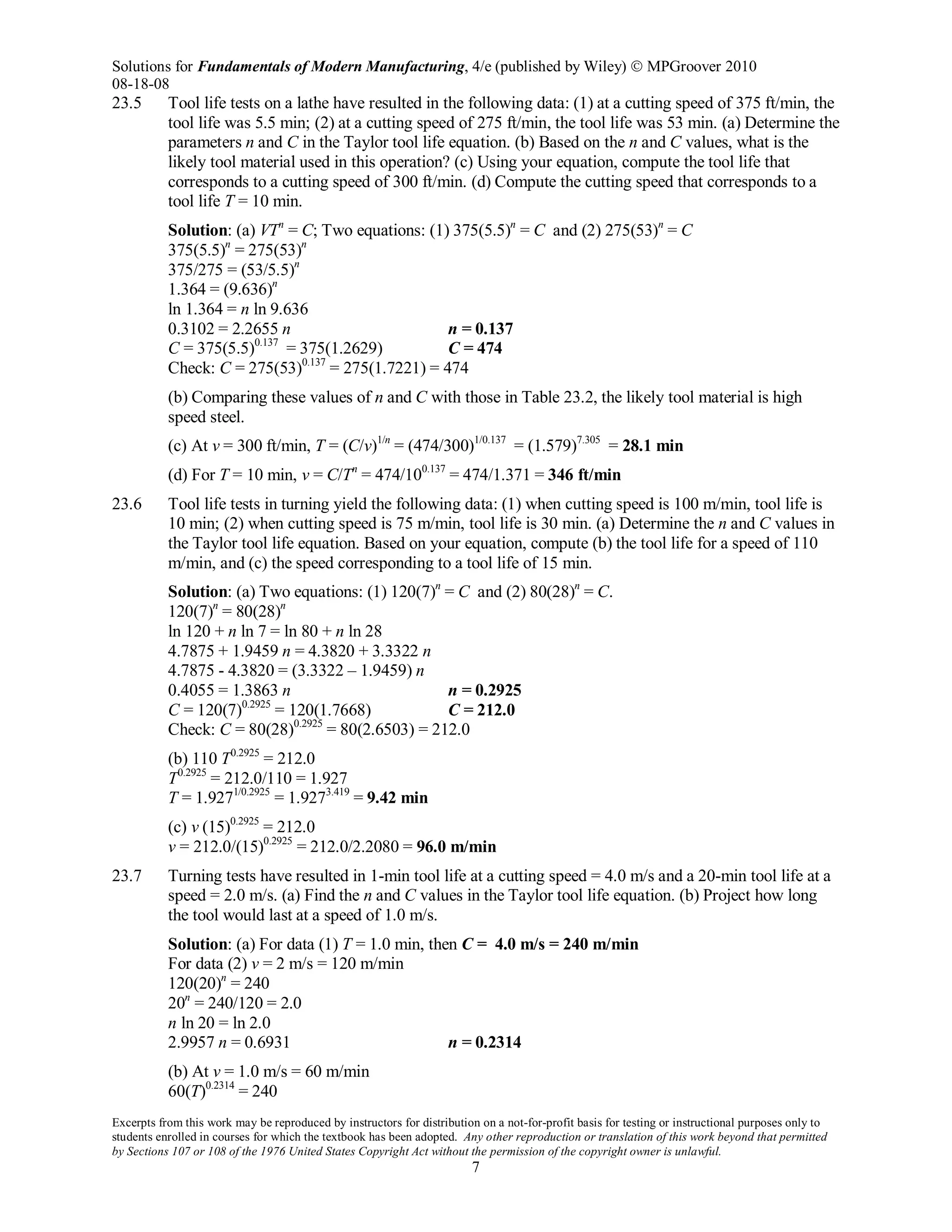 Solutions for Fundamentals of Modern Manufacturing, 4/e (published by Wiley)  MPGroover 2010
08-18-08
Excerpts from this work may be reproduced by instructors for distribution on a not-for-profit basis for testing or instructional purposes only to
students enrolled in courses for which the textbook has been adopted. Any other reproduction or translation of this work beyond that permitted
by Sections 107 or 108 of the 1976 United States Copyright Act without the permission of the copyright owner is unlawful.
7
23.5 Tool life tests on a lathe have resulted in the following data: (1) at a cutting speed of 375 ft/min, the
tool life was 5.5 min; (2) at a cutting speed of 275 ft/min, the tool life was 53 min. (a) Determine the
parameters n and C in the Taylor tool life equation. (b) Based on the n and C values, what is the
likely tool material used in this operation? (c) Using your equation, compute the tool life that
corresponds to a cutting speed of 300 ft/min. (d) Compute the cutting speed that corresponds to a
tool life T = 10 min.
Solution: (a) VTn
= C; Two equations: (1) 375(5.5)n
= C and (2) 275(53)n
= C
375(5.5)n
= 275(53)n
375/275 = (53/5.5)n
1.364 = (9.636)n
ln 1.364 = n ln 9.636
0.3102 = 2.2655 n n = 0.137
C = 375(5.5)0.137
= 375(1.2629) C = 474
Check: C = 275(53)0.137
= 275(1.7221) = 474
(b) Comparing these values of n and C with those in Table 23.2, the likely tool material is high
speed steel.
(c) At v = 300 ft/min, T = (C/v)1/n
= (474/300)1/0.137
= (1.579)7.305
= 28.1 min
(d) For T = 10 min, v = C/Tn
= 474/100.137
= 474/1.371 = 346 ft/min
23.6 Tool life tests in turning yield the following data: (1) when cutting speed is 100 m/min, tool life is
10 min; (2) when cutting speed is 75 m/min, tool life is 30 min. (a) Determine the n and C values in
the Taylor tool life equation. Based on your equation, compute (b) the tool life for a speed of 110
m/min, and (c) the speed corresponding to a tool life of 15 min.
Solution: (a) Two equations: (1) 120(7)n
= C and (2) 80(28)n
= C.
120(7)n
= 80(28)n
ln 120 + n ln 7 = ln 80 + n ln 28
4.7875 + 1.9459 n = 4.3820 + 3.3322 n
4.7875 - 4.3820 = (3.3322 – 1.9459) n
0.4055 = 1.3863 n n = 0.2925
C = 120(7)0.2925
= 120(1.7668) C = 212.0
Check: C = 80(28)0.2925
= 80(2.6503) = 212.0
(b) 110 T0.2925
= 212.0
T0.2925
= 212.0/110 = 1.927
T = 1.9271/0.2925
= 1.9273.419
= 9.42 min
(c) v (15)0.2925
= 212.0
v = 212.0/(15)0.2925
= 212.0/2.2080 = 96.0 m/min
23.7 Turning tests have resulted in 1-min tool life at a cutting speed = 4.0 m/s and a 20-min tool life at a
speed = 2.0 m/s. (a) Find the n and C values in the Taylor tool life equation. (b) Project how long
the tool would last at a speed of 1.0 m/s.
Solution: (a) For data (1) T = 1.0 min, then C = 4.0 m/s = 240 m/min
For data (2) v = 2 m/s = 120 m/min
120(20)n
= 240
20n
= 240/120 = 2.0
n ln 20 = ln 2.0
2.9957 n = 0.6931 n = 0.2314
(b) At v = 1.0 m/s = 60 m/min
60(T)0.2314
= 240
 
