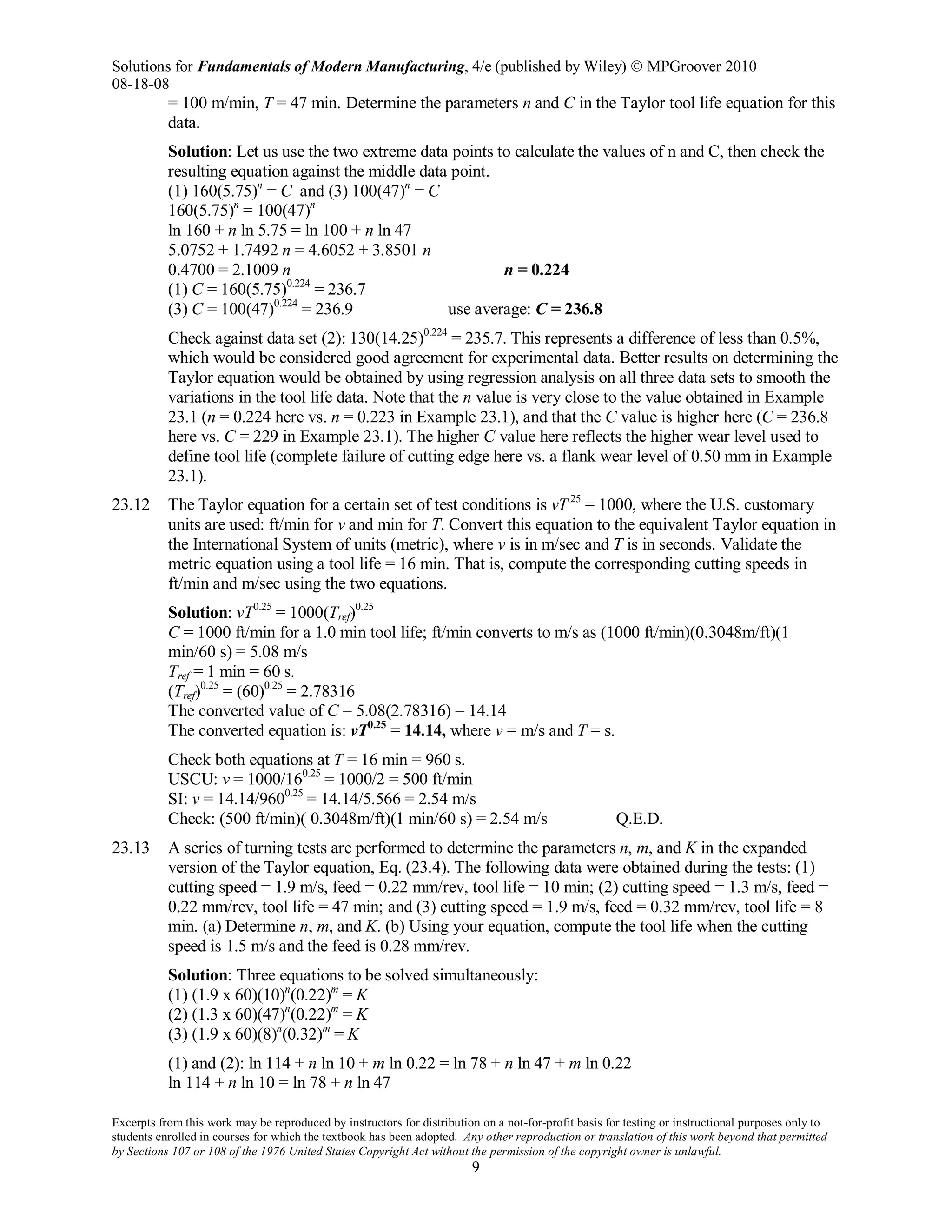Solutions for Fundamentals of Modern Manufacturing, 4/e (published by Wiley)  MPGroover 2010
08-18-08
Excerpts from this work may be reproduced by instructors for distribution on a not-for-profit basis for testing or instructional purposes only to
students enrolled in courses for which the textbook has been adopted. Any other reproduction or translation of this work beyond that permitted
by Sections 107 or 108 of the 1976 United States Copyright Act without the permission of the copyright owner is unlawful.
9
= 100 m/min, T = 47 min. Determine the parameters n and C in the Taylor tool life equation for this
data.
Solution: Let us use the two extreme data points to calculate the values of n and C, then check the
resulting equation against the middle data point.
(1) 160(5.75)n
= C and (3) 100(47)n
= C
160(5.75)n
= 100(47)n
ln 160 + n ln 5.75 = ln 100 + n ln 47
5.0752 + 1.7492 n = 4.6052 + 3.8501 n
0.4700 = 2.1009 n n = 0.224
(1) C = 160(5.75)0.224
= 236.7
(3) C = 100(47)0.224
= 236.9 use average: C = 236.8
Check against data set (2): 130(14.25)0.224
= 235.7. This represents a difference of less than 0.5%,
which would be considered good agreement for experimental data. Better results on determining the
Taylor equation would be obtained by using regression analysis on all three data sets to smooth the
variations in the tool life data. Note that the n value is very close to the value obtained in Example
23.1 (n = 0.224 here vs. n = 0.223 in Example 23.1), and that the C value is higher here (C = 236.8
here vs. C = 229 in Example 23.1). The higher C value here reflects the higher wear level used to
define tool life (complete failure of cutting edge here vs. a flank wear level of 0.50 mm in Example
23.1).
23.12 The Taylor equation for a certain set of test conditions is vT.25
= 1000, where the U.S. customary
units are used: ft/min for v and min for T. Convert this equation to the equivalent Taylor equation in
the International System of units (metric), where v is in m/sec and T is in seconds. Validate the
metric equation using a tool life = 16 min. That is, compute the corresponding cutting speeds in
ft/min and m/sec using the two equations.
Solution: vT0.25
= 1000(Tref)0.25
C = 1000 ft/min for a 1.0 min tool life; ft/min converts to m/s as (1000 ft/min)(0.3048m/ft)(1
min/60 s) = 5.08 m/s
Tref = 1 min = 60 s.
(Tref)0.25
= (60)0.25
= 2.78316
The converted value of C = 5.08(2.78316) = 14.14
The converted equation is: vT0.25
= 14.14, where v = m/s and T = s.
Check both equations at T = 16 min = 960 s.
USCU: v = 1000/160.25
= 1000/2 = 500 ft/min
SI: v = 14.14/9600.25
= 14.14/5.566 = 2.54 m/s
Check: (500 ft/min)( 0.3048m/ft)(1 min/60 s) = 2.54 m/s Q.E.D.
23.13 A series of turning tests are performed to determine the parameters n, m, and K in the expanded
version of the Taylor equation, Eq. (23.4). The following data were obtained during the tests: (1)
cutting speed = 1.9 m/s, feed = 0.22 mm/rev, tool life = 10 min; (2) cutting speed = 1.3 m/s, feed =
0.22 mm/rev, tool life = 47 min; and (3) cutting speed = 1.9 m/s, feed = 0.32 mm/rev, tool life = 8
min. (a) Determine n, m, and K. (b) Using your equation, compute the tool life when the cutting
speed is 1.5 m/s and the feed is 0.28 mm/rev.
Solution: Three equations to be solved simultaneously:
(1) (1.9 x 60)(10)n
(0.22)m
= K
(2) (1.3 x 60)(47)n
(0.22)m
= K
(3) (1.9 x 60)(8)n
(0.32)m
= K
(1) and (2): ln 114 + n ln 10 + m ln 0.22 = ln 78 + n ln 47 + m ln 0.22
ln 114 + n ln 10 = ln 78 + n ln 47
 