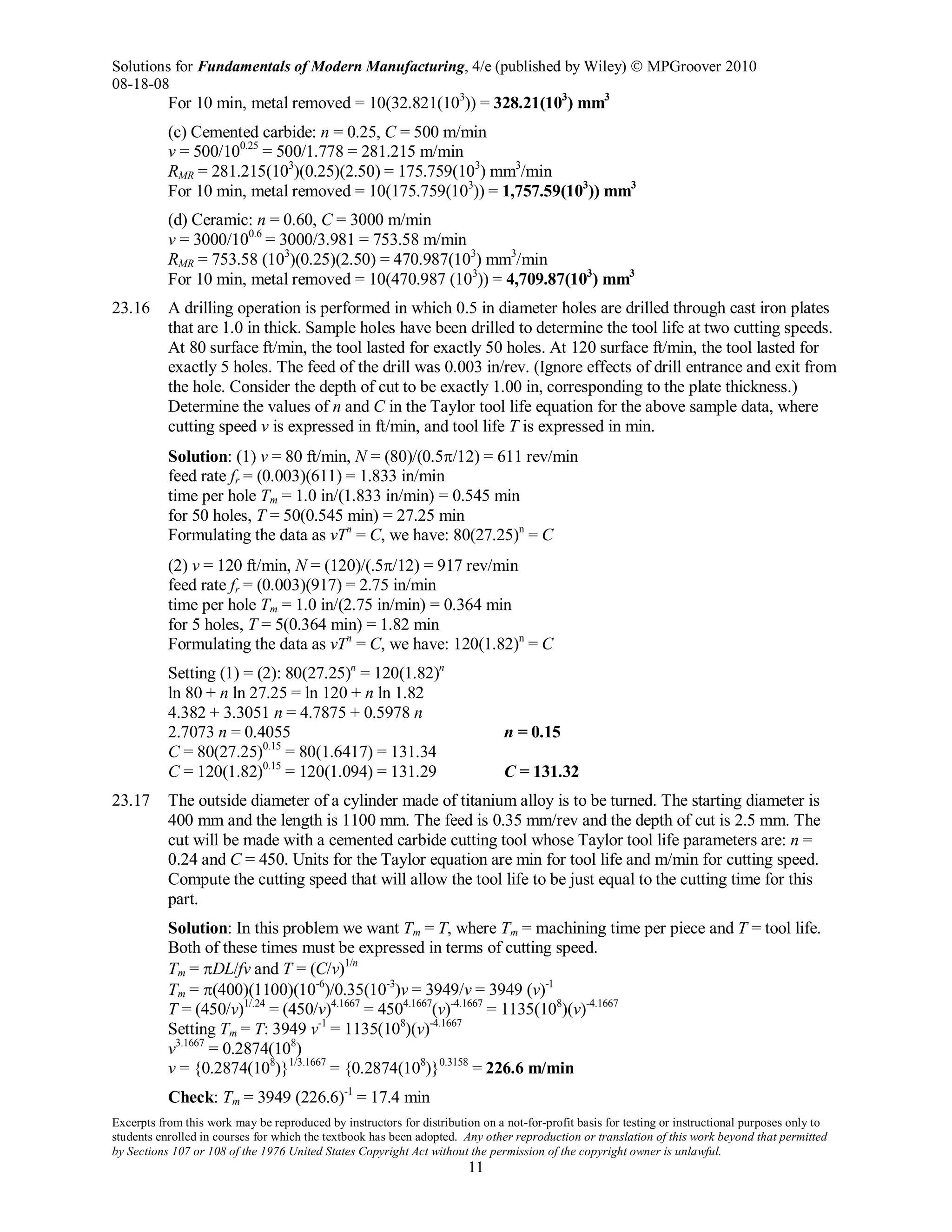 Solutions for Fundamentals of Modern Manufacturing, 4/e (published by Wiley)  MPGroover 2010
08-18-08
Excerpts from this work may be reproduced by instructors for distribution on a not-for-profit basis for testing or instructional purposes only to
students enrolled in courses for which the textbook has been adopted. Any other reproduction or translation of this work beyond that permitted
by Sections 107 or 108 of the 1976 United States Copyright Act without the permission of the copyright owner is unlawful.
11
For 10 min, metal removed = 10(32.821(103
)) = 328.21(103
) mm3
(c) Cemented carbide: n = 0.25, C = 500 m/min
v = 500/100.25
= 500/1.778 = 281.215 m/min
RMR = 281.215(103
)(0.25)(2.50) = 175.759(103
) mm3
/min
For 10 min, metal removed = 10(175.759(103
)) = 1,757.59(103
)) mm3
(d) Ceramic: n = 0.60, C = 3000 m/min
v = 3000/100.6
= 3000/3.981 = 753.58 m/min
RMR = 753.58 (103
)(0.25)(2.50) = 470.987(103
) mm3
/min
For 10 min, metal removed = 10(470.987 (103
)) = 4,709.87(103
) mm3
23.16 A drilling operation is performed in which 0.5 in diameter holes are drilled through cast iron plates
that are 1.0 in thick. Sample holes have been drilled to determine the tool life at two cutting speeds.
At 80 surface ft/min, the tool lasted for exactly 50 holes. At 120 surface ft/min, the tool lasted for
exactly 5 holes. The feed of the drill was 0.003 in/rev. (Ignore effects of drill entrance and exit from
the hole. Consider the depth of cut to be exactly 1.00 in, corresponding to the plate thickness.)
Determine the values of n and C in the Taylor tool life equation for the above sample data, where
cutting speed v is expressed in ft/min, and tool life T is expressed in min.
Solution: (1) v = 80 ft/min, N = (80)/(0.5π/12) = 611 rev/min
feed rate fr = (0.003)(611) = 1.833 in/min
time per hole Tm = 1.0 in/(1.833 in/min) = 0.545 min
for 50 holes, T = 50(0.545 min) = 27.25 min
Formulating the data as vTn
= C, we have: 80(27.25)n
= C
(2) v = 120 ft/min, N = (120)/(.5π/12) = 917 rev/min
feed rate fr = (0.003)(917) = 2.75 in/min
time per hole Tm = 1.0 in/(2.75 in/min) = 0.364 min
for 5 holes, T = 5(0.364 min) = 1.82 min
Formulating the data as vTn
= C, we have: 120(1.82)n
= C
Setting (1) = (2): 80(27.25)n
= 120(1.82)n
ln 80 + n ln 27.25 = ln 120 + n ln 1.82
4.382 + 3.3051 n = 4.7875 + 0.5978 n
2.7073 n = 0.4055 n = 0.15
C = 80(27.25)0.15
= 80(1.6417) = 131.34
C = 120(1.82)0.15
= 120(1.094) = 131.29 C = 131.32
23.17 The outside diameter of a cylinder made of titanium alloy is to be turned. The starting diameter is
400 mm and the length is 1100 mm. The feed is 0.35 mm/rev and the depth of cut is 2.5 mm. The
cut will be made with a cemented carbide cutting tool whose Taylor tool life parameters are: n =
0.24 and C = 450. Units for the Taylor equation are min for tool life and m/min for cutting speed.
Compute the cutting speed that will allow the tool life to be just equal to the cutting time for this
part.
Solution: In this problem we want Tm = T, where Tm = machining time per piece and T = tool life.
Both of these times must be expressed in terms of cutting speed.
Tm = πDL/fv and T = (C/v)1/n
Tm = π(400)(1100)(10-6
)/0.35(10-3
)v = 3949/v = 3949 (v)-1
T = (450/v)1/.24
= (450/v)4.1667
= 4504.1667
(v)-4.1667
= 1135(108
)(v)-4.1667
Setting Tm = T: 3949 v-1
= 1135(108
)(v)-4.1667
v3.1667
= 0.2874(108
)
v = {0.2874(108
)}1/3.1667
= {0.2874(108
)}0.3158
= 226.6 m/min
Check: Tm = 3949 (226.6)-1
= 17.4 min
 
