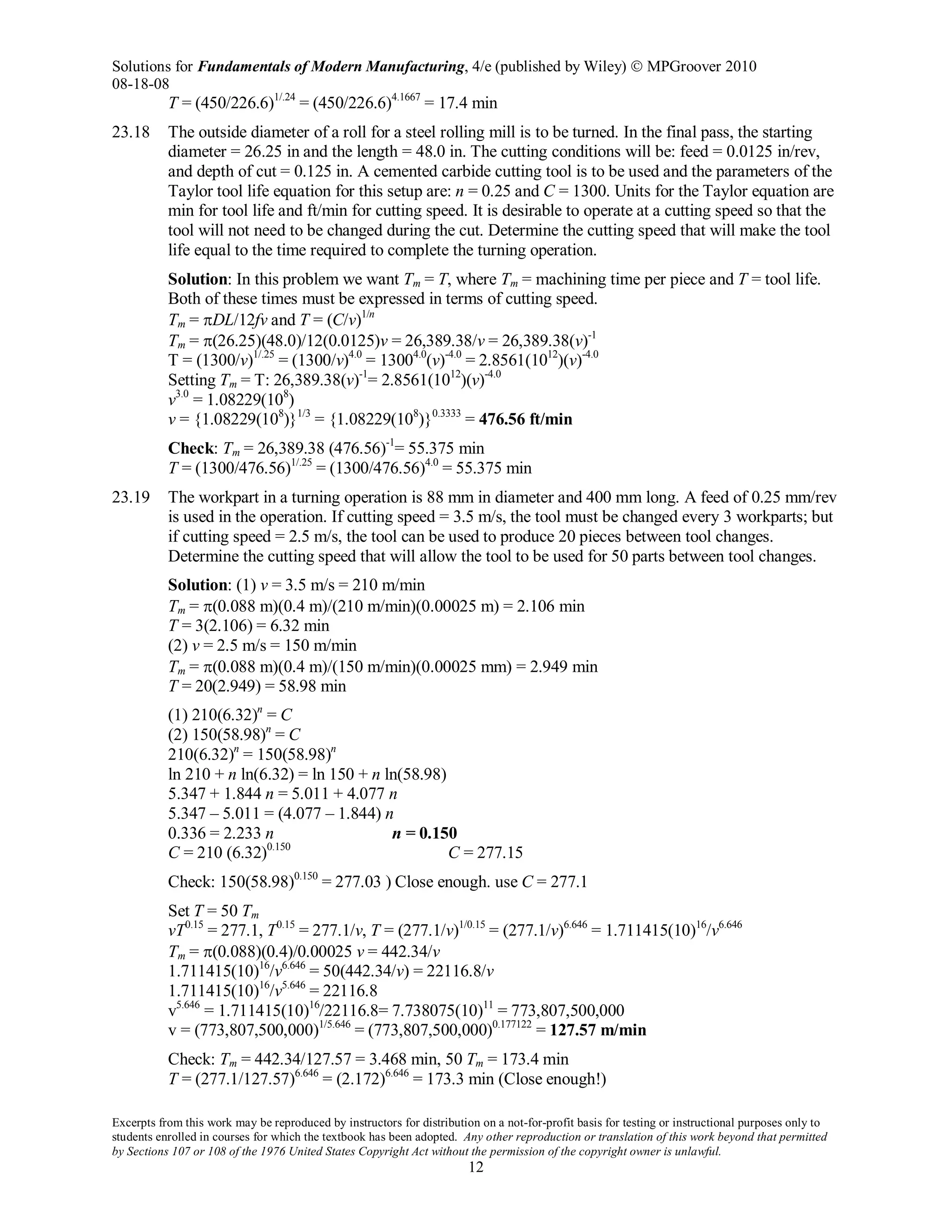 Solutions for Fundamentals of Modern Manufacturing, 4/e (published by Wiley)  MPGroover 2010
08-18-08
Excerpts from this work may be reproduced by instructors for distribution on a not-for-profit basis for testing or instructional purposes only to
students enrolled in courses for which the textbook has been adopted. Any other reproduction or translation of this work beyond that permitted
by Sections 107 or 108 of the 1976 United States Copyright Act without the permission of the copyright owner is unlawful.
12
T = (450/226.6)1/.24
= (450/226.6)4.1667
= 17.4 min
23.18 The outside diameter of a roll for a steel rolling mill is to be turned. In the final pass, the starting
diameter = 26.25 in and the length = 48.0 in. The cutting conditions will be: feed = 0.0125 in/rev,
and depth of cut = 0.125 in. A cemented carbide cutting tool is to be used and the parameters of the
Taylor tool life equation for this setup are: n = 0.25 and C = 1300. Units for the Taylor equation are
min for tool life and ft/min for cutting speed. It is desirable to operate at a cutting speed so that the
tool will not need to be changed during the cut. Determine the cutting speed that will make the tool
life equal to the time required to complete the turning operation.
Solution: In this problem we want Tm = T, where Tm = machining time per piece and T = tool life.
Both of these times must be expressed in terms of cutting speed.
Tm = πDL/12fv and T = (C/v)1/n
Tm = π(26.25)(48.0)/12(0.0125)v = 26,389.38/v = 26,389.38(v)-1
T = (1300/v)1/.25
= (1300/v)4.0
= 13004.0
(v)-4.0
= 2.8561(1012
)(v)-4.0
Setting Tm = T: 26,389.38(v)-1
= 2.8561(1012
)(v)-4.0
v3.0
= 1.08229(108
)
v = {1.08229(108
)}1/3
= {1.08229(108
)}0.3333
= 476.56 ft/min
Check: Tm = 26,389.38 (476.56)-1
= 55.375 min
T = (1300/476.56)1/.25
= (1300/476.56)4.0
= 55.375 min
23.19 The workpart in a turning operation is 88 mm in diameter and 400 mm long. A feed of 0.25 mm/rev
is used in the operation. If cutting speed = 3.5 m/s, the tool must be changed every 3 workparts; but
if cutting speed = 2.5 m/s, the tool can be used to produce 20 pieces between tool changes.
Determine the cutting speed that will allow the tool to be used for 50 parts between tool changes.
Solution: (1) v = 3.5 m/s = 210 m/min
Tm = π(0.088 m)(0.4 m)/(210 m/min)(0.00025 m) = 2.106 min
T = 3(2.106) = 6.32 min
(2) v = 2.5 m/s = 150 m/min
Tm = π(0.088 m)(0.4 m)/(150 m/min)(0.00025 mm) = 2.949 min
T = 20(2.949) = 58.98 min
(1) 210(6.32)n
= C
(2) 150(58.98)n
= C
210(6.32)n
= 150(58.98)n
ln 210 + n ln(6.32) = ln 150 + n ln(58.98)
5.347 + 1.844 n = 5.011 + 4.077 n
5.347 – 5.011 = (4.077 – 1.844) n
0.336 = 2.233 n n = 0.150
C = 210 (6.32)0.150
C = 277.15
Check: 150(58.98)0.150
= 277.03 ) Close enough. use C = 277.1
Set T = 50 Tm
vT0.15
= 277.1, T0.15
= 277.1/v, T = (277.1/v)1/0.15
= (277.1/v)6.646
= 1.711415(10)16
/v6.646
Tm = π(0.088)(0.4)/0.00025 v = 442.34/v
1.711415(10)16
/v6.646
= 50(442.34/v) = 22116.8/v
1.711415(10)16
/v5.646
= 22116.8
v5.646
= 1.711415(10)16
/22116.8= 7.738075(10)11
= 773,807,500,000
v = (773,807,500,000)1/5.646
= (773,807,500,000)0.177122
= 127.57 m/min
Check: Tm = 442.34/127.57 = 3.468 min, 50 Tm = 173.4 min
T = (277.1/127.57)6.646
= (2.172)6.646
= 173.3 min (Close enough!)
 