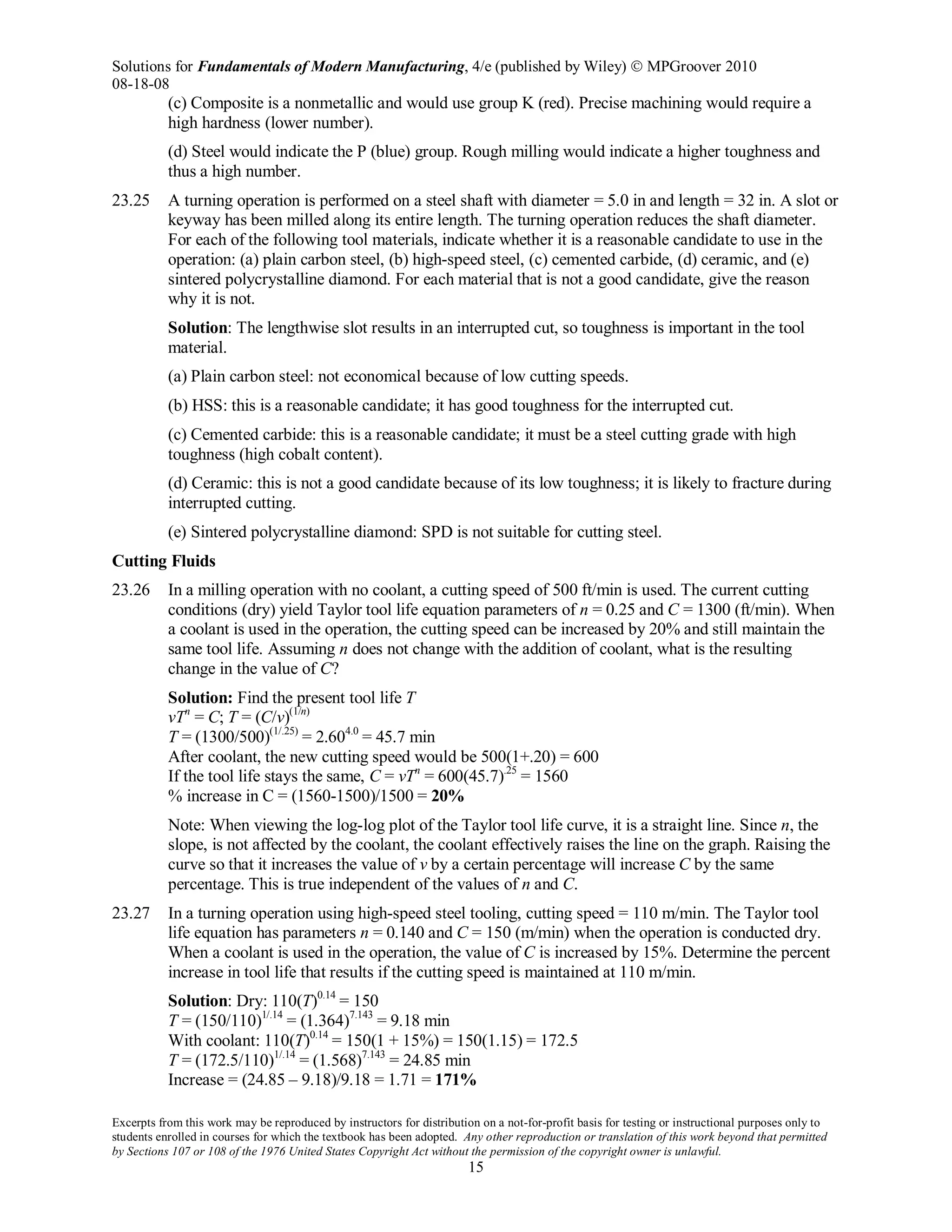 Solutions for Fundamentals of Modern Manufacturing, 4/e (published by Wiley)  MPGroover 2010
08-18-08
Excerpts from this work may be reproduced by instructors for distribution on a not-for-profit basis for testing or instructional purposes only to
students enrolled in courses for which the textbook has been adopted. Any other reproduction or translation of this work beyond that permitted
by Sections 107 or 108 of the 1976 United States Copyright Act without the permission of the copyright owner is unlawful.
15
(c) Composite is a nonmetallic and would use group K (red). Precise machining would require a
high hardness (lower number).
(d) Steel would indicate the P (blue) group. Rough milling would indicate a higher toughness and
thus a high number.
23.25 A turning operation is performed on a steel shaft with diameter = 5.0 in and length = 32 in. A slot or
keyway has been milled along its entire length. The turning operation reduces the shaft diameter.
For each of the following tool materials, indicate whether it is a reasonable candidate to use in the
operation: (a) plain carbon steel, (b) high-speed steel, (c) cemented carbide, (d) ceramic, and (e)
sintered polycrystalline diamond. For each material that is not a good candidate, give the reason
why it is not.
Solution: The lengthwise slot results in an interrupted cut, so toughness is important in the tool
material.
(a) Plain carbon steel: not economical because of low cutting speeds.
(b) HSS: this is a reasonable candidate; it has good toughness for the interrupted cut.
(c) Cemented carbide: this is a reasonable candidate; it must be a steel cutting grade with high
toughness (high cobalt content).
(d) Ceramic: this is not a good candidate because of its low toughness; it is likely to fracture during
interrupted cutting.
(e) Sintered polycrystalline diamond: SPD is not suitable for cutting steel.
Cutting Fluids
23.26 In a milling operation with no coolant, a cutting speed of 500 ft/min is used. The current cutting
conditions (dry) yield Taylor tool life equation parameters of n = 0.25 and C = 1300 (ft/min). When
a coolant is used in the operation, the cutting speed can be increased by 20% and still maintain the
same tool life. Assuming n does not change with the addition of coolant, what is the resulting
change in the value of C?
Solution: Find the present tool life T
vTn
= C; T = (C/v)(1/n)
T = (1300/500)(1/.25)
= 2.604.0
= 45.7 min
After coolant, the new cutting speed would be 500(1+.20) = 600
If the tool life stays the same, C = vTn
= 600(45.7).25
= 1560
% increase in C = (1560-1500)/1500 = 20%
Note: When viewing the log-log plot of the Taylor tool life curve, it is a straight line. Since n, the
slope, is not affected by the coolant, the coolant effectively raises the line on the graph. Raising the
curve so that it increases the value of v by a certain percentage will increase C by the same
percentage. This is true independent of the values of n and C.
23.27 In a turning operation using high-speed steel tooling, cutting speed = 110 m/min. The Taylor tool
life equation has parameters n = 0.140 and C = 150 (m/min) when the operation is conducted dry.
When a coolant is used in the operation, the value of C is increased by 15%. Determine the percent
increase in tool life that results if the cutting speed is maintained at 110 m/min.
Solution: Dry: 110(T)0.14
= 150
T = (150/110)1/.14
= (1.364)7.143
= 9.18 min
With coolant: 110(T)0.14
= 150(1 + 15%) = 150(1.15) = 172.5
T = (172.5/110)1/.14
= (1.568)7.143
= 24.85 min
Increase = (24.85 – 9.18)/9.18 = 1.71 = 171%
 