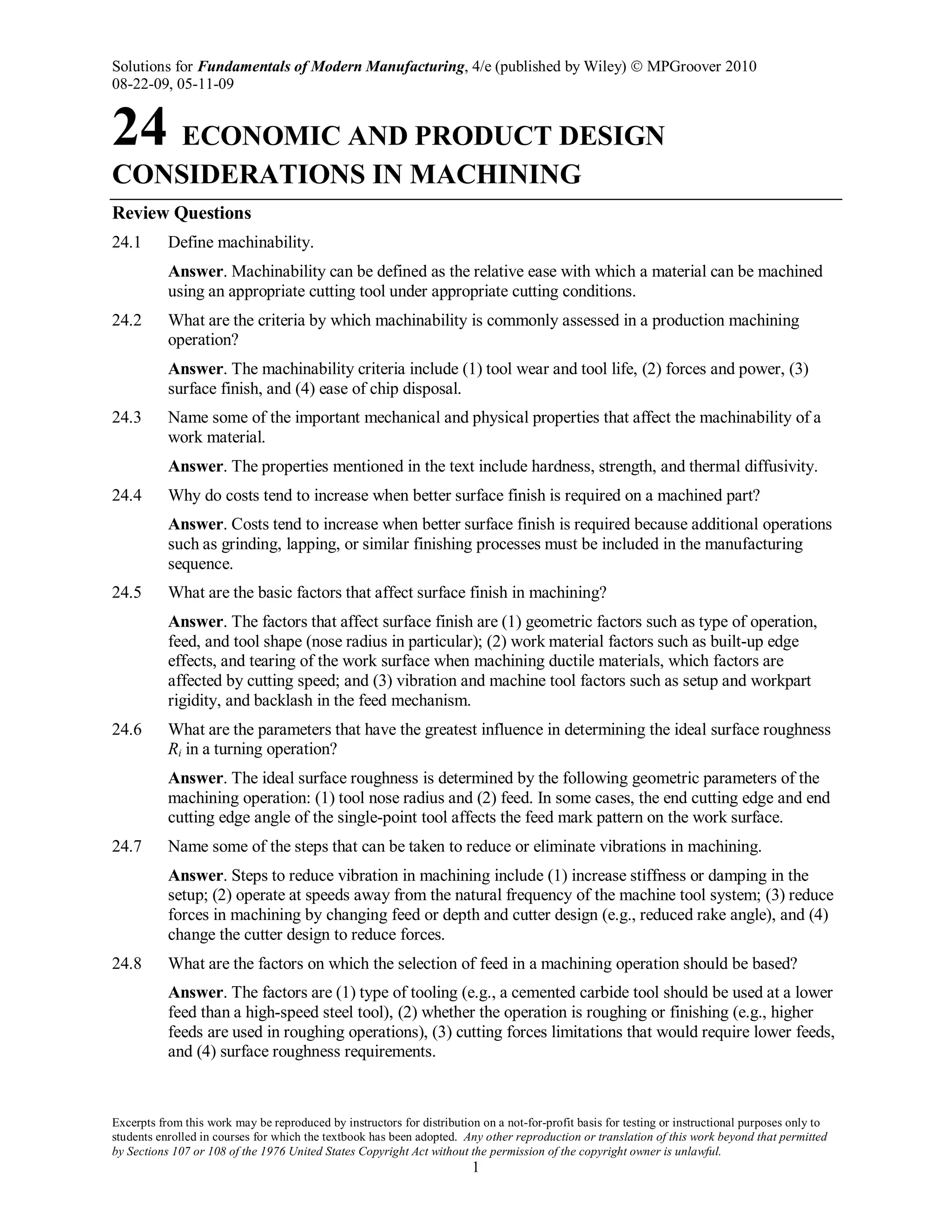 Solutions for Fundamentals of Modern Manufacturing, 4/e (published by Wiley)  MPGroover 2010
08-22-09, 05-11-09
Excerpts from this work may be reproduced by instructors for distribution on a not-for-profit basis for testing or instructional purposes only to
students enrolled in courses for which the textbook has been adopted. Any other reproduction or translation of this work beyond that permitted
by Sections 107 or 108 of the 1976 United States Copyright Act without the permission of the copyright owner is unlawful.
1
24 ECONOMIC AND PRODUCT DESIGN
CONSIDERATIONS IN MACHINING
Review Questions
24.1 Define machinability.
Answer. Machinability can be defined as the relative ease with which a material can be machined
using an appropriate cutting tool under appropriate cutting conditions.
24.2 What are the criteria by which machinability is commonly assessed in a production machining
operation?
Answer. The machinability criteria include (1) tool wear and tool life, (2) forces and power, (3)
surface finish, and (4) ease of chip disposal.
24.3 Name some of the important mechanical and physical properties that affect the machinability of a
work material.
Answer. The properties mentioned in the text include hardness, strength, and thermal diffusivity.
24.4 Why do costs tend to increase when better surface finish is required on a machined part?
Answer. Costs tend to increase when better surface finish is required because additional operations
such as grinding, lapping, or similar finishing processes must be included in the manufacturing
sequence.
24.5 What are the basic factors that affect surface finish in machining?
Answer. The factors that affect surface finish are (1) geometric factors such as type of operation,
feed, and tool shape (nose radius in particular); (2) work material factors such as built-up edge
effects, and tearing of the work surface when machining ductile materials, which factors are
affected by cutting speed; and (3) vibration and machine tool factors such as setup and workpart
rigidity, and backlash in the feed mechanism.
24.6 What are the parameters that have the greatest influence in determining the ideal surface roughness
Ri in a turning operation?
Answer. The ideal surface roughness is determined by the following geometric parameters of the
machining operation: (1) tool nose radius and (2) feed. In some cases, the end cutting edge and end
cutting edge angle of the single-point tool affects the feed mark pattern on the work surface.
24.7 Name some of the steps that can be taken to reduce or eliminate vibrations in machining.
Answer. Steps to reduce vibration in machining include (1) increase stiffness or damping in the
setup; (2) operate at speeds away from the natural frequency of the machine tool system; (3) reduce
forces in machining by changing feed or depth and cutter design (e.g., reduced rake angle), and (4)
change the cutter design to reduce forces.
24.8 What are the factors on which the selection of feed in a machining operation should be based?
Answer. The factors are (1) type of tooling (e.g., a cemented carbide tool should be used at a lower
feed than a high-speed steel tool), (2) whether the operation is roughing or finishing (e.g., higher
feeds are used in roughing operations), (3) cutting forces limitations that would require lower feeds,
and (4) surface roughness requirements.
 