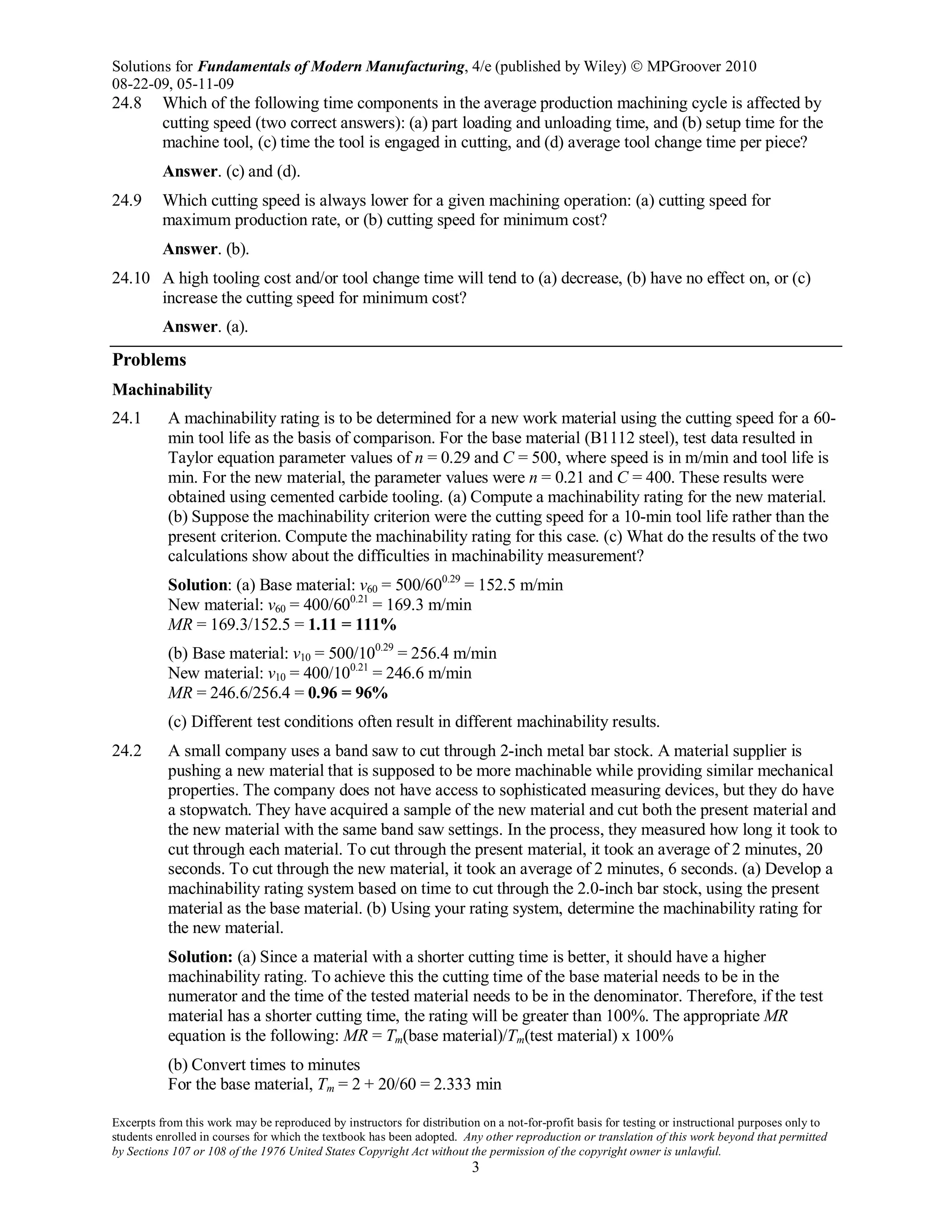 Solutions for Fundamentals of Modern Manufacturing, 4/e (published by Wiley)  MPGroover 2010
08-22-09, 05-11-09
Excerpts from this work may be reproduced by instructors for distribution on a not-for-profit basis for testing or instructional purposes only to
students enrolled in courses for which the textbook has been adopted. Any other reproduction or translation of this work beyond that permitted
by Sections 107 or 108 of the 1976 United States Copyright Act without the permission of the copyright owner is unlawful.
3
24.8 Which of the following time components in the average production machining cycle is affected by
cutting speed (two correct answers): (a) part loading and unloading time, and (b) setup time for the
machine tool, (c) time the tool is engaged in cutting, and (d) average tool change time per piece?
Answer. (c) and (d).
24.9 Which cutting speed is always lower for a given machining operation: (a) cutting speed for
maximum production rate, or (b) cutting speed for minimum cost?
Answer. (b).
24.10 A high tooling cost and/or tool change time will tend to (a) decrease, (b) have no effect on, or (c)
increase the cutting speed for minimum cost?
Answer. (a).
Problems
Machinability
24.1 A machinability rating is to be determined for a new work material using the cutting speed for a 60-
min tool life as the basis of comparison. For the base material (B1112 steel), test data resulted in
Taylor equation parameter values of n = 0.29 and C = 500, where speed is in m/min and tool life is
min. For the new material, the parameter values were n = 0.21 and C = 400. These results were
obtained using cemented carbide tooling. (a) Compute a machinability rating for the new material.
(b) Suppose the machinability criterion were the cutting speed for a 10-min tool life rather than the
present criterion. Compute the machinability rating for this case. (c) What do the results of the two
calculations show about the difficulties in machinability measurement?
Solution: (a) Base material: v60 = 500/600.29
= 152.5 m/min
New material: v60 = 400/600.21
= 169.3 m/min
MR = 169.3/152.5 = 1.11 = 111%
(b) Base material: v10 = 500/100.29
= 256.4 m/min
New material: v10 = 400/100.21
= 246.6 m/min
MR = 246.6/256.4 = 0.96 = 96%
(c) Different test conditions often result in different machinability results.
24.2 A small company uses a band saw to cut through 2-inch metal bar stock. A material supplier is
pushing a new material that is supposed to be more machinable while providing similar mechanical
properties. The company does not have access to sophisticated measuring devices, but they do have
a stopwatch. They have acquired a sample of the new material and cut both the present material and
the new material with the same band saw settings. In the process, they measured how long it took to
cut through each material. To cut through the present material, it took an average of 2 minutes, 20
seconds. To cut through the new material, it took an average of 2 minutes, 6 seconds. (a) Develop a
machinability rating system based on time to cut through the 2.0-inch bar stock, using the present
material as the base material. (b) Using your rating system, determine the machinability rating for
the new material.
Solution: (a) Since a material with a shorter cutting time is better, it should have a higher
machinability rating. To achieve this the cutting time of the base material needs to be in the
numerator and the time of the tested material needs to be in the denominator. Therefore, if the test
material has a shorter cutting time, the rating will be greater than 100%. The appropriate MR
equation is the following: MR = Tm(base material)/Tm(test material) x 100%
(b) Convert times to minutes
For the base material, Tm = 2 + 20/60 = 2.333 min
 