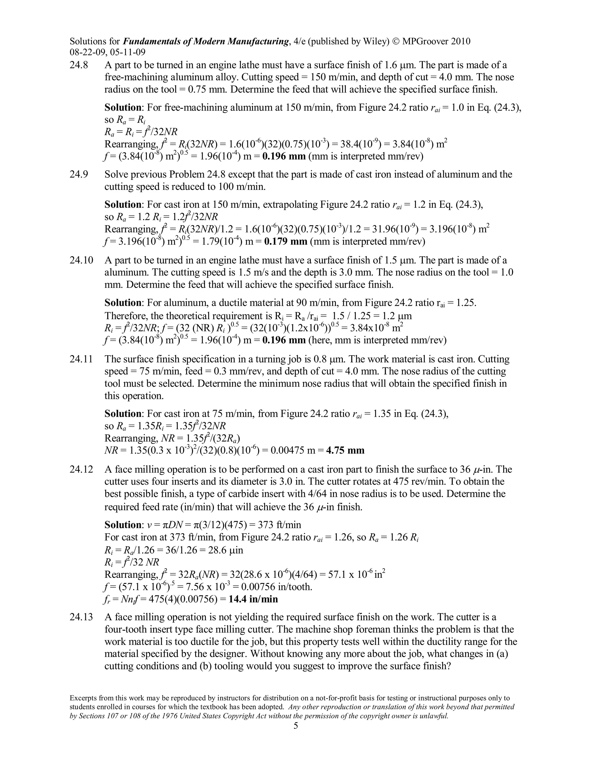 Solutions for Fundamentals of Modern Manufacturing, 4/e (published by Wiley)  MPGroover 2010
08-22-09, 05-11-09
Excerpts from this work may be reproduced by instructors for distribution on a not-for-profit basis for testing or instructional purposes only to
students enrolled in courses for which the textbook has been adopted. Any other reproduction or translation of this work beyond that permitted
by Sections 107 or 108 of the 1976 United States Copyright Act without the permission of the copyright owner is unlawful.
5
24.8 A part to be turned in an engine lathe must have a surface finish of 1.6 µm. The part is made of a
free-machining aluminum alloy. Cutting speed = 150 m/min, and depth of cut = 4.0 mm. The nose
radius on the tool = 0.75 mm. Determine the feed that will achieve the specified surface finish.
Solution: For free-machining aluminum at 150 m/min, from Figure 24.2 ratio rai = 1.0 in Eq. (24.3),
so Ra = Ri
Ra = Ri = f2
/32NR
Rearranging, f2
= Ri(32NR) = 1.6(10-6
)(32)(0.75)(10-3
) = 38.4(10-9
) = 3.84(10-8
) m2
f = (3.84(10-8
) m2
)0.5
= 1.96(10-4
) m = 0.196 mm (mm is interpreted mm/rev)
24.9 Solve previous Problem 24.8 except that the part is made of cast iron instead of aluminum and the
cutting speed is reduced to 100 m/min.
Solution: For cast iron at 150 m/min, extrapolating Figure 24.2 ratio rai = 1.2 in Eq. (24.3),
so Ra = 1.2 Ri = 1.2f2
/32NR
Rearranging, f2
= Ri(32NR)/1.2 = 1.6(10-6
)(32)(0.75)(10-3
)/1.2 = 31.96(10-9
) = 3.196(10-8
) m2
f = 3.196(10-8
) m2
)0.5
= 1.79(10-4
) m = 0.179 mm (mm is interpreted mm/rev)
24.10 A part to be turned in an engine lathe must have a surface finish of 1.5 µm. The part is made of a
aluminum. The cutting speed is 1.5 m/s and the depth is 3.0 mm. The nose radius on the tool = 1.0
mm. Determine the feed that will achieve the specified surface finish.
Solution: For aluminum, a ductile material at 90 m/min, from Figure 24.2 ratio rai = 1.25.
Therefore, the theoretical requirement is Ri = Ra /rai = 1.5 / 1.25 = 1.2 µm
Ri = f2
/32NR; f = (32 (NR) Ri )0.5
= (32(10-3
)(1.2x10-6
))0.5
= 3.84x10-8
m2
f = (3.84(10-8
) m2
)0.5
= 1.96(10-4
) m = 0.196 mm (here, mm is interpreted mm/rev)
24.11 The surface finish specification in a turning job is 0.8 µm. The work material is cast iron. Cutting
speed = 75 m/min, feed = 0.3 mm/rev, and depth of cut = 4.0 mm. The nose radius of the cutting
tool must be selected. Determine the minimum nose radius that will obtain the specified finish in
this operation.
Solution: For cast iron at 75 m/min, from Figure 24.2 ratio rai = 1.35 in Eq. (24.3),
so Ra = 1.35Ri = 1.35f2
/32NR
Rearranging, NR = 1.35f2
/(32Ra)
NR = 1.35(0.3 x 10-3
)2
/(32)(0.8)(10-6
) = 0.00475 m = 4.75 mm
24.12 A face milling operation is to be performed on a cast iron part to finish the surface to 36 µ-in. The
cutter uses four inserts and its diameter is 3.0 in. The cutter rotates at 475 rev/min. To obtain the
best possible finish, a type of carbide insert with 4/64 in nose radius is to be used. Determine the
required feed rate (in/min) that will achieve the 36 µ-in finish.
Solution: v = πDN = π(3/12)(475) = 373 ft/min
For cast iron at 373 ft/min, from Figure 24.2 ratio rai = 1.26, so Ra = 1.26 Ri
Ri = Ra/1.26 = 36/1.26 = 28.6 µin
Ri = f2
/32 NR
Rearranging, f2
= 32Ra(NR) = 32(28.6 x 10-6
)(4/64) = 57.1 x 10-6
in2
f = (57.1 x 10-6
).5
= 7.56 x 10-3
= 0.00756 in/tooth.
fr = Nntf = 475(4)(0.00756) = 14.4 in/min
24.13 A face milling operation is not yielding the required surface finish on the work. The cutter is a
four-tooth insert type face milling cutter. The machine shop foreman thinks the problem is that the
work material is too ductile for the job, but this property tests well within the ductility range for the
material specified by the designer. Without knowing any more about the job, what changes in (a)
cutting conditions and (b) tooling would you suggest to improve the surface finish?
 