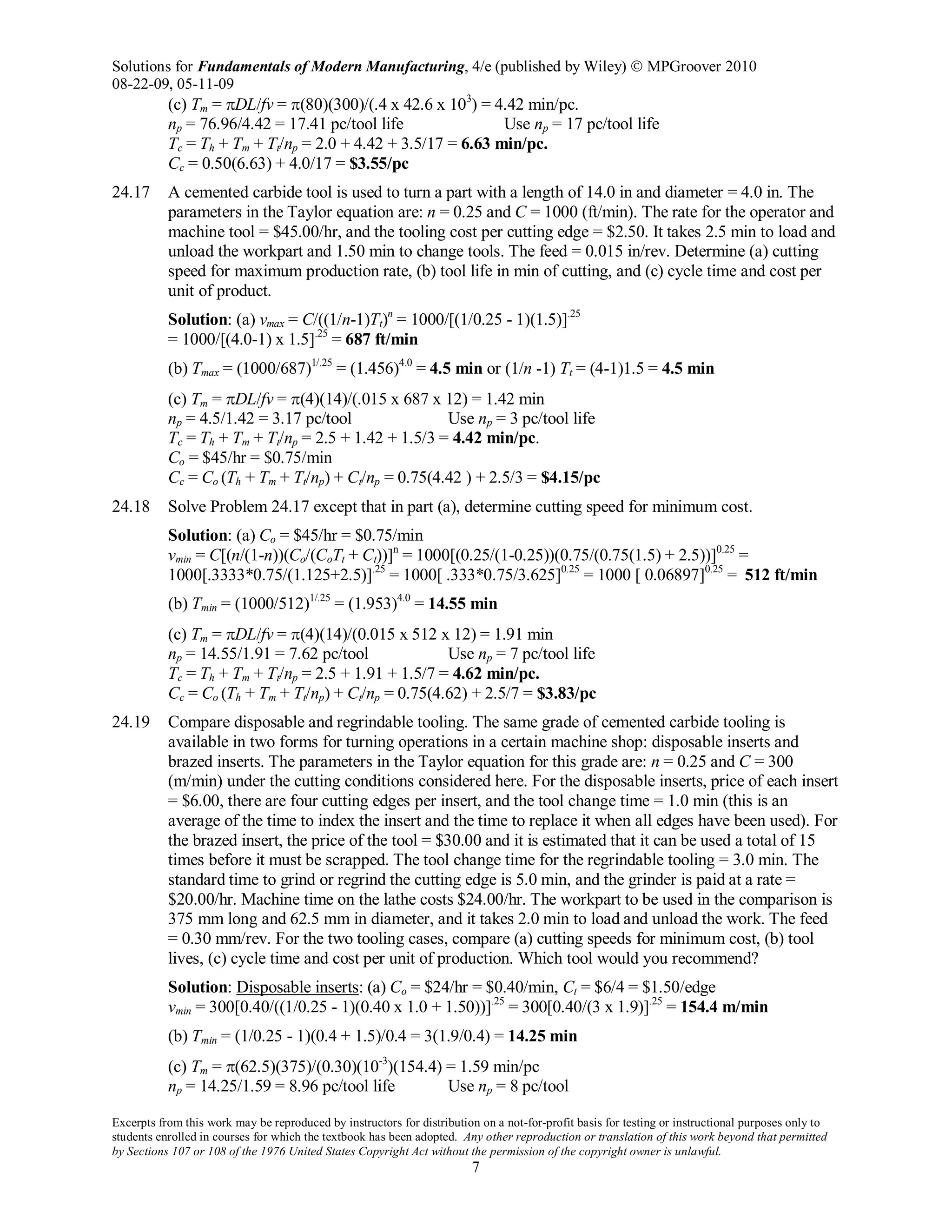 Solutions for Fundamentals of Modern Manufacturing, 4/e (published by Wiley)  MPGroover 2010
08-22-09, 05-11-09
Excerpts from this work may be reproduced by instructors for distribution on a not-for-profit basis for testing or instructional purposes only to
students enrolled in courses for which the textbook has been adopted. Any other reproduction or translation of this work beyond that permitted
by Sections 107 or 108 of the 1976 United States Copyright Act without the permission of the copyright owner is unlawful.
7
(c) Tm = πDL/fv = π(80)(300)/(.4 x 42.6 x 103
) = 4.42 min/pc.
np = 76.96/4.42 = 17.41 pc/tool life Use np = 17 pc/tool life
Tc = Th + Tm + Tt/np = 2.0 + 4.42 + 3.5/17 = 6.63 min/pc.
Cc = 0.50(6.63) + 4.0/17 = $3.55/pc
24.17 A cemented carbide tool is used to turn a part with a length of 14.0 in and diameter = 4.0 in. The
parameters in the Taylor equation are: n = 0.25 and C = 1000 (ft/min). The rate for the operator and
machine tool = $45.00/hr, and the tooling cost per cutting edge = $2.50. It takes 2.5 min to load and
unload the workpart and 1.50 min to change tools. The feed = 0.015 in/rev. Determine (a) cutting
speed for maximum production rate, (b) tool life in min of cutting, and (c) cycle time and cost per
unit of product.
Solution: (a) vmax = C/((1/n-1)Tt)n
= 1000/[(1/0.25 - 1)(1.5)].25
= 1000/[(4.0-1) x 1.5].25
= 687 ft/min
(b) Tmax = (1000/687)1/.25
= (1.456)4.0
= 4.5 min or (1/n -1) Tt = (4-1)1.5 = 4.5 min
(c) Tm = πDL/fv = π(4)(14)/(.015 x 687 x 12) = 1.42 min
np = 4.5/1.42 = 3.17 pc/tool Use np = 3 pc/tool life
Tc = Th + Tm + Tt/np = 2.5 + 1.42 + 1.5/3 = 4.42 min/pc.
Co = $45/hr = $0.75/min
Cc = Co (Th + Tm + Tt/np) + Ct/np = 0.75(4.42 ) + 2.5/3 = $4.15/pc
24.18 Solve Problem 24.17 except that in part (a), determine cutting speed for minimum cost.
Solution: (a) Co = $45/hr = $0.75/min
vmin = C[(n/(1-n))(Co/(CoTt + Ct))]n
= 1000[(0.25/(1-0.25))(0.75/(0.75(1.5) + 2.5))]0.25
=
1000[.3333*0.75/(1.125+2.5)].25
= 1000[ .333*0.75/3.625]0.25
= 1000 [ 0.06897]0.25
= 512 ft/min
(b) Tmin = (1000/512)1/.25
= (1.953)4.0
= 14.55 min
(c) Tm = πDL/fv = π(4)(14)/(0.015 x 512 x 12) = 1.91 min
np = 14.55/1.91 = 7.62 pc/tool Use np = 7 pc/tool life
Tc = Th + Tm + Tt/np = 2.5 + 1.91 + 1.5/7 = 4.62 min/pc.
Cc = Co (Th + Tm + Tt/np) + Ct/np = 0.75(4.62) + 2.5/7 = $3.83/pc
24.19 Compare disposable and regrindable tooling. The same grade of cemented carbide tooling is
available in two forms for turning operations in a certain machine shop: disposable inserts and
brazed inserts. The parameters in the Taylor equation for this grade are: n = 0.25 and C = 300
(m/min) under the cutting conditions considered here. For the disposable inserts, price of each insert
= $6.00, there are four cutting edges per insert, and the tool change time = 1.0 min (this is an
average of the time to index the insert and the time to replace it when all edges have been used). For
the brazed insert, the price of the tool = $30.00 and it is estimated that it can be used a total of 15
times before it must be scrapped. The tool change time for the regrindable tooling = 3.0 min. The
standard time to grind or regrind the cutting edge is 5.0 min, and the grinder is paid at a rate =
$20.00/hr. Machine time on the lathe costs $24.00/hr. The workpart to be used in the comparison is
375 mm long and 62.5 mm in diameter, and it takes 2.0 min to load and unload the work. The feed
= 0.30 mm/rev. For the two tooling cases, compare (a) cutting speeds for minimum cost, (b) tool
lives, (c) cycle time and cost per unit of production. Which tool would you recommend?
Solution: Disposable inserts: (a) Co = $24/hr = $0.40/min, Ct = $6/4 = $1.50/edge
vmin = 300[0.40/((1/0.25 - 1)(0.40 x 1.0 + 1.50))].25
= 300[0.40/(3 x 1.9)].25
= 154.4 m/min
(b) Tmin = (1/0.25 - 1)(0.4 + 1.5)/0.4 = 3(1.9/0.4) = 14.25 min
(c) Tm = π(62.5)(375)/(0.30)(10-3
)(154.4) = 1.59 min/pc
np = 14.25/1.59 = 8.96 pc/tool life Use np = 8 pc/tool
 