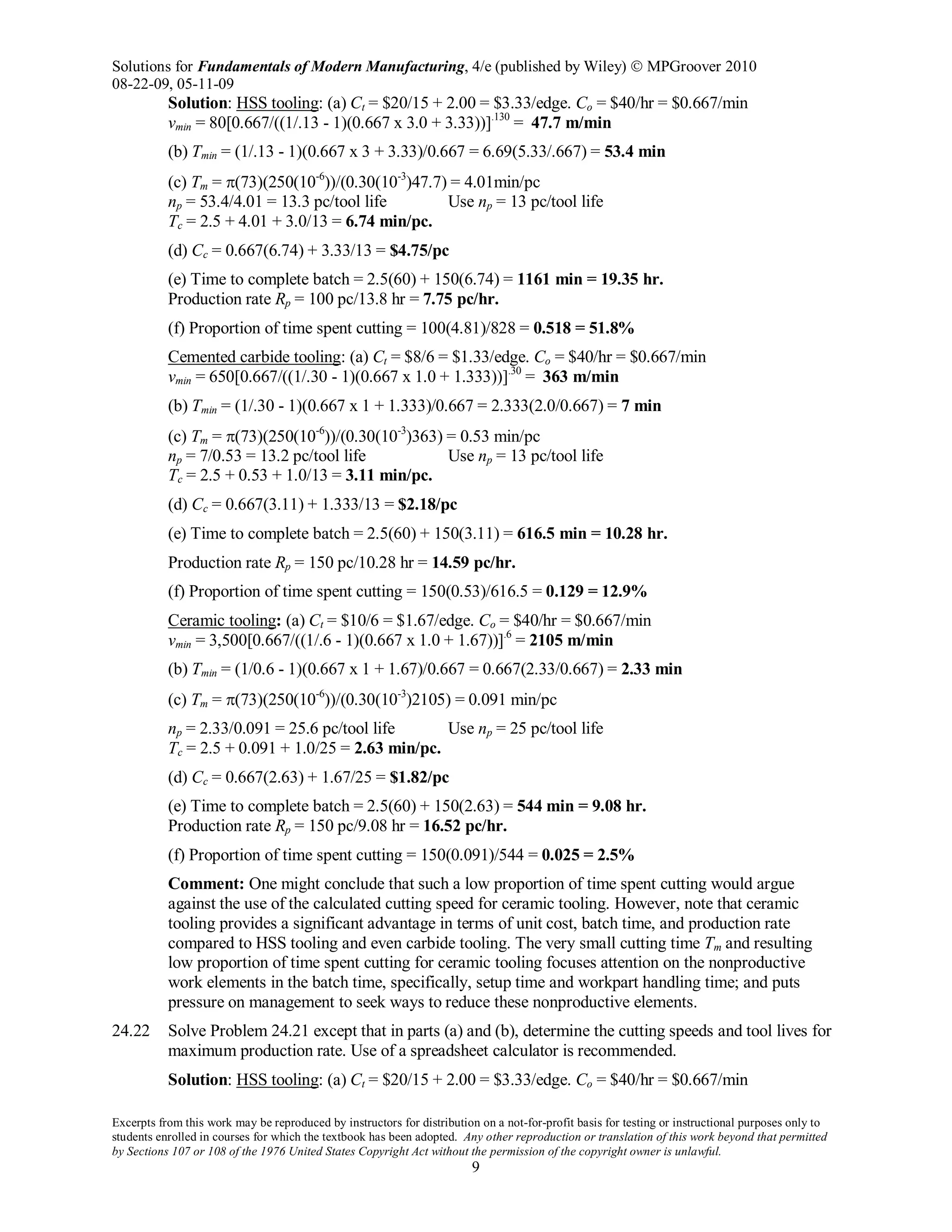 Solutions for Fundamentals of Modern Manufacturing, 4/e (published by Wiley)  MPGroover 2010
08-22-09, 05-11-09
Excerpts from this work may be reproduced by instructors for distribution on a not-for-profit basis for testing or instructional purposes only to
students enrolled in courses for which the textbook has been adopted. Any other reproduction or translation of this work beyond that permitted
by Sections 107 or 108 of the 1976 United States Copyright Act without the permission of the copyright owner is unlawful.
9
Solution: HSS tooling: (a) Ct = $20/15 + 2.00 = $3.33/edge. Co = $40/hr = $0.667/min
vmin = 80[0.667/((1/.13 - 1)(0.667 x 3.0 + 3.33))].130
= 47.7 m/min
(b) Tmin = (1/.13 - 1)(0.667 x 3 + 3.33)/0.667 = 6.69(5.33/.667) = 53.4 min
(c) Tm = π(73)(250(10-6
))/(0.30(10-3
)47.7) = 4.01min/pc
np = 53.4/4.01 = 13.3 pc/tool life Use np = 13 pc/tool life
Tc = 2.5 + 4.01 + 3.0/13 = 6.74 min/pc.
(d) Cc = 0.667(6.74) + 3.33/13 = $4.75/pc
(e) Time to complete batch = 2.5(60) + 150(6.74) = 1161 min = 19.35 hr.
Production rate Rp = 100 pc/13.8 hr = 7.75 pc/hr.
(f) Proportion of time spent cutting = 100(4.81)/828 = 0.518 = 51.8%
Cemented carbide tooling: (a) Ct = $8/6 = $1.33/edge. Co = $40/hr = $0.667/min
vmin = 650[0.667/((1/.30 - 1)(0.667 x 1.0 + 1.333))].30
= 363 m/min
(b) Tmin = (1/.30 - 1)(0.667 x 1 + 1.333)/0.667 = 2.333(2.0/0.667) = 7 min
(c) Tm = π(73)(250(10-6
))/(0.30(10-3
)363) = 0.53 min/pc
np = 7/0.53 = 13.2 pc/tool life Use np = 13 pc/tool life
Tc = 2.5 + 0.53 + 1.0/13 = 3.11 min/pc.
(d) Cc = 0.667(3.11) + 1.333/13 = $2.18/pc
(e) Time to complete batch = 2.5(60) + 150(3.11) = 616.5 min = 10.28 hr.
Production rate Rp = 150 pc/10.28 hr = 14.59 pc/hr.
(f) Proportion of time spent cutting = 150(0.53)/616.5 = 0.129 = 12.9%
Ceramic tooling: (a) Ct = $10/6 = $1.67/edge. Co = $40/hr = $0.667/min
vmin = 3,500[0.667/((1/.6 - 1)(0.667 x 1.0 + 1.67))].6
= 2105 m/min
(b) Tmin = (1/0.6 - 1)(0.667 x 1 + 1.67)/0.667 = 0.667(2.33/0.667) = 2.33 min
(c) Tm = π(73)(250(10-6
))/(0.30(10-3
)2105) = 0.091 min/pc
np = 2.33/0.091 = 25.6 pc/tool life Use np = 25 pc/tool life
Tc = 2.5 + 0.091 + 1.0/25 = 2.63 min/pc.
(d) Cc = 0.667(2.63) + 1.67/25 = $1.82/pc
(e) Time to complete batch = 2.5(60) + 150(2.63) = 544 min = 9.08 hr.
Production rate Rp = 150 pc/9.08 hr = 16.52 pc/hr.
(f) Proportion of time spent cutting = 150(0.091)/544 = 0.025 = 2.5%
Comment: One might conclude that such a low proportion of time spent cutting would argue
against the use of the calculated cutting speed for ceramic tooling. However, note that ceramic
tooling provides a significant advantage in terms of unit cost, batch time, and production rate
compared to HSS tooling and even carbide tooling. The very small cutting time Tm and resulting
low proportion of time spent cutting for ceramic tooling focuses attention on the nonproductive
work elements in the batch time, specifically, setup time and workpart handling time; and puts
pressure on management to seek ways to reduce these nonproductive elements.
24.22 Solve Problem 24.21 except that in parts (a) and (b), determine the cutting speeds and tool lives for
maximum production rate. Use of a spreadsheet calculator is recommended.
Solution: HSS tooling: (a) Ct = $20/15 + 2.00 = $3.33/edge. Co = $40/hr = $0.667/min
 