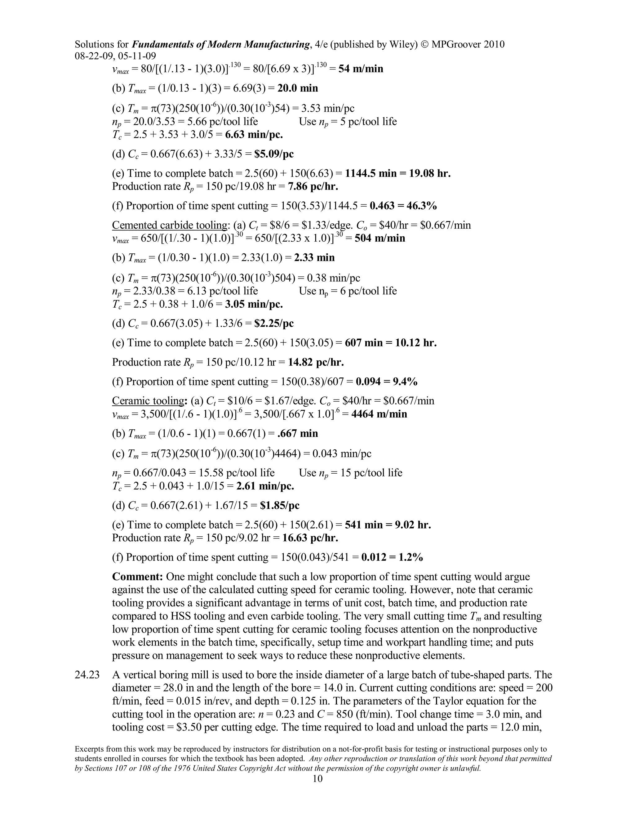 Solutions for Fundamentals of Modern Manufacturing, 4/e (published by Wiley)  MPGroover 2010
08-22-09, 05-11-09
Excerpts from this work may be reproduced by instructors for distribution on a not-for-profit basis for testing or instructional purposes only to
students enrolled in courses for which the textbook has been adopted. Any other reproduction or translation of this work beyond that permitted
by Sections 107 or 108 of the 1976 United States Copyright Act without the permission of the copyright owner is unlawful.
10
vmax = 80/[(1/.13 - 1)(3.0)].130
= 80/[6.69 x 3)].130
= 54 m/min
(b) Tmax = (1/0.13 - 1)(3) = 6.69(3) = 20.0 min
(c) Tm = π(73)(250(10-6
))/(0.30(10-3
)54) = 3.53 min/pc
np = 20.0/3.53 = 5.66 pc/tool life Use np = 5 pc/tool life
Tc = 2.5 + 3.53 + 3.0/5 = 6.63 min/pc.
(d) Cc = 0.667(6.63) + 3.33/5 = $5.09/pc
(e) Time to complete batch = 2.5(60) + 150(6.63) = 1144.5 min = 19.08 hr.
Production rate Rp = 150 pc/19.08 hr = 7.86 pc/hr.
(f) Proportion of time spent cutting = 150(3.53)/1144.5 = 0.463 = 46.3%
Cemented carbide tooling: (a) Ct = $8/6 = $1.33/edge. Co = $40/hr = $0.667/min
vmax = 650/[(1/.30 - 1)(1.0)].30
= 650/[(2.33 x 1.0)].30
= 504 m/min
(b) Tmax = (1/0.30 - 1)(1.0) = 2.33(1.0) = 2.33 min
(c) Tm = π(73)(250(10-6
))/(0.30(10-3
)504) = 0.38 min/pc
np = 2.33/0.38 = 6.13 pc/tool life Use np = 6 pc/tool life
Tc = 2.5 + 0.38 + 1.0/6 = 3.05 min/pc.
(d) Cc = 0.667(3.05) + 1.33/6 = $2.25/pc
(e) Time to complete batch = 2.5(60) + 150(3.05) = 607 min = 10.12 hr.
Production rate Rp = 150 pc/10.12 hr = 14.82 pc/hr.
(f) Proportion of time spent cutting = 150(0.38)/607 = 0.094 = 9.4%
Ceramic tooling: (a) Ct = $10/6 = $1.67/edge. Co = $40/hr = $0.667/min
vmax = 3,500/[(1/.6 - 1)(1.0)].6
= 3,500/[.667 x 1.0].6
= 4464 m/min
(b) Tmax = (1/0.6 - 1)(1) = 0.667(1) = .667 min
(c) Tm = π(73)(250(10-6
))/(0.30(10-3
)4464) = 0.043 min/pc
np = 0.667/0.043 = 15.58 pc/tool life Use np = 15 pc/tool life
Tc = 2.5 + 0.043 + 1.0/15 = 2.61 min/pc.
(d) Cc = 0.667(2.61) + 1.67/15 = $1.85/pc
(e) Time to complete batch = 2.5(60) + 150(2.61) = 541 min = 9.02 hr.
Production rate Rp = 150 pc/9.02 hr = 16.63 pc/hr.
(f) Proportion of time spent cutting = 150(0.043)/541 = 0.012 = 1.2%
Comment: One might conclude that such a low proportion of time spent cutting would argue
against the use of the calculated cutting speed for ceramic tooling. However, note that ceramic
tooling provides a significant advantage in terms of unit cost, batch time, and production rate
compared to HSS tooling and even carbide tooling. The very small cutting time Tm and resulting
low proportion of time spent cutting for ceramic tooling focuses attention on the nonproductive
work elements in the batch time, specifically, setup time and workpart handling time; and puts
pressure on management to seek ways to reduce these nonproductive elements.
24.23 A vertical boring mill is used to bore the inside diameter of a large batch of tube-shaped parts. The
diameter = 28.0 in and the length of the bore = 14.0 in. Current cutting conditions are: speed = 200
ft/min, feed = 0.015 in/rev, and depth = 0.125 in. The parameters of the Taylor equation for the
cutting tool in the operation are: n = 0.23 and C = 850 (ft/min). Tool change time = 3.0 min, and
tooling cost = $3.50 per cutting edge. The time required to load and unload the parts = 12.0 min,
 
