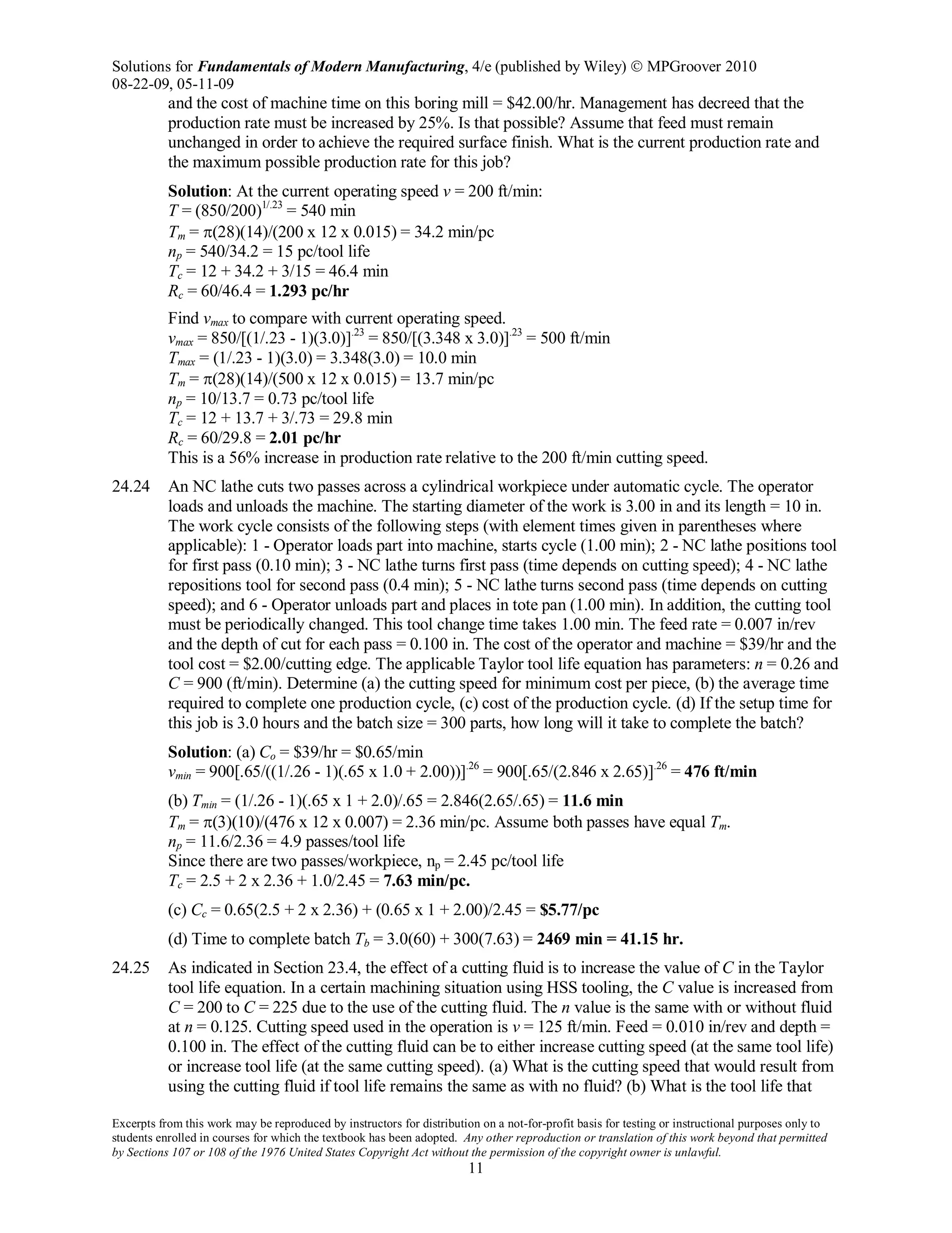 Solutions for Fundamentals of Modern Manufacturing, 4/e (published by Wiley)  MPGroover 2010
08-22-09, 05-11-09
Excerpts from this work may be reproduced by instructors for distribution on a not-for-profit basis for testing or instructional purposes only to
students enrolled in courses for which the textbook has been adopted. Any other reproduction or translation of this work beyond that permitted
by Sections 107 or 108 of the 1976 United States Copyright Act without the permission of the copyright owner is unlawful.
11
and the cost of machine time on this boring mill = $42.00/hr. Management has decreed that the
production rate must be increased by 25%. Is that possible? Assume that feed must remain
unchanged in order to achieve the required surface finish. What is the current production rate and
the maximum possible production rate for this job?
Solution: At the current operating speed v = 200 ft/min:
T = (850/200)1/.23
= 540 min
Tm = π(28)(14)/(200 x 12 x 0.015) = 34.2 min/pc
np = 540/34.2 = 15 pc/tool life
Tc = 12 + 34.2 + 3/15 = 46.4 min
Rc = 60/46.4 = 1.293 pc/hr
Find vmax to compare with current operating speed.
vmax = 850/[(1/.23 - 1)(3.0)].23
= 850/[(3.348 x 3.0)].23
= 500 ft/min
Tmax = (1/.23 - 1)(3.0) = 3.348(3.0) = 10.0 min
Tm = π(28)(14)/(500 x 12 x 0.015) = 13.7 min/pc
np = 10/13.7 = 0.73 pc/tool life
Tc = 12 + 13.7 + 3/.73 = 29.8 min
Rc = 60/29.8 = 2.01 pc/hr
This is a 56% increase in production rate relative to the 200 ft/min cutting speed.
24.24 An NC lathe cuts two passes across a cylindrical workpiece under automatic cycle. The operator
loads and unloads the machine. The starting diameter of the work is 3.00 in and its length = 10 in.
The work cycle consists of the following steps (with element times given in parentheses where
applicable): 1 - Operator loads part into machine, starts cycle (1.00 min); 2 - NC lathe positions tool
for first pass (0.10 min); 3 - NC lathe turns first pass (time depends on cutting speed); 4 - NC lathe
repositions tool for second pass (0.4 min); 5 - NC lathe turns second pass (time depends on cutting
speed); and 6 - Operator unloads part and places in tote pan (1.00 min). In addition, the cutting tool
must be periodically changed. This tool change time takes 1.00 min. The feed rate = 0.007 in/rev
and the depth of cut for each pass = 0.100 in. The cost of the operator and machine = $39/hr and the
tool cost = $2.00/cutting edge. The applicable Taylor tool life equation has parameters: n = 0.26 and
C = 900 (ft/min). Determine (a) the cutting speed for minimum cost per piece, (b) the average time
required to complete one production cycle, (c) cost of the production cycle. (d) If the setup time for
this job is 3.0 hours and the batch size = 300 parts, how long will it take to complete the batch?
Solution: (a) Co = $39/hr = $0.65/min
vmin = 900[.65/((1/.26 - 1)(.65 x 1.0 + 2.00))].26
= 900[.65/(2.846 x 2.65)].26
= 476 ft/min
(b) Tmin = (1/.26 - 1)(.65 x 1 + 2.0)/.65 = 2.846(2.65/.65) = 11.6 min
Tm = π(3)(10)/(476 x 12 x 0.007) = 2.36 min/pc. Assume both passes have equal Tm.
np = 11.6/2.36 = 4.9 passes/tool life
Since there are two passes/workpiece, np = 2.45 pc/tool life
Tc = 2.5 + 2 x 2.36 + 1.0/2.45 = 7.63 min/pc.
(c) Cc = 0.65(2.5 + 2 x 2.36) + (0.65 x 1 + 2.00)/2.45 = $5.77/pc
(d) Time to complete batch Tb = 3.0(60) + 300(7.63) = 2469 min = 41.15 hr.
24.25 As indicated in Section 23.4, the effect of a cutting fluid is to increase the value of C in the Taylor
tool life equation. In a certain machining situation using HSS tooling, the C value is increased from
C = 200 to C = 225 due to the use of the cutting fluid. The n value is the same with or without fluid
at n = 0.125. Cutting speed used in the operation is v = 125 ft/min. Feed = 0.010 in/rev and depth =
0.100 in. The effect of the cutting fluid can be to either increase cutting speed (at the same tool life)
or increase tool life (at the same cutting speed). (a) What is the cutting speed that would result from
using the cutting fluid if tool life remains the same as with no fluid? (b) What is the tool life that
 