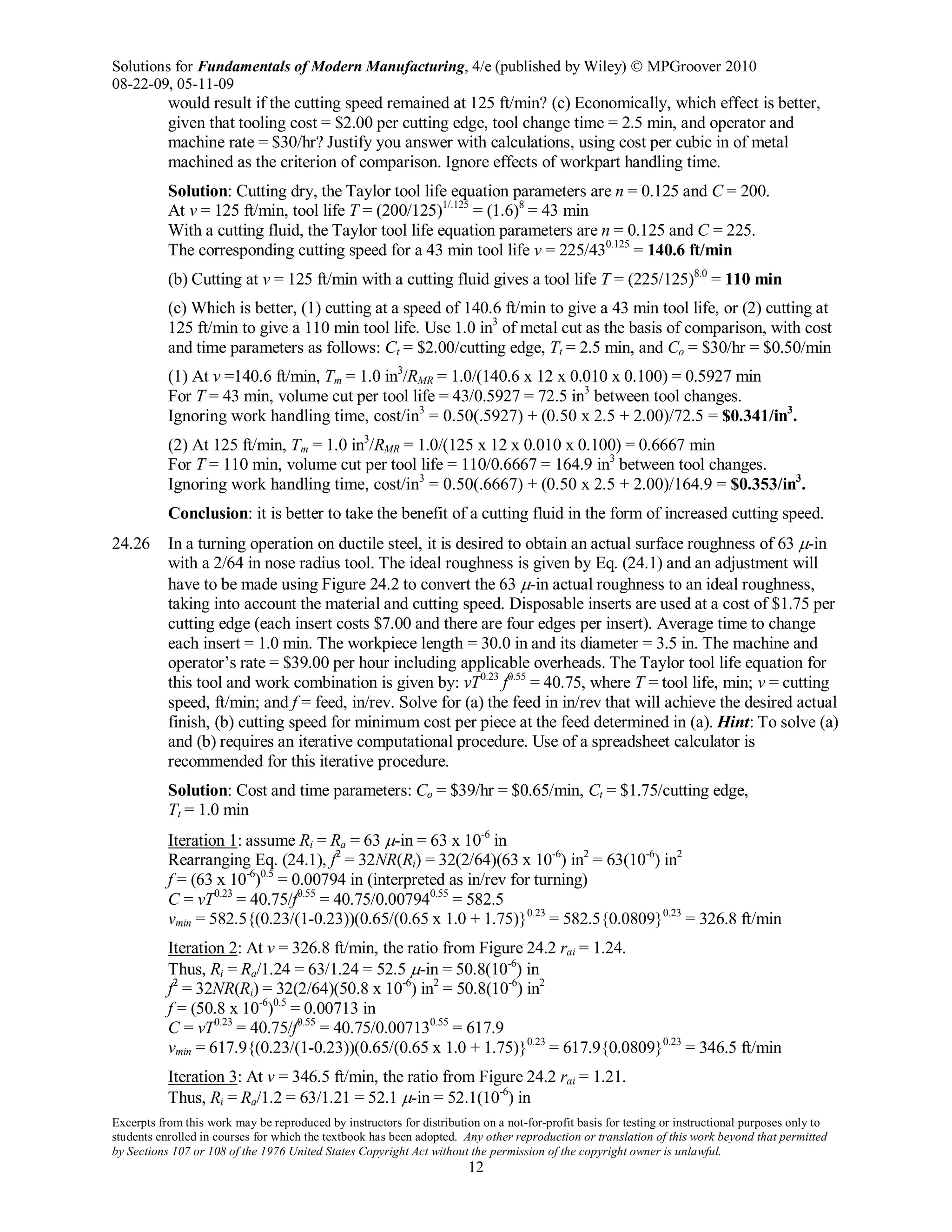 Solutions for Fundamentals of Modern Manufacturing, 4/e (published by Wiley)  MPGroover 2010
08-22-09, 05-11-09
Excerpts from this work may be reproduced by instructors for distribution on a not-for-profit basis for testing or instructional purposes only to
students enrolled in courses for which the textbook has been adopted. Any other reproduction or translation of this work beyond that permitted
by Sections 107 or 108 of the 1976 United States Copyright Act without the permission of the copyright owner is unlawful.
12
would result if the cutting speed remained at 125 ft/min? (c) Economically, which effect is better,
given that tooling cost = $2.00 per cutting edge, tool change time = 2.5 min, and operator and
machine rate = $30/hr? Justify you answer with calculations, using cost per cubic in of metal
machined as the criterion of comparison. Ignore effects of workpart handling time.
Solution: Cutting dry, the Taylor tool life equation parameters are n = 0.125 and C = 200.
At v = 125 ft/min, tool life T = (200/125)1/.125
= (1.6)8
= 43 min
With a cutting fluid, the Taylor tool life equation parameters are n = 0.125 and C = 225.
The corresponding cutting speed for a 43 min tool life v = 225/430.125
= 140.6 ft/min
(b) Cutting at v = 125 ft/min with a cutting fluid gives a tool life T = (225/125)8.0
= 110 min
(c) Which is better, (1) cutting at a speed of 140.6 ft/min to give a 43 min tool life, or (2) cutting at
125 ft/min to give a 110 min tool life. Use 1.0 in3
of metal cut as the basis of comparison, with cost
and time parameters as follows: Ct = $2.00/cutting edge, Tt = 2.5 min, and Co = $30/hr = $0.50/min
(1) At v =140.6 ft/min, Tm = 1.0 in3
/RMR = 1.0/(140.6 x 12 x 0.010 x 0.100) = 0.5927 min
For T = 43 min, volume cut per tool life = 43/0.5927 = 72.5 in3
between tool changes.
Ignoring work handling time, cost/in3
= 0.50(.5927) + (0.50 x 2.5 + 2.00)/72.5 = $0.341/in3
.
(2) At 125 ft/min, Tm = 1.0 in3
/RMR = 1.0/(125 x 12 x 0.010 x 0.100) = 0.6667 min
For T = 110 min, volume cut per tool life = 110/0.6667 = 164.9 in3
between tool changes.
Ignoring work handling time, cost/in3
= 0.50(.6667) + (0.50 x 2.5 + 2.00)/164.9 = $0.353/in3
.
Conclusion: it is better to take the benefit of a cutting fluid in the form of increased cutting speed.
24.26 In a turning operation on ductile steel, it is desired to obtain an actual surface roughness of 63 µ-in
with a 2/64 in nose radius tool. The ideal roughness is given by Eq. (24.1) and an adjustment will
have to be made using Figure 24.2 to convert the 63 µ-in actual roughness to an ideal roughness,
taking into account the material and cutting speed. Disposable inserts are used at a cost of $1.75 per
cutting edge (each insert costs $7.00 and there are four edges per insert). Average time to change
each insert = 1.0 min. The workpiece length = 30.0 in and its diameter = 3.5 in. The machine and
operator’s rate = $39.00 per hour including applicable overheads. The Taylor tool life equation for
this tool and work combination is given by: vT0.23
f0.55
= 40.75, where T = tool life, min; v = cutting
speed, ft/min; and f = feed, in/rev. Solve for (a) the feed in in/rev that will achieve the desired actual
finish, (b) cutting speed for minimum cost per piece at the feed determined in (a). Hint: To solve (a)
and (b) requires an iterative computational procedure. Use of a spreadsheet calculator is
recommended for this iterative procedure.
Solution: Cost and time parameters: Co = $39/hr = $0.65/min, Ct = $1.75/cutting edge,
Tt = 1.0 min
Iteration 1: assume Ri = Ra = 63 µ-in = 63 x 10-6
in
Rearranging Eq. (24.1), f2
= 32NR(Ri) = 32(2/64)(63 x 10-6
) in2
= 63(10-6
) in2
f = (63 x 10-6
)0.5
= 0.00794 in (interpreted as in/rev for turning)
C = vT0.23
= 40.75/f0.55
= 40.75/0.007940.55
= 582.5
vmin = 582.5{(0.23/(1-0.23))(0.65/(0.65 x 1.0 + 1.75)}0.23
= 582.5{0.0809}0.23
= 326.8 ft/min
Iteration 2: At v = 326.8 ft/min, the ratio from Figure 24.2 rai = 1.24.
Thus, Ri = Ra/1.24 = 63/1.24 = 52.5 µ-in = 50.8(10-6
) in
f2
= 32NR(Ri) = 32(2/64)(50.8 x 10-6
) in2
= 50.8(10-6
) in2
f = (50.8 x 10-6
)0.5
= 0.00713 in
C = vT0.23
= 40.75/f0.55
= 40.75/0.007130.55
= 617.9
vmin = 617.9{(0.23/(1-0.23))(0.65/(0.65 x 1.0 + 1.75)}0.23
= 617.9{0.0809}0.23
= 346.5 ft/min
Iteration 3: At v = 346.5 ft/min, the ratio from Figure 24.2 rai = 1.21.
Thus, Ri = Ra/1.2 = 63/1.21 = 52.1 µ-in = 52.1(10-6
) in
 