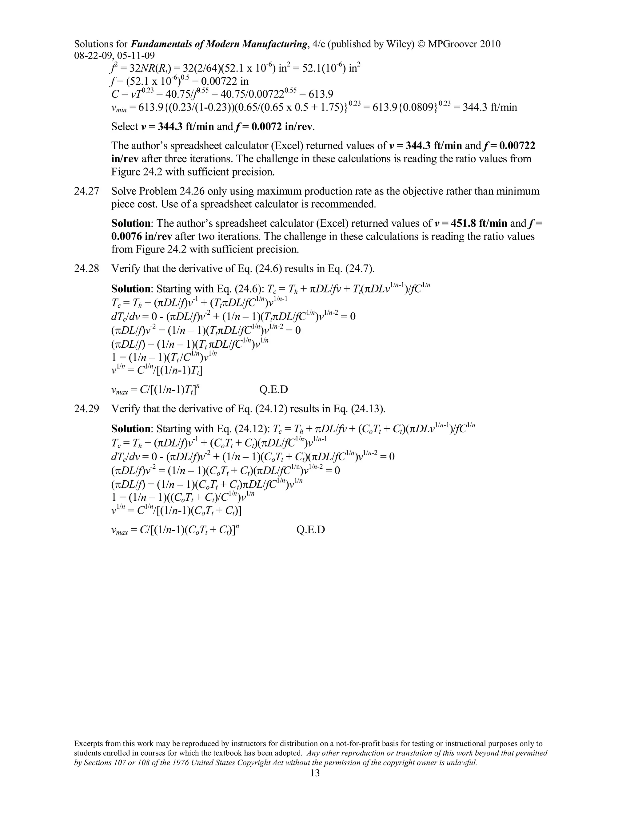 Solutions for Fundamentals of Modern Manufacturing, 4/e (published by Wiley)  MPGroover 2010
08-22-09, 05-11-09
Excerpts from this work may be reproduced by instructors for distribution on a not-for-profit basis for testing or instructional purposes only to
students enrolled in courses for which the textbook has been adopted. Any other reproduction or translation of this work beyond that permitted
by Sections 107 or 108 of the 1976 United States Copyright Act without the permission of the copyright owner is unlawful.
13
f2
= 32NR(Ri) = 32(2/64)(52.1 x 10-6
) in2
= 52.1(10-6
) in2
f = (52.1 x 10-6
)0.5
= 0.00722 in
C = vT0.23
= 40.75/f0.55
= 40.75/0.007220.55
= 613.9
vmin = 613.9{(0.23/(1-0.23))(0.65/(0.65 x 0.5 + 1.75)}0.23
= 613.9{0.0809}0.23
= 344.3 ft/min
Select v = 344.3 ft/min and f = 0.0072 in/rev.
The author’s spreadsheet calculator (Excel) returned values of v = 344.3 ft/min and f = 0.00722
in/rev after three iterations. The challenge in these calculations is reading the ratio values from
Figure 24.2 with sufficient precision.
24.27 Solve Problem 24.26 only using maximum production rate as the objective rather than minimum
piece cost. Use of a spreadsheet calculator is recommended.
Solution: The author’s spreadsheet calculator (Excel) returned values of v = 451.8 ft/min and f =
0.0076 in/rev after two iterations. The challenge in these calculations is reading the ratio values
from Figure 24.2 with sufficient precision.
24.28 Verify that the derivative of Eq. (24.6) results in Eq. (24.7).
Solution: Starting with Eq. (24.6): Tc = Th + πDL/fv + Tt(πDLv1/n-1
)/fC1/n
Tc = Th + (πDL/f)v-1
+ (TtπDL/fC1/n
)v1/n-1
dTc/dv = 0 - (πDL/f)v-2
+ (1/n – 1)(TtπDL/fC1/n
)v1/n-2
= 0
(πDL/f)v-2
= (1/n – 1)(TtπDL/fC1/n
)v1/n-2
= 0
(πDL/f) = (1/n – 1)(Tt πDL/fC1/n
)v1/n
1 = (1/n – 1)(Tt /C1/n
)v1/n
v1/n
= C1/n
/[(1/n-1)Tt]
vmax = C/[(1/n-1)Tt]n
Q.E.D
24.29 Verify that the derivative of Eq. (24.12) results in Eq. (24.13).
Solution: Starting with Eq. (24.12): Tc = Th + πDL/fv + (CoTt + Ct)(πDLv1/n-1
)/fC1/n
Tc = Th + (πDL/f)v-1
+ (CoTt + Ct)(πDL/fC1/n
)v1/n-1
dTc/dv = 0 - (πDL/f)v-2
+ (1/n – 1)(CoTt + Ct)(πDL/fC1/n
)v1/n-2
= 0
(πDL/f)v-2
= (1/n – 1)(CoTt + Ct)(πDL/fC1/n
)v1/n-2
= 0
(πDL/f) = (1/n – 1)(CoTt + Ct)πDL/fC1/n
)v1/n
1 = (1/n – 1)((CoTt + Ct)/C1/n
)v1/n
v1/n
= C1/n
/[(1/n-1)(CoTt + Ct)]
vmax = C/[(1/n-1)(CoTt + Ct)]n
Q.E.D
 