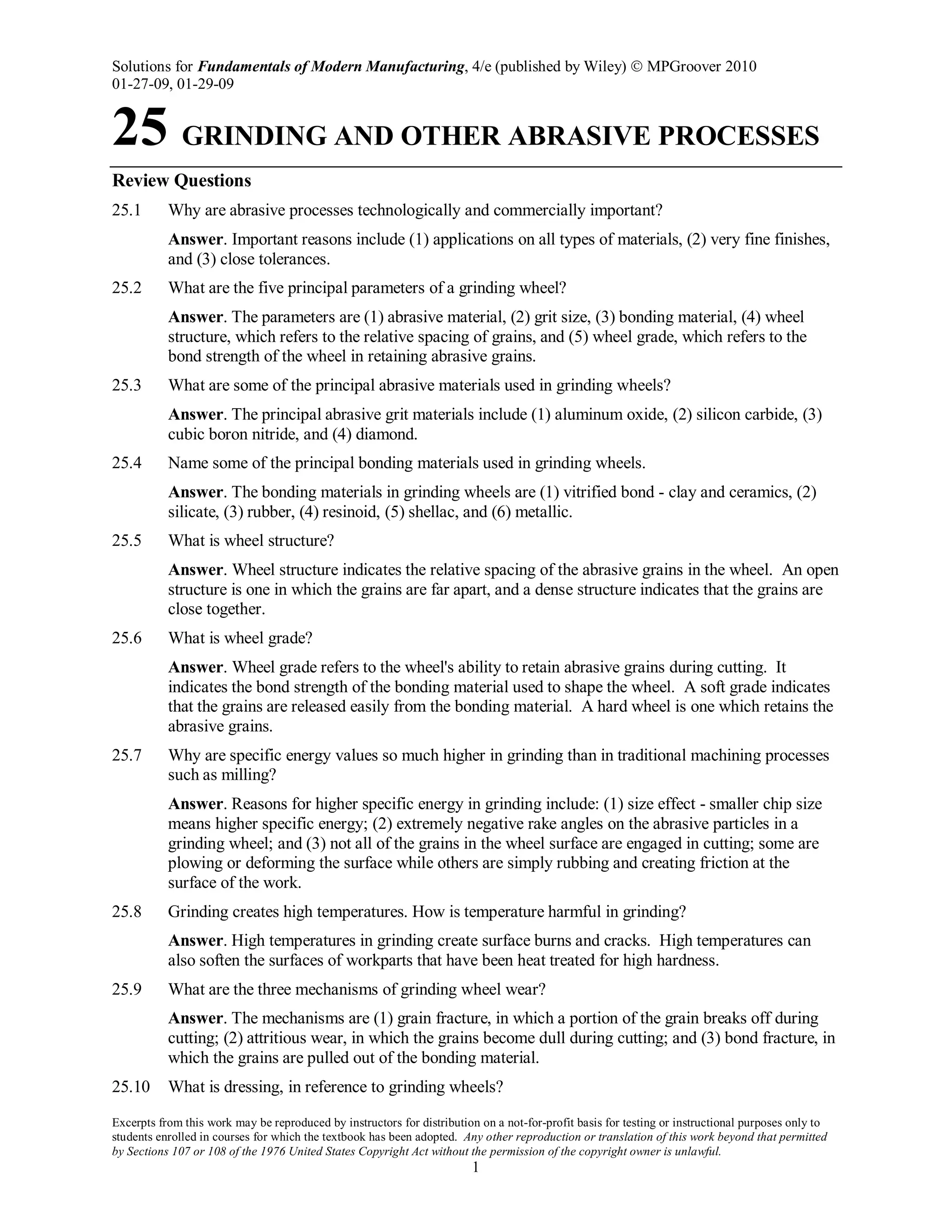 Solutions for Fundamentals of Modern Manufacturing, 4/e (published by Wiley)  MPGroover 2010
01-27-09, 01-29-09
Excerpts from this work may be reproduced by instructors for distribution on a not-for-profit basis for testing or instructional purposes only to
students enrolled in courses for which the textbook has been adopted. Any other reproduction or translation of this work beyond that permitted
by Sections 107 or 108 of the 1976 United States Copyright Act without the permission of the copyright owner is unlawful.
1
25 GRINDING AND OTHER ABRASIVE PROCESSES
Review Questions
25.1 Why are abrasive processes technologically and commercially important?
Answer. Important reasons include (1) applications on all types of materials, (2) very fine finishes,
and (3) close tolerances.
25.2 What are the five principal parameters of a grinding wheel?
Answer. The parameters are (1) abrasive material, (2) grit size, (3) bonding material, (4) wheel
structure, which refers to the relative spacing of grains, and (5) wheel grade, which refers to the
bond strength of the wheel in retaining abrasive grains.
25.3 What are some of the principal abrasive materials used in grinding wheels?
Answer. The principal abrasive grit materials include (1) aluminum oxide, (2) silicon carbide, (3)
cubic boron nitride, and (4) diamond.
25.4 Name some of the principal bonding materials used in grinding wheels.
Answer. The bonding materials in grinding wheels are (1) vitrified bond - clay and ceramics, (2)
silicate, (3) rubber, (4) resinoid, (5) shellac, and (6) metallic.
25.5 What is wheel structure?
Answer. Wheel structure indicates the relative spacing of the abrasive grains in the wheel. An open
structure is one in which the grains are far apart, and a dense structure indicates that the grains are
close together.
25.6 What is wheel grade?
Answer. Wheel grade refers to the wheel's ability to retain abrasive grains during cutting. It
indicates the bond strength of the bonding material used to shape the wheel. A soft grade indicates
that the grains are released easily from the bonding material. A hard wheel is one which retains the
abrasive grains.
25.7 Why are specific energy values so much higher in grinding than in traditional machining processes
such as milling?
Answer. Reasons for higher specific energy in grinding include: (1) size effect - smaller chip size
means higher specific energy; (2) extremely negative rake angles on the abrasive particles in a
grinding wheel; and (3) not all of the grains in the wheel surface are engaged in cutting; some are
plowing or deforming the surface while others are simply rubbing and creating friction at the
surface of the work.
25.8 Grinding creates high temperatures. How is temperature harmful in grinding?
Answer. High temperatures in grinding create surface burns and cracks. High temperatures can
also soften the surfaces of workparts that have been heat treated for high hardness.
25.9 What are the three mechanisms of grinding wheel wear?
Answer. The mechanisms are (1) grain fracture, in which a portion of the grain breaks off during
cutting; (2) attritious wear, in which the grains become dull during cutting; and (3) bond fracture, in
which the grains are pulled out of the bonding material.
25.10 What is dressing, in reference to grinding wheels?
 