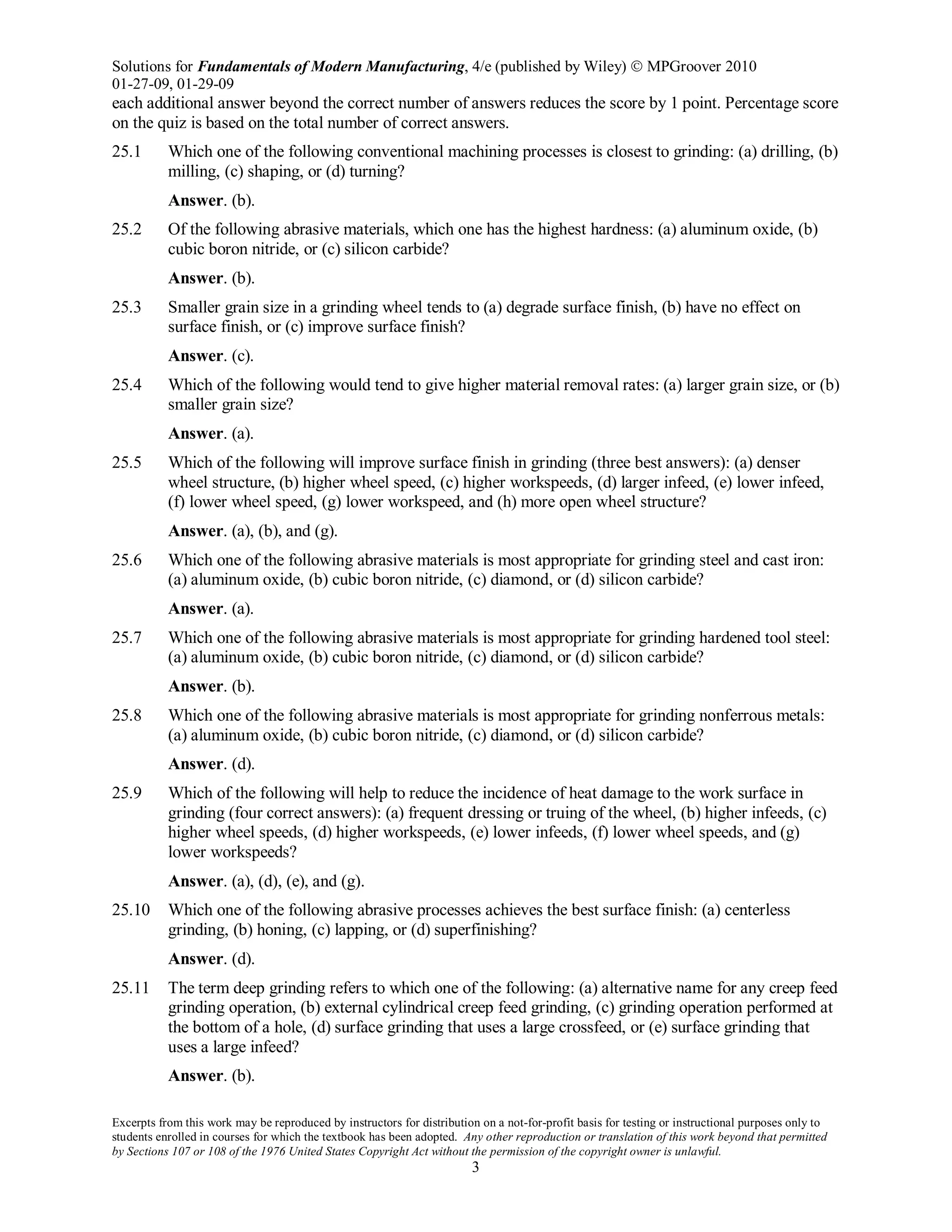 Solutions for Fundamentals of Modern Manufacturing, 4/e (published by Wiley)  MPGroover 2010
01-27-09, 01-29-09
Excerpts from this work may be reproduced by instructors for distribution on a not-for-profit basis for testing or instructional purposes only to
students enrolled in courses for which the textbook has been adopted. Any other reproduction or translation of this work beyond that permitted
by Sections 107 or 108 of the 1976 United States Copyright Act without the permission of the copyright owner is unlawful.
3
each additional answer beyond the correct number of answers reduces the score by 1 point. Percentage score
on the quiz is based on the total number of correct answers.
25.1 Which one of the following conventional machining processes is closest to grinding: (a) drilling, (b)
milling, (c) shaping, or (d) turning?
Answer. (b).
25.2 Of the following abrasive materials, which one has the highest hardness: (a) aluminum oxide, (b)
cubic boron nitride, or (c) silicon carbide?
Answer. (b).
25.3 Smaller grain size in a grinding wheel tends to (a) degrade surface finish, (b) have no effect on
surface finish, or (c) improve surface finish?
Answer. (c).
25.4 Which of the following would tend to give higher material removal rates: (a) larger grain size, or (b)
smaller grain size?
Answer. (a).
25.5 Which of the following will improve surface finish in grinding (three best answers): (a) denser
wheel structure, (b) higher wheel speed, (c) higher workspeeds, (d) larger infeed, (e) lower infeed,
(f) lower wheel speed, (g) lower workspeed, and (h) more open wheel structure?
Answer. (a), (b), and (g).
25.6 Which one of the following abrasive materials is most appropriate for grinding steel and cast iron:
(a) aluminum oxide, (b) cubic boron nitride, (c) diamond, or (d) silicon carbide?
Answer. (a).
25.7 Which one of the following abrasive materials is most appropriate for grinding hardened tool steel:
(a) aluminum oxide, (b) cubic boron nitride, (c) diamond, or (d) silicon carbide?
Answer. (b).
25.8 Which one of the following abrasive materials is most appropriate for grinding nonferrous metals:
(a) aluminum oxide, (b) cubic boron nitride, (c) diamond, or (d) silicon carbide?
Answer. (d).
25.9 Which of the following will help to reduce the incidence of heat damage to the work surface in
grinding (four correct answers): (a) frequent dressing or truing of the wheel, (b) higher infeeds, (c)
higher wheel speeds, (d) higher workspeeds, (e) lower infeeds, (f) lower wheel speeds, and (g)
lower workspeeds?
Answer. (a), (d), (e), and (g).
25.10 Which one of the following abrasive processes achieves the best surface finish: (a) centerless
grinding, (b) honing, (c) lapping, or (d) superfinishing?
Answer. (d).
25.11 The term deep grinding refers to which one of the following: (a) alternative name for any creep feed
grinding operation, (b) external cylindrical creep feed grinding, (c) grinding operation performed at
the bottom of a hole, (d) surface grinding that uses a large crossfeed, or (e) surface grinding that
uses a large infeed?
Answer. (b).
 