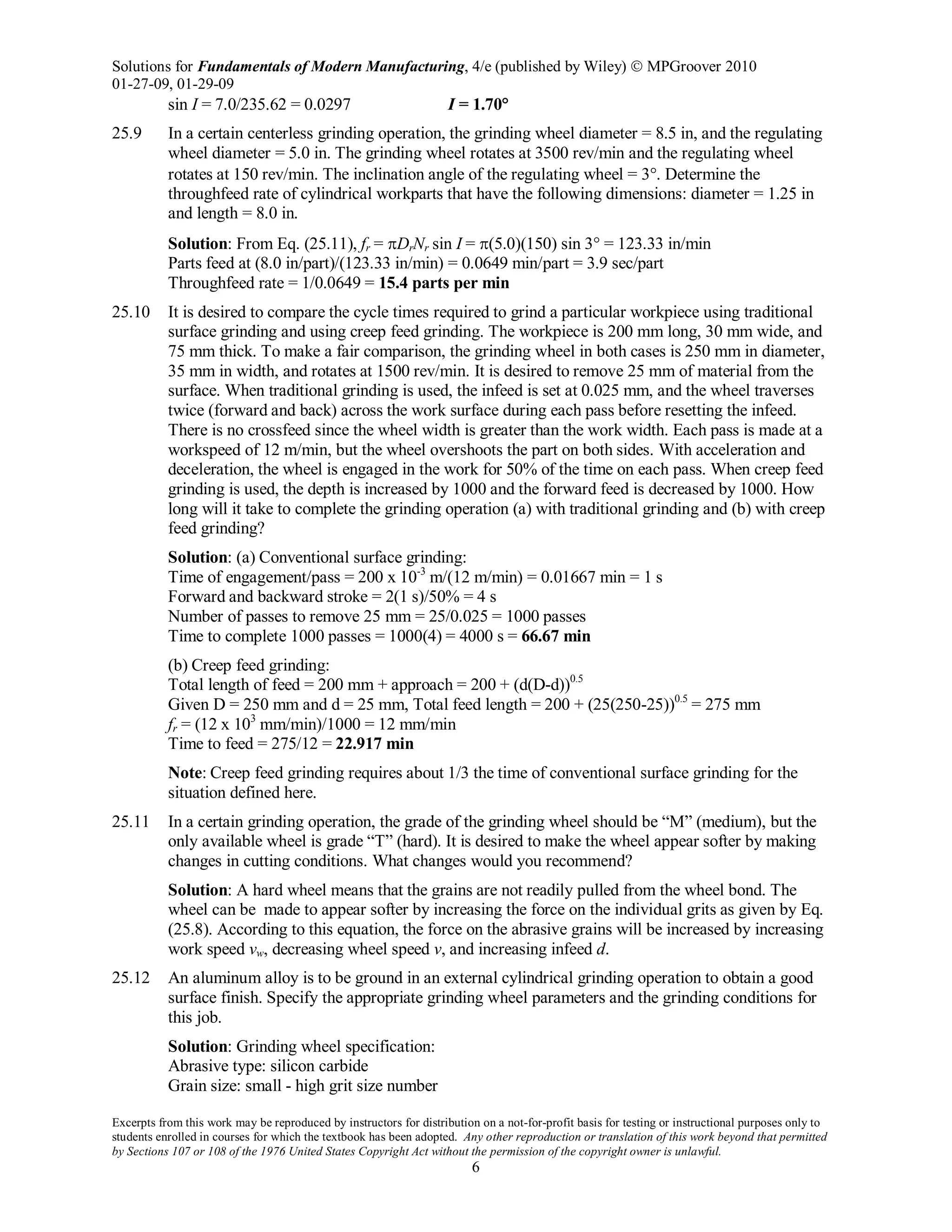Solutions for Fundamentals of Modern Manufacturing, 4/e (published by Wiley)  MPGroover 2010
01-27-09, 01-29-09
Excerpts from this work may be reproduced by instructors for distribution on a not-for-profit basis for testing or instructional purposes only to
students enrolled in courses for which the textbook has been adopted. Any other reproduction or translation of this work beyond that permitted
by Sections 107 or 108 of the 1976 United States Copyright Act without the permission of the copyright owner is unlawful.
6
sin I = 7.0/235.62 = 0.0297 I = 1.70°
25.9 In a certain centerless grinding operation, the grinding wheel diameter = 8.5 in, and the regulating
wheel diameter = 5.0 in. The grinding wheel rotates at 3500 rev/min and the regulating wheel
rotates at 150 rev/min. The inclination angle of the regulating wheel = 3°. Determine the
throughfeed rate of cylindrical workparts that have the following dimensions: diameter = 1.25 in
and length = 8.0 in.
Solution: From Eq. (25.11), fr = πDrNr sin I = π(5.0)(150) sin 3° = 123.33 in/min
Parts feed at (8.0 in/part)/(123.33 in/min) = 0.0649 min/part = 3.9 sec/part
Throughfeed rate = 1/0.0649 = 15.4 parts per min
25.10 It is desired to compare the cycle times required to grind a particular workpiece using traditional
surface grinding and using creep feed grinding. The workpiece is 200 mm long, 30 mm wide, and
75 mm thick. To make a fair comparison, the grinding wheel in both cases is 250 mm in diameter,
35 mm in width, and rotates at 1500 rev/min. It is desired to remove 25 mm of material from the
surface. When traditional grinding is used, the infeed is set at 0.025 mm, and the wheel traverses
twice (forward and back) across the work surface during each pass before resetting the infeed.
There is no crossfeed since the wheel width is greater than the work width. Each pass is made at a
workspeed of 12 m/min, but the wheel overshoots the part on both sides. With acceleration and
deceleration, the wheel is engaged in the work for 50% of the time on each pass. When creep feed
grinding is used, the depth is increased by 1000 and the forward feed is decreased by 1000. How
long will it take to complete the grinding operation (a) with traditional grinding and (b) with creep
feed grinding?
Solution: (a) Conventional surface grinding:
Time of engagement/pass = 200 x 10-3
m/(12 m/min) = 0.01667 min = 1 s
Forward and backward stroke = 2(1 s)/50% = 4 s
Number of passes to remove 25 mm = 25/0.025 = 1000 passes
Time to complete 1000 passes = 1000(4) = 4000 s = 66.67 min
(b) Creep feed grinding:
Total length of feed = 200 mm + approach = 200 + (d(D-d))0.5
Given D = 250 mm and d = 25 mm, Total feed length = 200 + (25(250-25))0.5
= 275 mm
fr = (12 x 103
mm/min)/1000 = 12 mm/min
Time to feed = 275/12 = 22.917 min
Note: Creep feed grinding requires about 1/3 the time of conventional surface grinding for the
situation defined here.
25.11 In a certain grinding operation, the grade of the grinding wheel should be “M” (medium), but the
only available wheel is grade “T” (hard). It is desired to make the wheel appear softer by making
changes in cutting conditions. What changes would you recommend?
Solution: A hard wheel means that the grains are not readily pulled from the wheel bond. The
wheel can be made to appear softer by increasing the force on the individual grits as given by Eq.
(25.8). According to this equation, the force on the abrasive grains will be increased by increasing
work speed vw, decreasing wheel speed v, and increasing infeed d.
25.12 An aluminum alloy is to be ground in an external cylindrical grinding operation to obtain a good
surface finish. Specify the appropriate grinding wheel parameters and the grinding conditions for
this job.
Solution: Grinding wheel specification:
Abrasive type: silicon carbide
Grain size: small - high grit size number
 