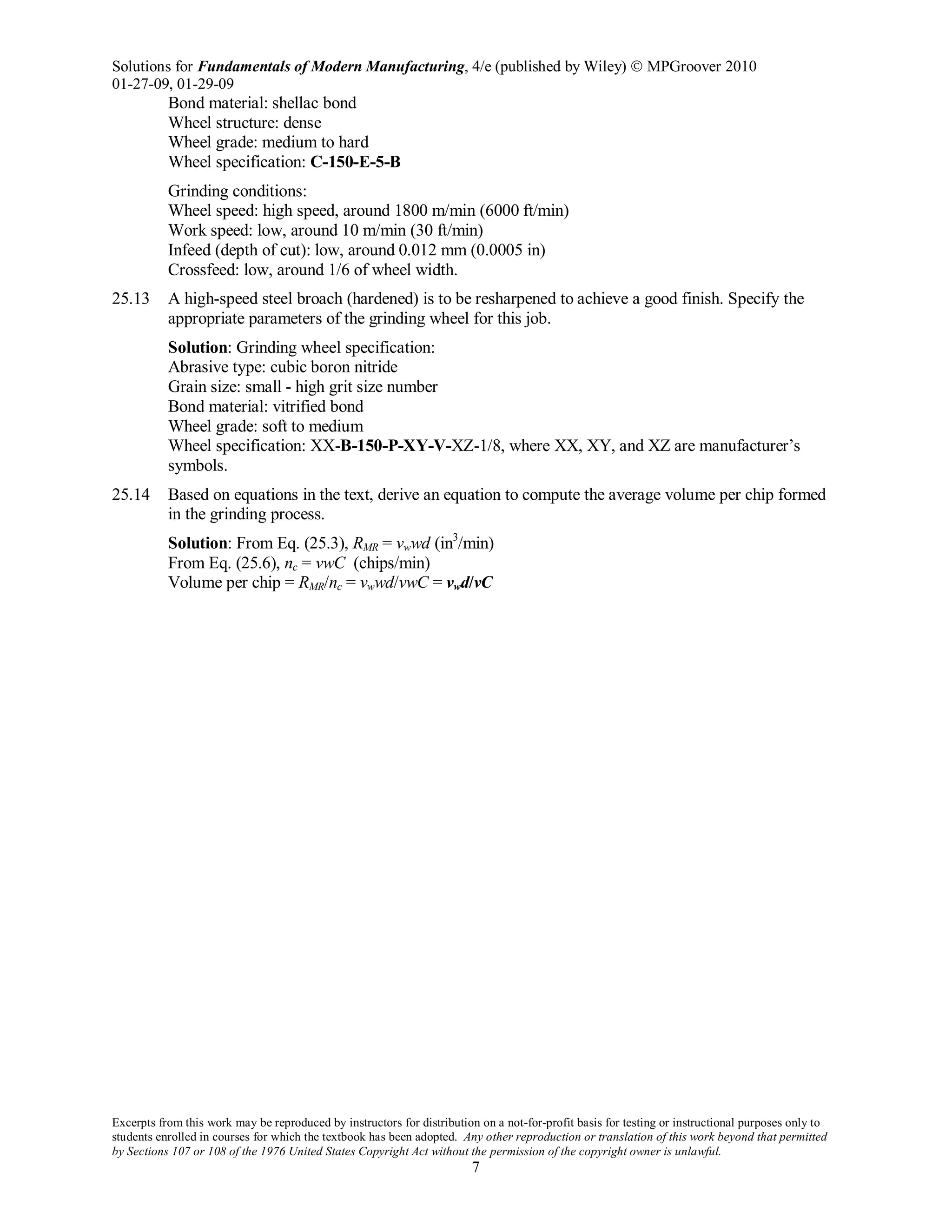 Solutions for Fundamentals of Modern Manufacturing, 4/e (published by Wiley)  MPGroover 2010
01-27-09, 01-29-09
Excerpts from this work may be reproduced by instructors for distribution on a not-for-profit basis for testing or instructional purposes only to
students enrolled in courses for which the textbook has been adopted. Any other reproduction or translation of this work beyond that permitted
by Sections 107 or 108 of the 1976 United States Copyright Act without the permission of the copyright owner is unlawful.
7
Bond material: shellac bond
Wheel structure: dense
Wheel grade: medium to hard
Wheel specification: C-150-E-5-B
Grinding conditions:
Wheel speed: high speed, around 1800 m/min (6000 ft/min)
Work speed: low, around 10 m/min (30 ft/min)
Infeed (depth of cut): low, around 0.012 mm (0.0005 in)
Crossfeed: low, around 1/6 of wheel width.
25.13 A high-speed steel broach (hardened) is to be resharpened to achieve a good finish. Specify the
appropriate parameters of the grinding wheel for this job.
Solution: Grinding wheel specification:
Abrasive type: cubic boron nitride
Grain size: small - high grit size number
Bond material: vitrified bond
Wheel grade: soft to medium
Wheel specification: XX-B-150-P-XY-V-XZ-1/8, where XX, XY, and XZ are manufacturer’s
symbols.
25.14 Based on equations in the text, derive an equation to compute the average volume per chip formed
in the grinding process.
Solution: From Eq. (25.3), RMR = vwwd (in3
/min)
From Eq. (25.6), nc = vwC (chips/min)
Volume per chip = RMR/nc = vwwd/vwC = vwd/vC
 