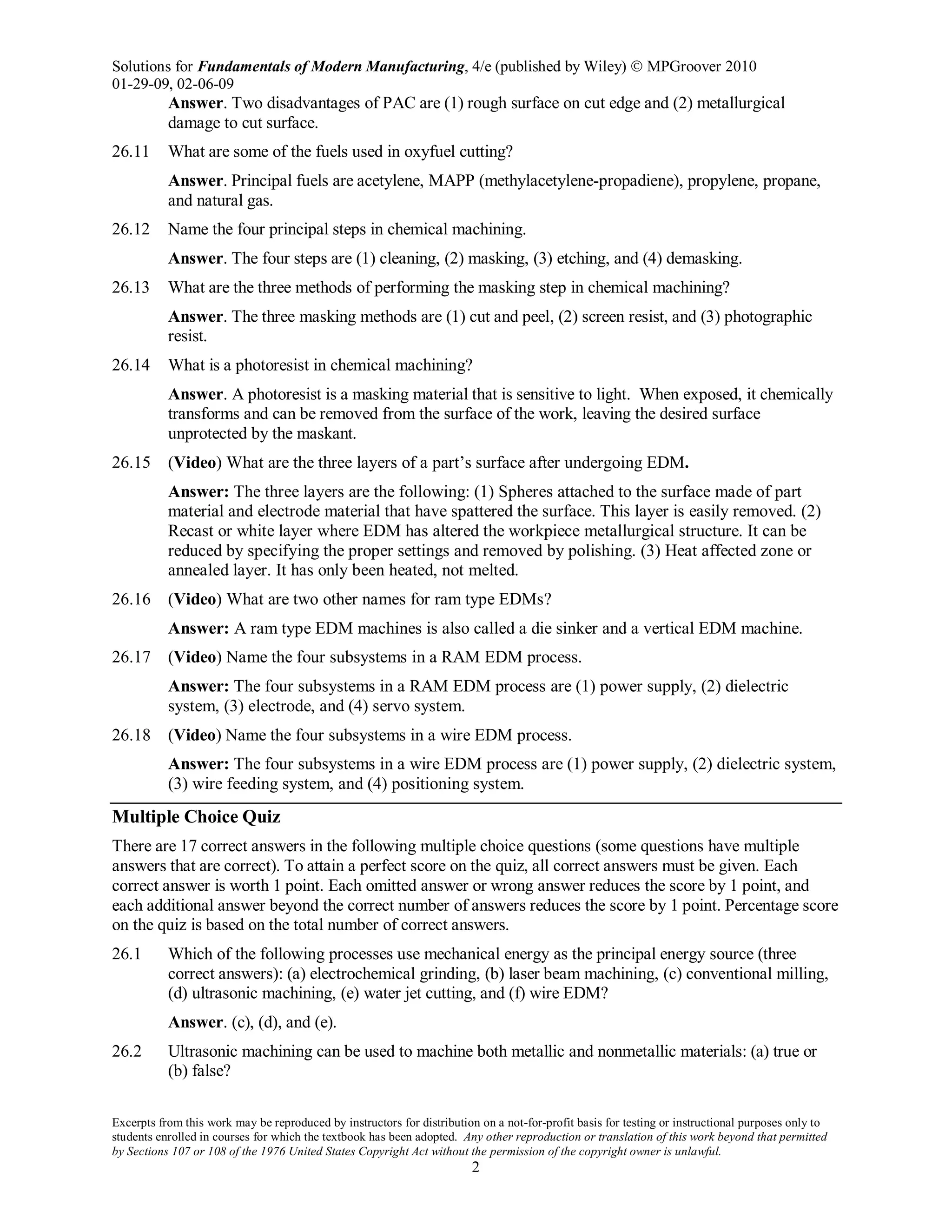 Solutions for Fundamentals of Modern Manufacturing, 4/e (published by Wiley)  MPGroover 2010
01-29-09, 02-06-09
Excerpts from this work may be reproduced by instructors for distribution on a not-for-profit basis for testing or instructional purposes only to
students enrolled in courses for which the textbook has been adopted. Any other reproduction or translation of this work beyond that permitted
by Sections 107 or 108 of the 1976 United States Copyright Act without the permission of the copyright owner is unlawful.
2
Answer. Two disadvantages of PAC are (1) rough surface on cut edge and (2) metallurgical
damage to cut surface.
26.11 What are some of the fuels used in oxyfuel cutting?
Answer. Principal fuels are acetylene, MAPP (methylacetylene-propadiene), propylene, propane,
and natural gas.
26.12 Name the four principal steps in chemical machining.
Answer. The four steps are (1) cleaning, (2) masking, (3) etching, and (4) demasking.
26.13 What are the three methods of performing the masking step in chemical machining?
Answer. The three masking methods are (1) cut and peel, (2) screen resist, and (3) photographic
resist.
26.14 What is a photoresist in chemical machining?
Answer. A photoresist is a masking material that is sensitive to light. When exposed, it chemically
transforms and can be removed from the surface of the work, leaving the desired surface
unprotected by the maskant.
26.15 (Video) What are the three layers of a part’s surface after undergoing EDM.
Answer: The three layers are the following: (1) Spheres attached to the surface made of part
material and electrode material that have spattered the surface. This layer is easily removed. (2)
Recast or white layer where EDM has altered the workpiece metallurgical structure. It can be
reduced by specifying the proper settings and removed by polishing. (3) Heat affected zone or
annealed layer. It has only been heated, not melted.
26.16 (Video) What are two other names for ram type EDMs?
Answer: A ram type EDM machines is also called a die sinker and a vertical EDM machine.
26.17 (Video) Name the four subsystems in a RAM EDM process.
Answer: The four subsystems in a RAM EDM process are (1) power supply, (2) dielectric
system, (3) electrode, and (4) servo system.
26.18 (Video) Name the four subsystems in a wire EDM process.
Answer: The four subsystems in a wire EDM process are (1) power supply, (2) dielectric system,
(3) wire feeding system, and (4) positioning system.
Multiple Choice Quiz
There are 17 correct answers in the following multiple choice questions (some questions have multiple
answers that are correct). To attain a perfect score on the quiz, all correct answers must be given. Each
correct answer is worth 1 point. Each omitted answer or wrong answer reduces the score by 1 point, and
each additional answer beyond the correct number of answers reduces the score by 1 point. Percentage score
on the quiz is based on the total number of correct answers.
26.1 Which of the following processes use mechanical energy as the principal energy source (three
correct answers): (a) electrochemical grinding, (b) laser beam machining, (c) conventional milling,
(d) ultrasonic machining, (e) water jet cutting, and (f) wire EDM?
Answer. (c), (d), and (e).
26.2 Ultrasonic machining can be used to machine both metallic and nonmetallic materials: (a) true or
(b) false?
 