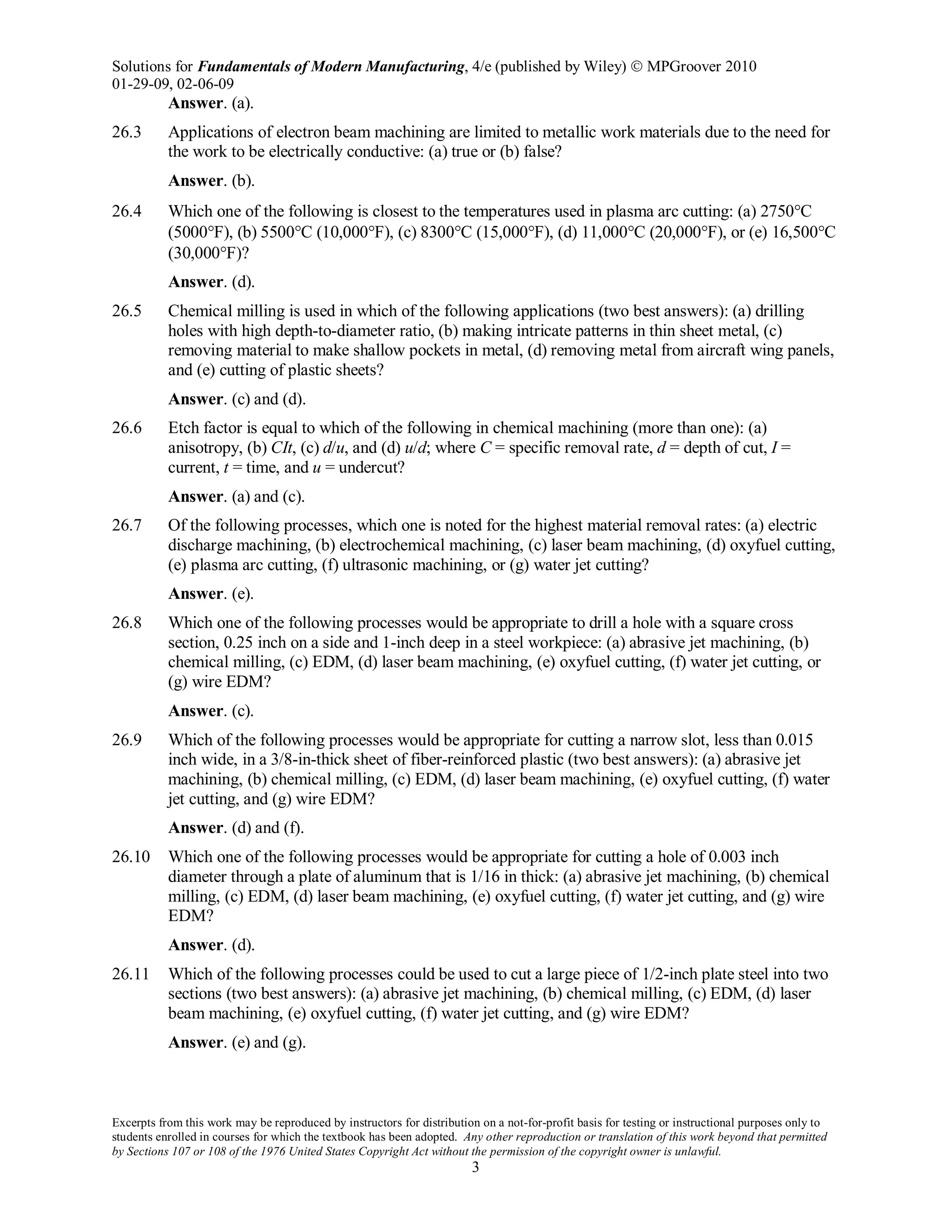 Solutions for Fundamentals of Modern Manufacturing, 4/e (published by Wiley)  MPGroover 2010
01-29-09, 02-06-09
Excerpts from this work may be reproduced by instructors for distribution on a not-for-profit basis for testing or instructional purposes only to
students enrolled in courses for which the textbook has been adopted. Any other reproduction or translation of this work beyond that permitted
by Sections 107 or 108 of the 1976 United States Copyright Act without the permission of the copyright owner is unlawful.
3
Answer. (a).
26.3 Applications of electron beam machining are limited to metallic work materials due to the need for
the work to be electrically conductive: (a) true or (b) false?
Answer. (b).
26.4 Which one of the following is closest to the temperatures used in plasma arc cutting: (a) 2750°C
(5000°F), (b) 5500°C (10,000°F), (c) 8300°C (15,000°F), (d) 11,000°C (20,000°F), or (e) 16,500°C
(30,000°F)?
Answer. (d).
26.5 Chemical milling is used in which of the following applications (two best answers): (a) drilling
holes with high depth-to-diameter ratio, (b) making intricate patterns in thin sheet metal, (c)
removing material to make shallow pockets in metal, (d) removing metal from aircraft wing panels,
and (e) cutting of plastic sheets?
Answer. (c) and (d).
26.6 Etch factor is equal to which of the following in chemical machining (more than one): (a)
anisotropy, (b) CIt, (c) d/u, and (d) u/d; where C = specific removal rate, d = depth of cut, I =
current, t = time, and u = undercut?
Answer. (a) and (c).
26.7 Of the following processes, which one is noted for the highest material removal rates: (a) electric
discharge machining, (b) electrochemical machining, (c) laser beam machining, (d) oxyfuel cutting,
(e) plasma arc cutting, (f) ultrasonic machining, or (g) water jet cutting?
Answer. (e).
26.8 Which one of the following processes would be appropriate to drill a hole with a square cross
section, 0.25 inch on a side and 1-inch deep in a steel workpiece: (a) abrasive jet machining, (b)
chemical milling, (c) EDM, (d) laser beam machining, (e) oxyfuel cutting, (f) water jet cutting, or
(g) wire EDM?
Answer. (c).
26.9 Which of the following processes would be appropriate for cutting a narrow slot, less than 0.015
inch wide, in a 3/8-in-thick sheet of fiber-reinforced plastic (two best answers): (a) abrasive jet
machining, (b) chemical milling, (c) EDM, (d) laser beam machining, (e) oxyfuel cutting, (f) water
jet cutting, and (g) wire EDM?
Answer. (d) and (f).
26.10 Which one of the following processes would be appropriate for cutting a hole of 0.003 inch
diameter through a plate of aluminum that is 1/16 in thick: (a) abrasive jet machining, (b) chemical
milling, (c) EDM, (d) laser beam machining, (e) oxyfuel cutting, (f) water jet cutting, and (g) wire
EDM?
Answer. (d).
26.11 Which of the following processes could be used to cut a large piece of 1/2-inch plate steel into two
sections (two best answers): (a) abrasive jet machining, (b) chemical milling, (c) EDM, (d) laser
beam machining, (e) oxyfuel cutting, (f) water jet cutting, and (g) wire EDM?
Answer. (e) and (g).
 