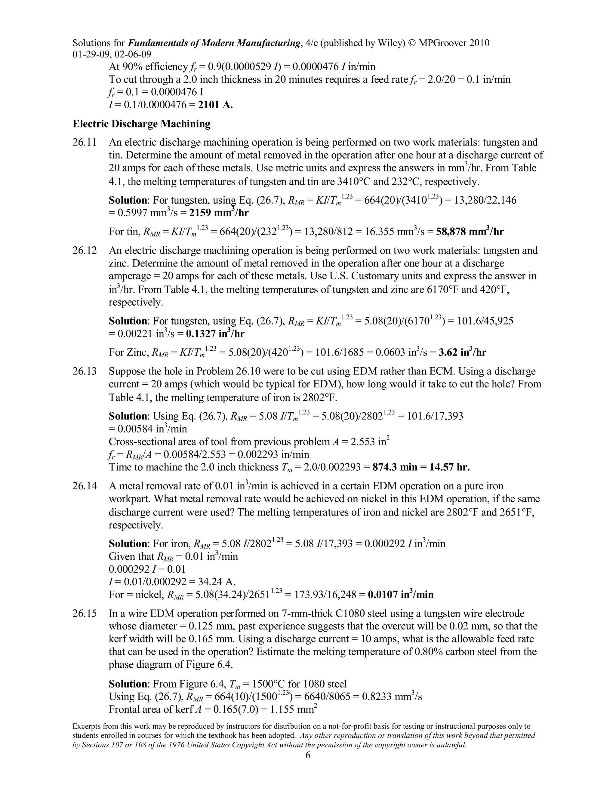 Solutions for Fundamentals of Modern Manufacturing, 4/e (published by Wiley)  MPGroover 2010
01-29-09, 02-06-09
Excerpts from this work may be reproduced by instructors for distribution on a not-for-profit basis for testing or instructional purposes only to
students enrolled in courses for which the textbook has been adopted. Any other reproduction or translation of this work beyond that permitted
by Sections 107 or 108 of the 1976 United States Copyright Act without the permission of the copyright owner is unlawful.
6
At 90% efficiency fr = 0.9(0.0000529 I) = 0.0000476 I in/min
To cut through a 2.0 inch thickness in 20 minutes requires a feed rate fr = 2.0/20 = 0.1 in/min
fr = 0.1 = 0.0000476 I
I = 0.1/0.0000476 = 2101 A.
Electric Discharge Machining
26.11 An electric discharge machining operation is being performed on two work materials: tungsten and
tin. Determine the amount of metal removed in the operation after one hour at a discharge current of
20 amps for each of these metals. Use metric units and express the answers in mm3
/hr. From Table
4.1, the melting temperatures of tungsten and tin are 3410°C and 232°C, respectively.
Solution: For tungsten, using Eq. (26.7), RMR = KI/Tm
1.23
= 664(20)/(34101.23
) = 13,280/22,146
= 0.5997 mm3
/s = 2159 mm3
/hr
For tin, RMR = KI/Tm
1.23
= 664(20)/(2321.23
) = 13,280/812 = 16.355 mm3
/s = 58,878 mm3
/hr
26.12 An electric discharge machining operation is being performed on two work materials: tungsten and
zinc. Determine the amount of metal removed in the operation after one hour at a discharge
amperage = 20 amps for each of these metals. Use U.S. Customary units and express the answer in
in3
/hr. From Table 4.1, the melting temperatures of tungsten and zinc are 6170°F and 420°F,
respectively.
Solution: For tungsten, using Eq. (26.7), RMR = KI/Tm
1.23
= 5.08(20)/(61701.23
) = 101.6/45,925
= 0.00221 in3
/s = 0.1327 in3
/hr
For Zinc, RMR = KI/Tm
1.23
= 5.08(20)/(4201.23
) = 101.6/1685 = 0.0603 in3
/s = 3.62 in3
/hr
26.13 Suppose the hole in Problem 26.10 were to be cut using EDM rather than ECM. Using a discharge
current = 20 amps (which would be typical for EDM), how long would it take to cut the hole? From
Table 4.1, the melting temperature of iron is 2802°F.
Solution: Using Eq. (26.7), RMR = 5.08 I/Tm
1.23
= 5.08(20)/28021.23
= 101.6/17,393
= 0.00584 in3
/min
Cross-sectional area of tool from previous problem A = 2.553 in2
fr = RMR/A = 0.00584/2.553 = 0.002293 in/min
Time to machine the 2.0 inch thickness Tm = 2.0/0.002293 = 874.3 min = 14.57 hr.
26.14 A metal removal rate of 0.01 in3
/min is achieved in a certain EDM operation on a pure iron
workpart. What metal removal rate would be achieved on nickel in this EDM operation, if the same
discharge current were used? The melting temperatures of iron and nickel are 2802°F and 2651°F,
respectively.
Solution: For iron, RMR = 5.08 I/28021.23
= 5.08 I/17,393 = 0.000292 I in3
/min
Given that RMR = 0.01 in3
/min
0.000292 I = 0.01
I = 0.01/0.000292 = 34.24 A.
For = nickel, RMR = 5.08(34.24)/26511.23
= 173.93/16,248 = 0.0107 in3
/min
26.15 In a wire EDM operation performed on 7-mm-thick C1080 steel using a tungsten wire electrode
whose diameter = 0.125 mm, past experience suggests that the overcut will be 0.02 mm, so that the
kerf width will be 0.165 mm. Using a discharge current = 10 amps, what is the allowable feed rate
that can be used in the operation? Estimate the melting temperature of 0.80% carbon steel from the
phase diagram of Figure 6.4.
Solution: From Figure 6.4, Tm = 1500°C for 1080 steel
Using Eq. (26.7), RMR = 664(10)/(15001.23
) = 6640/8065 = 0.8233 mm3
/s
Frontal area of kerf A = 0.165(7.0) = 1.155 mm2
 