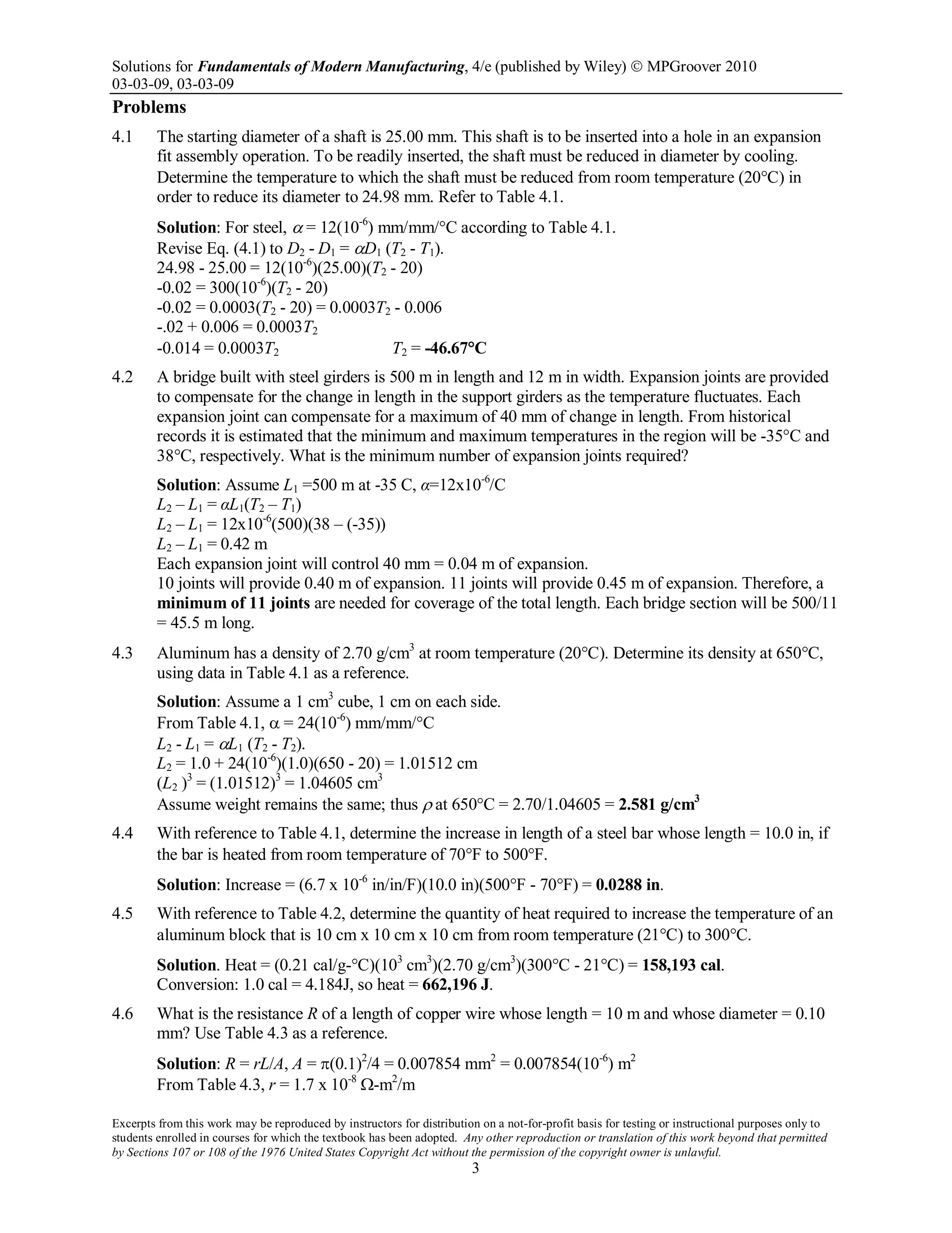 Solutions for Fundamentals of Modern Manufacturing, 4/e (published by Wiley)  MPGroover 2010
03-03-09, 03-03-09
Excerpts from this work may be reproduced by instructors for distribution on a not-for-profit basis for testing or instructional purposes only to
students enrolled in courses for which the textbook has been adopted. Any other reproduction or translation of this work beyond that permitted
by Sections 107 or 108 of the 1976 United States Copyright Act without the permission of the copyright owner is unlawful.
3
Problems
4.1 The starting diameter of a shaft is 25.00 mm. This shaft is to be inserted into a hole in an expansion
fit assembly operation. To be readily inserted, the shaft must be reduced in diameter by cooling.
Determine the temperature to which the shaft must be reduced from room temperature (20°C) in
order to reduce its diameter to 24.98 mm. Refer to Table 4.1.
Solution: For steel, α = 12(10-6
) mm/mm/°C according to Table 4.1.
Revise Eq. (4.1) to D2 - D1 = αD1 (T2 - T1).
24.98 - 25.00 = 12(10-6
)(25.00)(T2 - 20)
-0.02 = 300(10-6
)(T2 - 20)
-0.02 = 0.0003(T2 - 20) = 0.0003T2 - 0.006
-.02 + 0.006 = 0.0003T2
-0.014 = 0.0003T2 T2 = -46.67°C
4.2 A bridge built with steel girders is 500 m in length and 12 m in width. Expansion joints are provided
to compensate for the change in length in the support girders as the temperature fluctuates. Each
expansion joint can compensate for a maximum of 40 mm of change in length. From historical
records it is estimated that the minimum and maximum temperatures in the region will be -35°C and
38°C, respectively. What is the minimum number of expansion joints required?
Solution: Assume L1 =500 m at -35 C, α=12x10-6
/C
L2 – L1 = αL1(T2 – T1)
L2 – L1 = 12x10-6
(500)(38 – (-35))
L2 – L1 = 0.42 m
Each expansion joint will control 40 mm = 0.04 m of expansion.
10 joints will provide 0.40 m of expansion. 11 joints will provide 0.45 m of expansion. Therefore, a
minimum of 11 joints are needed for coverage of the total length. Each bridge section will be 500/11
= 45.5 m long.
4.3 Aluminum has a density of 2.70 g/cm3
at room temperature (20°C). Determine its density at 650°C,
using data in Table 4.1 as a reference.
Solution: Assume a 1 cm3
cube, 1 cm on each side.
From Table 4.1, α = 24(10-6
) mm/mm/°C
L2 - L1 = αL1 (T2 - T2).
L2 = 1.0 + 24(10-6
)(1.0)(650 - 20) = 1.01512 cm
(L2 )3
= (1.01512)3
= 1.04605 cm3
Assume weight remains the same; thus ρ at 650°C = 2.70/1.04605 = 2.581 g/cm3
4.4 With reference to Table 4.1, determine the increase in length of a steel bar whose length = 10.0 in, if
the bar is heated from room temperature of 70°F to 500°F.
Solution: Increase = (6.7 x 10-6
in/in/F)(10.0 in)(500°F - 70°F) = 0.0288 in.
4.5 With reference to Table 4.2, determine the quantity of heat required to increase the temperature of an
aluminum block that is 10 cm x 10 cm x 10 cm from room temperature (21°C) to 300°C.
Solution. Heat = (0.21 cal/g-°C)(103
cm3
)(2.70 g/cm3
)(300°C - 21°C) = 158,193 cal.
Conversion: 1.0 cal = 4.184J, so heat = 662,196 J.
4.6 What is the resistance R of a length of copper wire whose length = 10 m and whose diameter = 0.10
mm? Use Table 4.3 as a reference.
Solution: R = rL/A, A = π(0.1)2
/4 = 0.007854 mm2
= 0.007854(10-6
) m2
From Table 4.3, r = 1.7 x 10-8
Ω-m2
/m
 