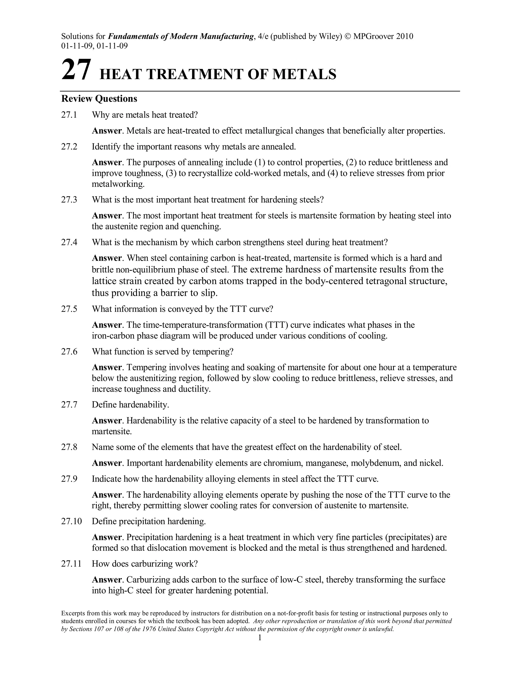Solutions for Fundamentals of Modern Manufacturing, 4/e (published by Wiley)  MPGroover 2010
01-11-09, 01-11-09
Excerpts from this work may be reproduced by instructors for distribution on a not-for-profit basis for testing or instructional purposes only to
students enrolled in courses for which the textbook has been adopted. Any other reproduction or translation of this work beyond that permitted
by Sections 107 or 108 of the 1976 United States Copyright Act without the permission of the copyright owner is unlawful.
1
27 HEAT TREATMENT OF METALS
Review Questions
27.1 Why are metals heat treated?
Answer. Metals are heat-treated to effect metallurgical changes that beneficially alter properties.
27.2 Identify the important reasons why metals are annealed.
Answer. The purposes of annealing include (1) to control properties, (2) to reduce brittleness and
improve toughness, (3) to recrystallize cold-worked metals, and (4) to relieve stresses from prior
metalworking.
27.3 What is the most important heat treatment for hardening steels?
Answer. The most important heat treatment for steels is martensite formation by heating steel into
the austenite region and quenching.
27.4 What is the mechanism by which carbon strengthens steel during heat treatment?
Answer. When steel containing carbon is heat-treated, martensite is formed which is a hard and
brittle non-equilibrium phase of steel. The extreme hardness of martensite results from the
lattice strain created by carbon atoms trapped in the body-centered tetragonal structure,
thus providing a barrier to slip.
27.5 What information is conveyed by the TTT curve?
Answer. The time-temperature-transformation (TTT) curve indicates what phases in the
iron-carbon phase diagram will be produced under various conditions of cooling.
27.6 What function is served by tempering?
Answer. Tempering involves heating and soaking of martensite for about one hour at a temperature
below the austenitizing region, followed by slow cooling to reduce brittleness, relieve stresses, and
increase toughness and ductility.
27.7 Define hardenability.
Answer. Hardenability is the relative capacity of a steel to be hardened by transformation to
martensite.
27.8 Name some of the elements that have the greatest effect on the hardenability of steel.
Answer. Important hardenability elements are chromium, manganese, molybdenum, and nickel.
27.9 Indicate how the hardenability alloying elements in steel affect the TTT curve.
Answer. The hardenability alloying elements operate by pushing the nose of the TTT curve to the
right, thereby permitting slower cooling rates for conversion of austenite to martensite.
27.10 Define precipitation hardening.
Answer. Precipitation hardening is a heat treatment in which very fine particles (precipitates) are
formed so that dislocation movement is blocked and the metal is thus strengthened and hardened.
27.11 How does carburizing work?
Answer. Carburizing adds carbon to the surface of low-C steel, thereby transforming the surface
into high-C steel for greater hardening potential.
 