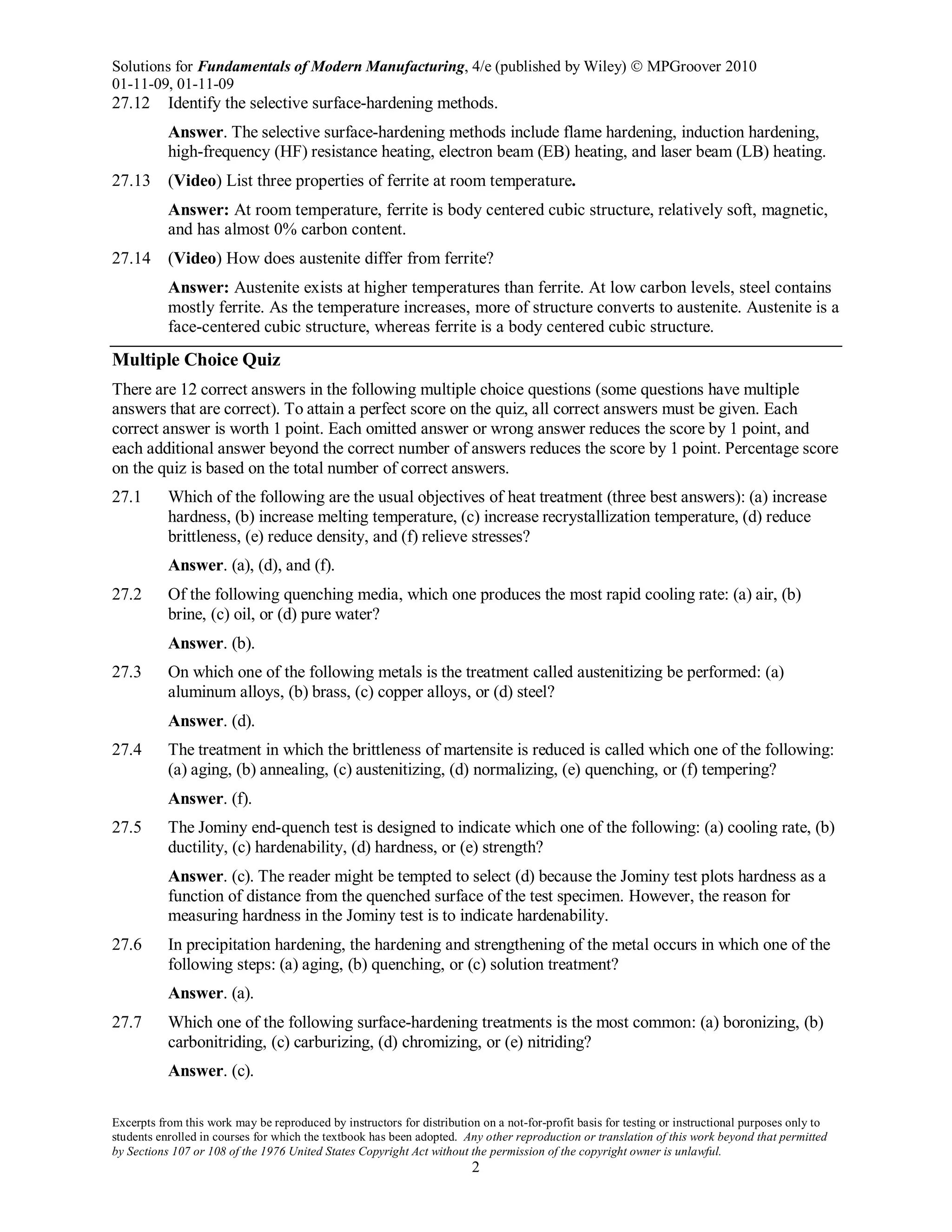 Solutions for Fundamentals of Modern Manufacturing, 4/e (published by Wiley)  MPGroover 2010
01-11-09, 01-11-09
Excerpts from this work may be reproduced by instructors for distribution on a not-for-profit basis for testing or instructional purposes only to
students enrolled in courses for which the textbook has been adopted. Any other reproduction or translation of this work beyond that permitted
by Sections 107 or 108 of the 1976 United States Copyright Act without the permission of the copyright owner is unlawful.
2
27.12 Identify the selective surface-hardening methods.
Answer. The selective surface-hardening methods include flame hardening, induction hardening,
high-frequency (HF) resistance heating, electron beam (EB) heating, and laser beam (LB) heating.
27.13 (Video) List three properties of ferrite at room temperature.
Answer: At room temperature, ferrite is body centered cubic structure, relatively soft, magnetic,
and has almost 0% carbon content.
27.14 (Video) How does austenite differ from ferrite?
Answer: Austenite exists at higher temperatures than ferrite. At low carbon levels, steel contains
mostly ferrite. As the temperature increases, more of structure converts to austenite. Austenite is a
face-centered cubic structure, whereas ferrite is a body centered cubic structure.
Multiple Choice Quiz
There are 12 correct answers in the following multiple choice questions (some questions have multiple
answers that are correct). To attain a perfect score on the quiz, all correct answers must be given. Each
correct answer is worth 1 point. Each omitted answer or wrong answer reduces the score by 1 point, and
each additional answer beyond the correct number of answers reduces the score by 1 point. Percentage score
on the quiz is based on the total number of correct answers.
27.1 Which of the following are the usual objectives of heat treatment (three best answers): (a) increase
hardness, (b) increase melting temperature, (c) increase recrystallization temperature, (d) reduce
brittleness, (e) reduce density, and (f) relieve stresses?
Answer. (a), (d), and (f).
27.2 Of the following quenching media, which one produces the most rapid cooling rate: (a) air, (b)
brine, (c) oil, or (d) pure water?
Answer. (b).
27.3 On which one of the following metals is the treatment called austenitizing be performed: (a)
aluminum alloys, (b) brass, (c) copper alloys, or (d) steel?
Answer. (d).
27.4 The treatment in which the brittleness of martensite is reduced is called which one of the following:
(a) aging, (b) annealing, (c) austenitizing, (d) normalizing, (e) quenching, or (f) tempering?
Answer. (f).
27.5 The Jominy end-quench test is designed to indicate which one of the following: (a) cooling rate, (b)
ductility, (c) hardenability, (d) hardness, or (e) strength?
Answer. (c). The reader might be tempted to select (d) because the Jominy test plots hardness as a
function of distance from the quenched surface of the test specimen. However, the reason for
measuring hardness in the Jominy test is to indicate hardenability.
27.6 In precipitation hardening, the hardening and strengthening of the metal occurs in which one of the
following steps: (a) aging, (b) quenching, or (c) solution treatment?
Answer. (a).
27.7 Which one of the following surface-hardening treatments is the most common: (a) boronizing, (b)
carbonitriding, (c) carburizing, (d) chromizing, or (e) nitriding?
Answer. (c).
 