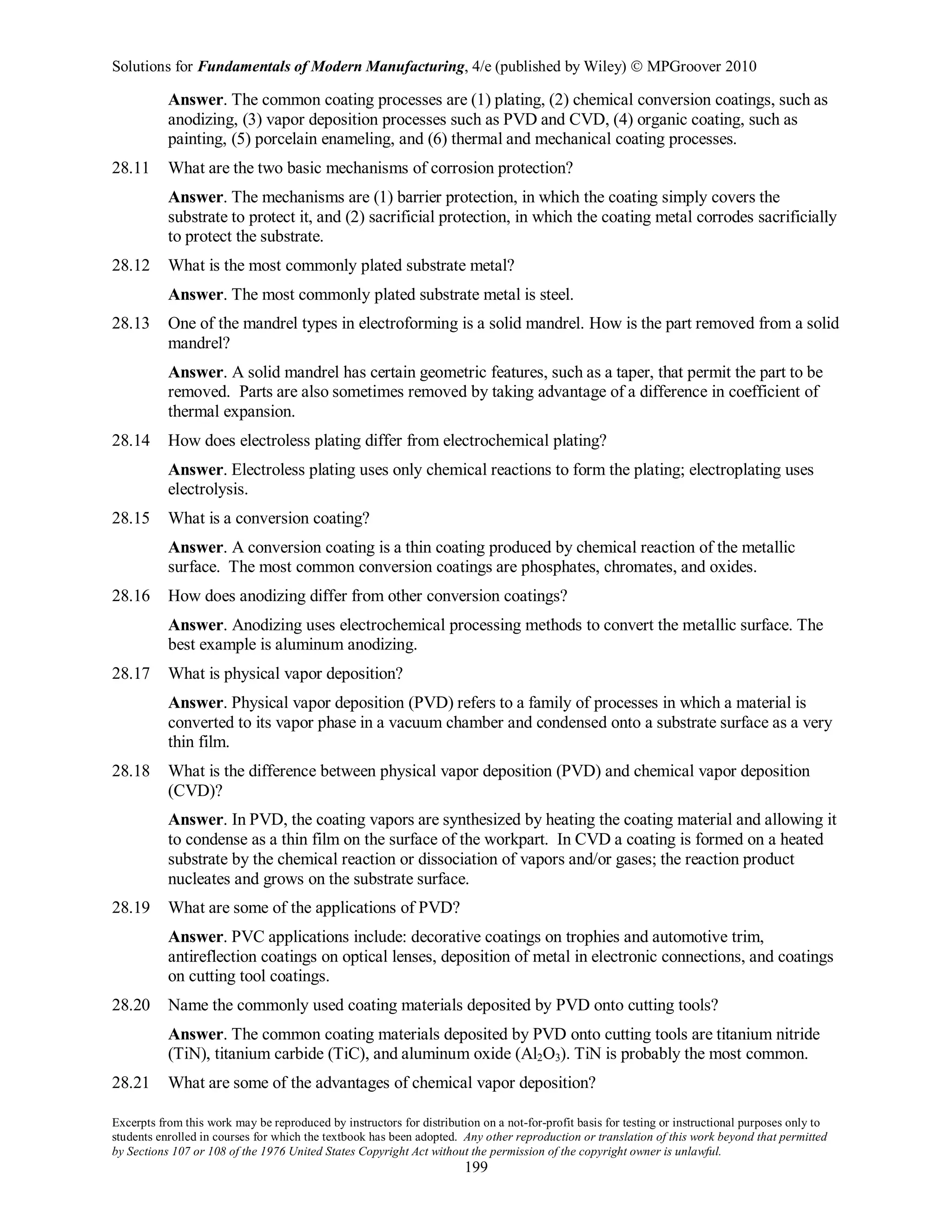 Solutions for Fundamentals of Modern Manufacturing, 4/e (published by Wiley)  MPGroover 2010
Excerpts from this work may be reproduced by instructors for distribution on a not-for-profit basis for testing or instructional purposes only to
students enrolled in courses for which the textbook has been adopted. Any other reproduction or translation of this work beyond that permitted
by Sections 107 or 108 of the 1976 United States Copyright Act without the permission of the copyright owner is unlawful.
199
Answer. The common coating processes are (1) plating, (2) chemical conversion coatings, such as
anodizing, (3) vapor deposition processes such as PVD and CVD, (4) organic coating, such as
painting, (5) porcelain enameling, and (6) thermal and mechanical coating processes.
28.11 What are the two basic mechanisms of corrosion protection?
Answer. The mechanisms are (1) barrier protection, in which the coating simply covers the
substrate to protect it, and (2) sacrificial protection, in which the coating metal corrodes sacrificially
to protect the substrate.
28.12 What is the most commonly plated substrate metal?
Answer. The most commonly plated substrate metal is steel.
28.13 One of the mandrel types in electroforming is a solid mandrel. How is the part removed from a solid
mandrel?
Answer. A solid mandrel has certain geometric features, such as a taper, that permit the part to be
removed. Parts are also sometimes removed by taking advantage of a difference in coefficient of
thermal expansion.
28.14 How does electroless plating differ from electrochemical plating?
Answer. Electroless plating uses only chemical reactions to form the plating; electroplating uses
electrolysis.
28.15 What is a conversion coating?
Answer. A conversion coating is a thin coating produced by chemical reaction of the metallic
surface. The most common conversion coatings are phosphates, chromates, and oxides.
28.16 How does anodizing differ from other conversion coatings?
Answer. Anodizing uses electrochemical processing methods to convert the metallic surface. The
best example is aluminum anodizing.
28.17 What is physical vapor deposition?
Answer. Physical vapor deposition (PVD) refers to a family of processes in which a material is
converted to its vapor phase in a vacuum chamber and condensed onto a substrate surface as a very
thin film.
28.18 What is the difference between physical vapor deposition (PVD) and chemical vapor deposition
(CVD)?
Answer. In PVD, the coating vapors are synthesized by heating the coating material and allowing it
to condense as a thin film on the surface of the workpart. In CVD a coating is formed on a heated
substrate by the chemical reaction or dissociation of vapors and/or gases; the reaction product
nucleates and grows on the substrate surface.
28.19 What are some of the applications of PVD?
Answer. PVC applications include: decorative coatings on trophies and automotive trim,
antireflection coatings on optical lenses, deposition of metal in electronic connections, and coatings
on cutting tool coatings.
28.20 Name the commonly used coating materials deposited by PVD onto cutting tools?
Answer. The common coating materials deposited by PVD onto cutting tools are titanium nitride
(TiN), titanium carbide (TiC), and aluminum oxide (Al2O3). TiN is probably the most common.
28.21 What are some of the advantages of chemical vapor deposition?
 