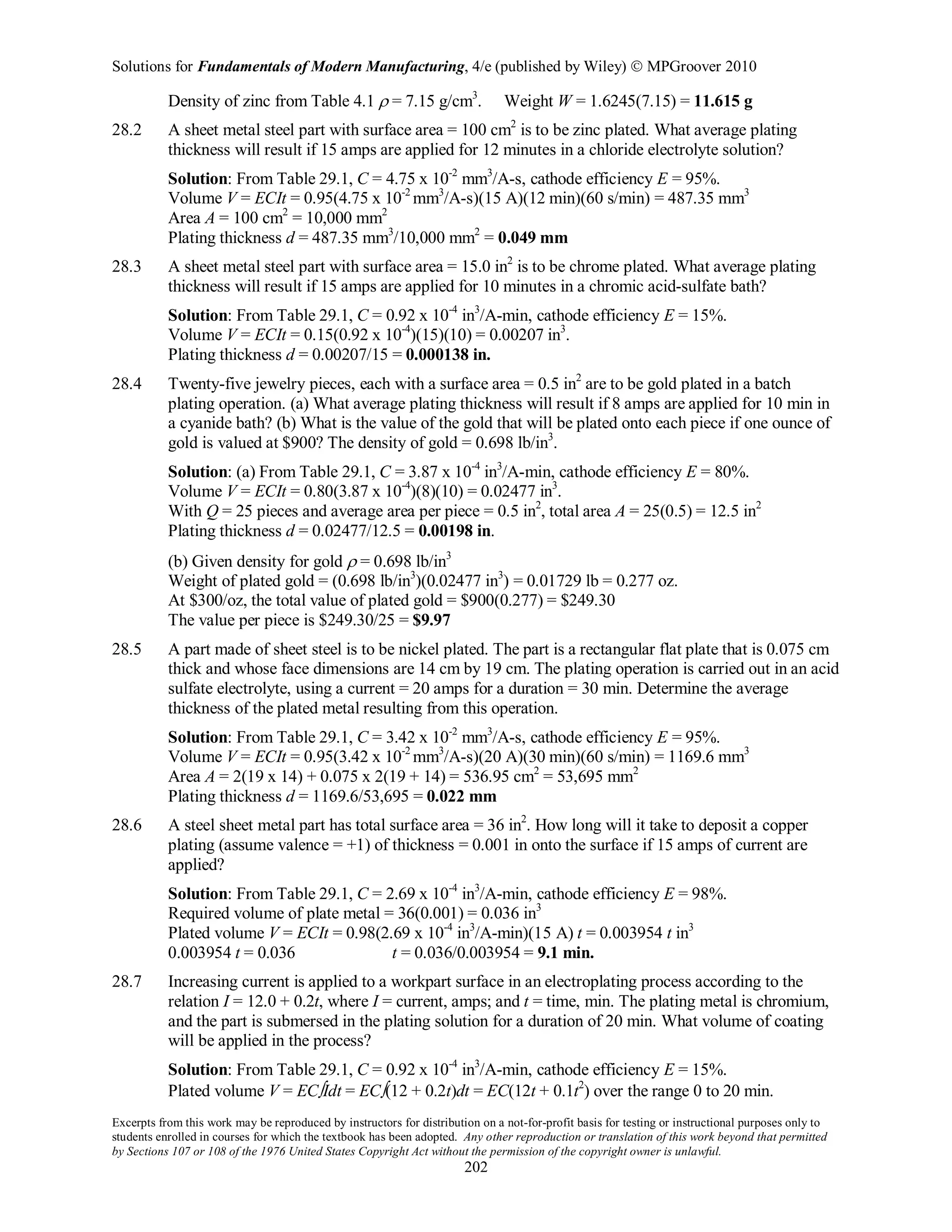 Solutions for Fundamentals of Modern Manufacturing, 4/e (published by Wiley)  MPGroover 2010
Excerpts from this work may be reproduced by instructors for distribution on a not-for-profit basis for testing or instructional purposes only to
students enrolled in courses for which the textbook has been adopted. Any other reproduction or translation of this work beyond that permitted
by Sections 107 or 108 of the 1976 United States Copyright Act without the permission of the copyright owner is unlawful.
202
Density of zinc from Table 4.1 ρ = 7.15 g/cm3
. Weight W = 1.6245(7.15) = 11.615 g
28.2 A sheet metal steel part with surface area = 100 cm2
is to be zinc plated. What average plating
thickness will result if 15 amps are applied for 12 minutes in a chloride electrolyte solution?
Solution: From Table 29.1, C = 4.75 x 10-2
mm3
/A-s, cathode efficiency E = 95%.
Volume V = ECIt = 0.95(4.75 x 10-2
mm3
/A-s)(15 A)(12 min)(60 s/min) = 487.35 mm3
Area A = 100 cm2
= 10,000 mm2
Plating thickness d = 487.35 mm3
/10,000 mm2
= 0.049 mm
28.3 A sheet metal steel part with surface area = 15.0 in2
is to be chrome plated. What average plating
thickness will result if 15 amps are applied for 10 minutes in a chromic acid-sulfate bath?
Solution: From Table 29.1, C = 0.92 x 10-4
in3
/A-min, cathode efficiency E = 15%.
Volume V = ECIt = 0.15(0.92 x 10-4
)(15)(10) = 0.00207 in3
.
Plating thickness d = 0.00207/15 = 0.000138 in.
28.4 Twenty-five jewelry pieces, each with a surface area = 0.5 in2
are to be gold plated in a batch
plating operation. (a) What average plating thickness will result if 8 amps are applied for 10 min in
a cyanide bath? (b) What is the value of the gold that will be plated onto each piece if one ounce of
gold is valued at $900? The density of gold = 0.698 lb/in3
.
Solution: (a) From Table 29.1, C = 3.87 x 10-4
in3
/A-min, cathode efficiency E = 80%.
Volume V = ECIt = 0.80(3.87 x 10-4
)(8)(10) = 0.02477 in3
.
With Q = 25 pieces and average area per piece = 0.5 in2
, total area A = 25(0.5) = 12.5 in2
Plating thickness d = 0.02477/12.5 = 0.00198 in.
(b) Given density for gold ρ = 0.698 lb/in3
Weight of plated gold = (0.698 lb/in3
)(0.02477 in3
) = 0.01729 lb = 0.277 oz.
At $300/oz, the total value of plated gold = $900(0.277) = $249.30
The value per piece is $249.30/25 = $9.97
28.5 A part made of sheet steel is to be nickel plated. The part is a rectangular flat plate that is 0.075 cm
thick and whose face dimensions are 14 cm by 19 cm. The plating operation is carried out in an acid
sulfate electrolyte, using a current = 20 amps for a duration = 30 min. Determine the average
thickness of the plated metal resulting from this operation.
Solution: From Table 29.1, C = 3.42 x 10-2
mm3
/A-s, cathode efficiency E = 95%.
Volume V = ECIt = 0.95(3.42 x 10-2
mm3
/A-s)(20 A)(30 min)(60 s/min) = 1169.6 mm3
Area A = 2(19 x 14) + 0.075 x 2(19 + 14) = 536.95 cm2
= 53,695 mm2
Plating thickness d = 1169.6/53,695 = 0.022 mm
28.6 A steel sheet metal part has total surface area = 36 in2
. How long will it take to deposit a copper
plating (assume valence = +1) of thickness = 0.001 in onto the surface if 15 amps of current are
applied?
Solution: From Table 29.1, C = 2.69 x 10-4
in3
/A-min, cathode efficiency E = 98%.
Required volume of plate metal = 36(0.001) = 0.036 in3
Plated volume V = ECIt = 0.98(2.69 x 10-4
in3
/A-min)(15 A) t = 0.003954 t in3
0.003954 t = 0.036 t = 0.036/0.003954 = 9.1 min.
28.7 Increasing current is applied to a workpart surface in an electroplating process according to the
relation I = 12.0 + 0.2t, where I = current, amps; and t = time, min. The plating metal is chromium,
and the part is submersed in the plating solution for a duration of 20 min. What volume of coating
will be applied in the process?
Solution: From Table 29.1, C = 0.92 x 10-4
in3
/A-min, cathode efficiency E = 15%.
Plated volume V = EC∫Idt = EC∫(12 + 0.2t)dt = EC(12t + 0.1t2
) over the range 0 to 20 min.
 