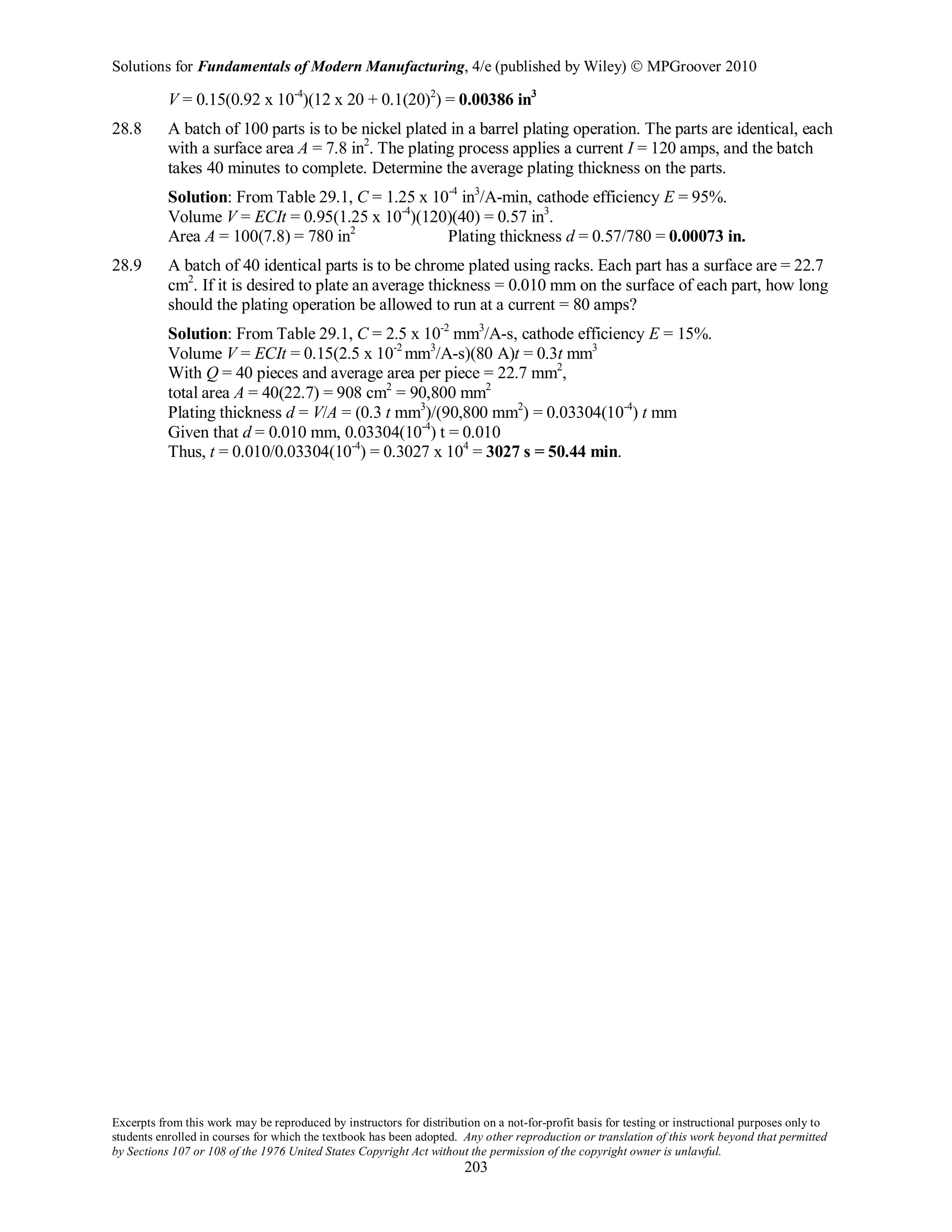 Solutions for Fundamentals of Modern Manufacturing, 4/e (published by Wiley)  MPGroover 2010
Excerpts from this work may be reproduced by instructors for distribution on a not-for-profit basis for testing or instructional purposes only to
students enrolled in courses for which the textbook has been adopted. Any other reproduction or translation of this work beyond that permitted
by Sections 107 or 108 of the 1976 United States Copyright Act without the permission of the copyright owner is unlawful.
203
V = 0.15(0.92 x 10-4
)(12 x 20 + 0.1(20)2
) = 0.00386 in3
28.8 A batch of 100 parts is to be nickel plated in a barrel plating operation. The parts are identical, each
with a surface area A = 7.8 in2
. The plating process applies a current I = 120 amps, and the batch
takes 40 minutes to complete. Determine the average plating thickness on the parts.
Solution: From Table 29.1, C = 1.25 x 10-4
in3
/A-min, cathode efficiency E = 95%.
Volume V = ECIt = 0.95(1.25 x 10-4
)(120)(40) = 0.57 in3
.
Area A = 100(7.8) = 780 in2
Plating thickness d = 0.57/780 = 0.00073 in.
28.9 A batch of 40 identical parts is to be chrome plated using racks. Each part has a surface are = 22.7
cm2
. If it is desired to plate an average thickness = 0.010 mm on the surface of each part, how long
should the plating operation be allowed to run at a current = 80 amps?
Solution: From Table 29.1, C = 2.5 x 10-2
mm3
/A-s, cathode efficiency E = 15%.
Volume V = ECIt = 0.15(2.5 x 10-2
mm3
/A-s)(80 A)t = 0.3t mm3
With Q = 40 pieces and average area per piece = 22.7 mm2
,
total area A = 40(22.7) = 908 cm2
= 90,800 mm2
Plating thickness d = V/A = (0.3 t mm3
)/(90,800 mm2
) = 0.03304(10-4
) t mm
Given that d = 0.010 mm, 0.03304(10-4
) t = 0.010
Thus, t = 0.010/0.03304(10-4
) = 0.3027 x 104
= 3027 s = 50.44 min.
 