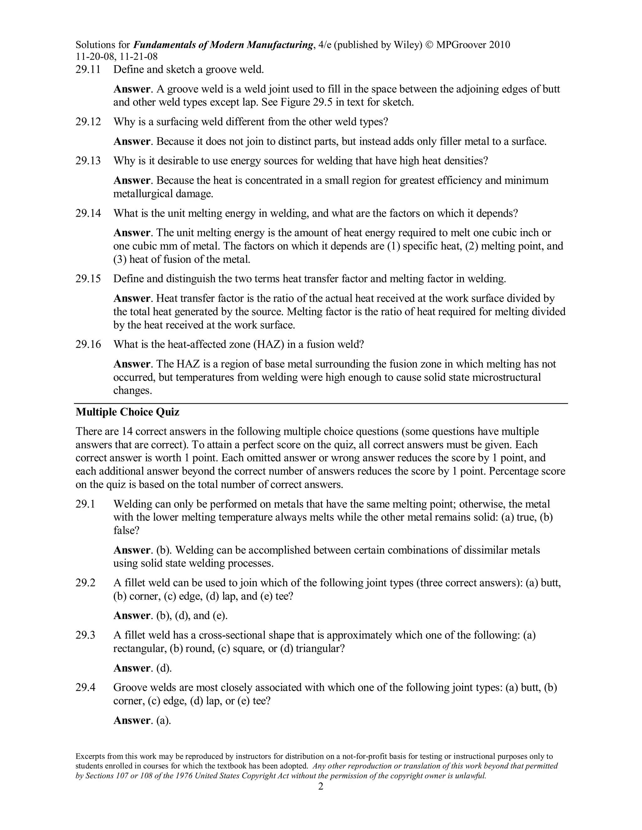 Solutions for Fundamentals of Modern Manufacturing, 4/e (published by Wiley)  MPGroover 2010
11-20-08, 11-21-08
Excerpts from this work may be reproduced by instructors for distribution on a not-for-profit basis for testing or instructional purposes only to
students enrolled in courses for which the textbook has been adopted. Any other reproduction or translation of this work beyond that permitted
by Sections 107 or 108 of the 1976 United States Copyright Act without the permission of the copyright owner is unlawful.
2
29.11 Define and sketch a groove weld.
Answer. A groove weld is a weld joint used to fill in the space between the adjoining edges of butt
and other weld types except lap. See Figure 29.5 in text for sketch.
29.12 Why is a surfacing weld different from the other weld types?
Answer. Because it does not join to distinct parts, but instead adds only filler metal to a surface.
29.13 Why is it desirable to use energy sources for welding that have high heat densities?
Answer. Because the heat is concentrated in a small region for greatest efficiency and minimum
metallurgical damage.
29.14 What is the unit melting energy in welding, and what are the factors on which it depends?
Answer. The unit melting energy is the amount of heat energy required to melt one cubic inch or
one cubic mm of metal. The factors on which it depends are (1) specific heat, (2) melting point, and
(3) heat of fusion of the metal.
29.15 Define and distinguish the two terms heat transfer factor and melting factor in welding.
Answer. Heat transfer factor is the ratio of the actual heat received at the work surface divided by
the total heat generated by the source. Melting factor is the ratio of heat required for melting divided
by the heat received at the work surface.
29.16 What is the heat-affected zone (HAZ) in a fusion weld?
Answer. The HAZ is a region of base metal surrounding the fusion zone in which melting has not
occurred, but temperatures from welding were high enough to cause solid state microstructural
changes.
Multiple Choice Quiz
There are 14 correct answers in the following multiple choice questions (some questions have multiple
answers that are correct). To attain a perfect score on the quiz, all correct answers must be given. Each
correct answer is worth 1 point. Each omitted answer or wrong answer reduces the score by 1 point, and
each additional answer beyond the correct number of answers reduces the score by 1 point. Percentage score
on the quiz is based on the total number of correct answers.
29.1 Welding can only be performed on metals that have the same melting point; otherwise, the metal
with the lower melting temperature always melts while the other metal remains solid: (a) true, (b)
false?
Answer. (b). Welding can be accomplished between certain combinations of dissimilar metals
using solid state welding processes.
29.2 A fillet weld can be used to join which of the following joint types (three correct answers): (a) butt,
(b) corner, (c) edge, (d) lap, and (e) tee?
Answer. (b), (d), and (e).
29.3 A fillet weld has a cross-sectional shape that is approximately which one of the following: (a)
rectangular, (b) round, (c) square, or (d) triangular?
Answer. (d).
29.4 Groove welds are most closely associated with which one of the following joint types: (a) butt, (b)
corner, (c) edge, (d) lap, or (e) tee?
Answer. (a).
 