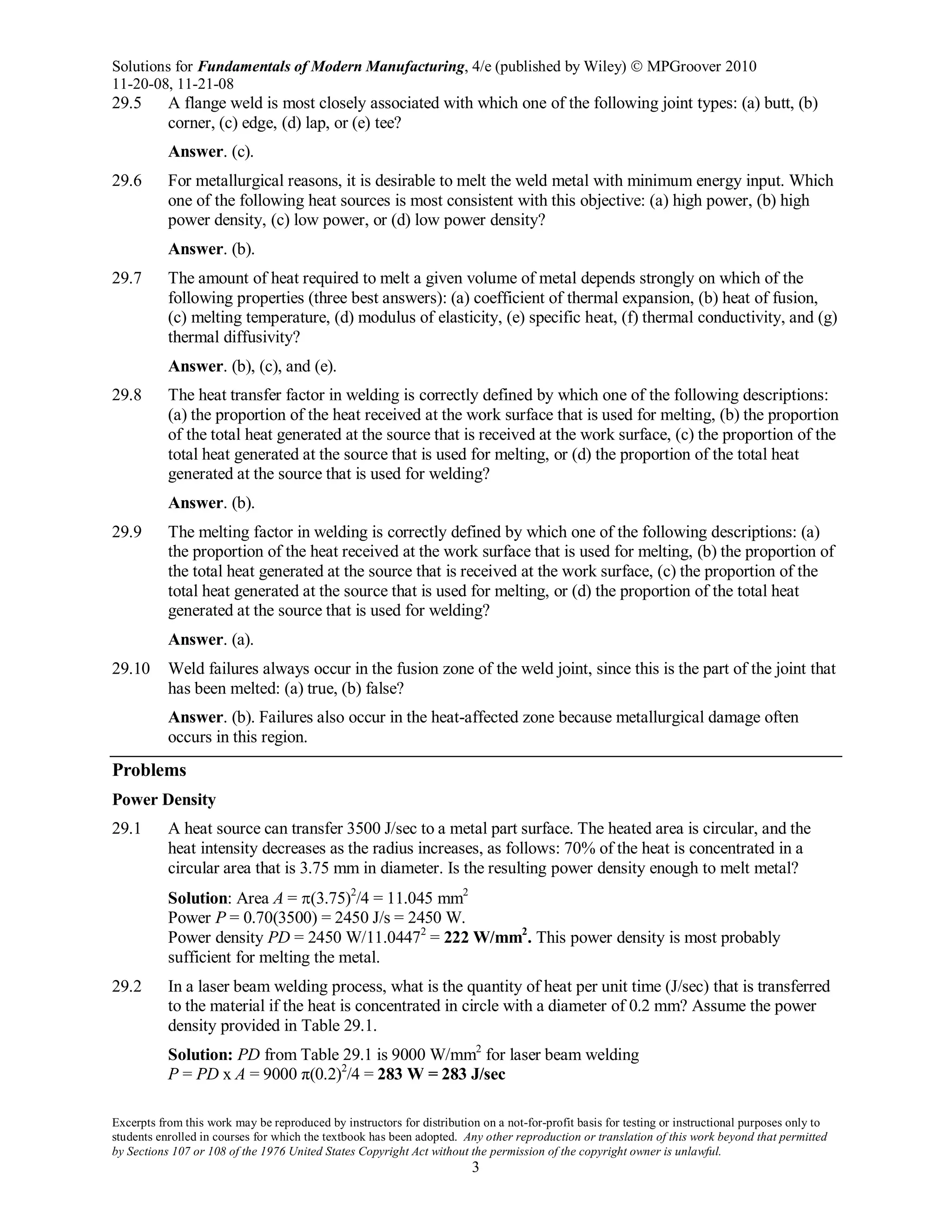 Solutions for Fundamentals of Modern Manufacturing, 4/e (published by Wiley)  MPGroover 2010
11-20-08, 11-21-08
Excerpts from this work may be reproduced by instructors for distribution on a not-for-profit basis for testing or instructional purposes only to
students enrolled in courses for which the textbook has been adopted. Any other reproduction or translation of this work beyond that permitted
by Sections 107 or 108 of the 1976 United States Copyright Act without the permission of the copyright owner is unlawful.
3
29.5 A flange weld is most closely associated with which one of the following joint types: (a) butt, (b)
corner, (c) edge, (d) lap, or (e) tee?
Answer. (c).
29.6 For metallurgical reasons, it is desirable to melt the weld metal with minimum energy input. Which
one of the following heat sources is most consistent with this objective: (a) high power, (b) high
power density, (c) low power, or (d) low power density?
Answer. (b).
29.7 The amount of heat required to melt a given volume of metal depends strongly on which of the
following properties (three best answers): (a) coefficient of thermal expansion, (b) heat of fusion,
(c) melting temperature, (d) modulus of elasticity, (e) specific heat, (f) thermal conductivity, and (g)
thermal diffusivity?
Answer. (b), (c), and (e).
29.8 The heat transfer factor in welding is correctly defined by which one of the following descriptions:
(a) the proportion of the heat received at the work surface that is used for melting, (b) the proportion
of the total heat generated at the source that is received at the work surface, (c) the proportion of the
total heat generated at the source that is used for melting, or (d) the proportion of the total heat
generated at the source that is used for welding?
Answer. (b).
29.9 The melting factor in welding is correctly defined by which one of the following descriptions: (a)
the proportion of the heat received at the work surface that is used for melting, (b) the proportion of
the total heat generated at the source that is received at the work surface, (c) the proportion of the
total heat generated at the source that is used for melting, or (d) the proportion of the total heat
generated at the source that is used for welding?
Answer. (a).
29.10 Weld failures always occur in the fusion zone of the weld joint, since this is the part of the joint that
has been melted: (a) true, (b) false?
Answer. (b). Failures also occur in the heat-affected zone because metallurgical damage often
occurs in this region.
Problems
Power Density
29.1 A heat source can transfer 3500 J/sec to a metal part surface. The heated area is circular, and the
heat intensity decreases as the radius increases, as follows: 70% of the heat is concentrated in a
circular area that is 3.75 mm in diameter. Is the resulting power density enough to melt metal?
Solution: Area A = π(3.75)2
/4 = 11.045 mm2
Power P = 0.70(3500) = 2450 J/s = 2450 W.
Power density PD = 2450 W/11.04472
= 222 W/mm2
. This power density is most probably
sufficient for melting the metal.
29.2 In a laser beam welding process, what is the quantity of heat per unit time (J/sec) that is transferred
to the material if the heat is concentrated in circle with a diameter of 0.2 mm? Assume the power
density provided in Table 29.1.
Solution: PD from Table 29.1 is 9000 W/mm2
for laser beam welding
P = PD x A = 9000 π(0.2)2
/4 = 283 W = 283 J/sec
 