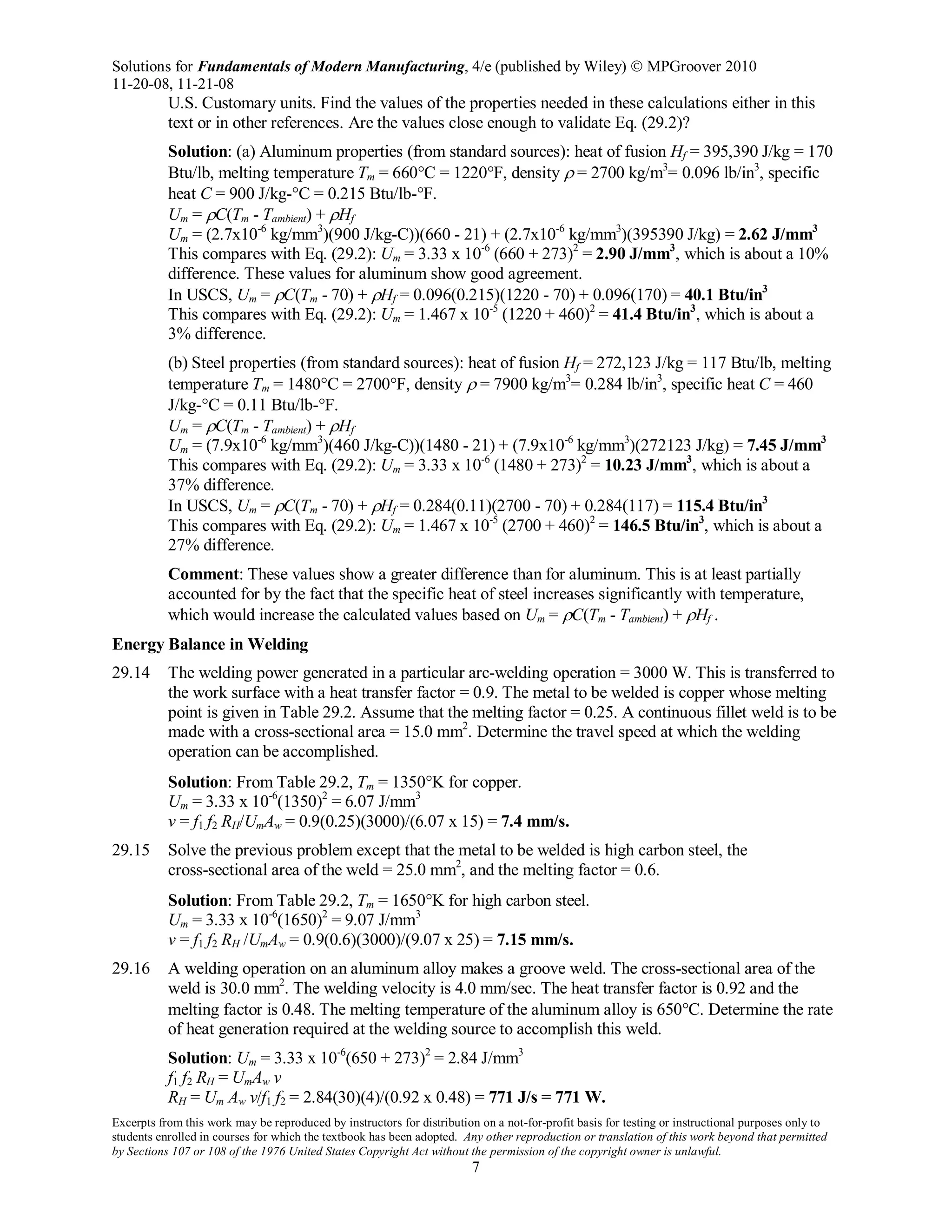 Solutions for Fundamentals of Modern Manufacturing, 4/e (published by Wiley)  MPGroover 2010
11-20-08, 11-21-08
Excerpts from this work may be reproduced by instructors for distribution on a not-for-profit basis for testing or instructional purposes only to
students enrolled in courses for which the textbook has been adopted. Any other reproduction or translation of this work beyond that permitted
by Sections 107 or 108 of the 1976 United States Copyright Act without the permission of the copyright owner is unlawful.
7
U.S. Customary units. Find the values of the properties needed in these calculations either in this
text or in other references. Are the values close enough to validate Eq. (29.2)?
Solution: (a) Aluminum properties (from standard sources): heat of fusion Hf = 395,390 J/kg = 170
Btu/lb, melting temperature Tm = 660°C = 1220°F, density ρ = 2700 kg/m3
= 0.096 lb/in3
, specific
heat C = 900 J/kg-°C = 0.215 Btu/lb-°F.
Um = ρC(Tm - Tambient) + ρHf
Um = (2.7x10-6
kg/mm3
)(900 J/kg-C))(660 - 21) + (2.7x10-6
kg/mm3
)(395390 J/kg) = 2.62 J/mm3
This compares with Eq. (29.2): Um = 3.33 x 10-6
(660 + 273)2
= 2.90 J/mm3
, which is about a 10%
difference. These values for aluminum show good agreement.
In USCS, Um = ρC(Tm - 70) + ρHf = 0.096(0.215)(1220 - 70) + 0.096(170) = 40.1 Btu/in3
This compares with Eq. (29.2): Um = 1.467 x 10-5
(1220 + 460)2
= 41.4 Btu/in3
, which is about a
3% difference.
(b) Steel properties (from standard sources): heat of fusion Hf = 272,123 J/kg = 117 Btu/lb, melting
temperature Tm = 1480°C = 2700°F, density ρ = 7900 kg/m3
= 0.284 lb/in3
, specific heat C = 460
J/kg-°C = 0.11 Btu/lb-°F.
Um = ρC(Tm - Tambient) + ρHf
Um = (7.9x10-6
kg/mm3
)(460 J/kg-C))(1480 - 21) + (7.9x10-6
kg/mm3
)(272123 J/kg) = 7.45 J/mm3
This compares with Eq. (29.2): Um = 3.33 x 10-6
(1480 + 273)2
= 10.23 J/mm3
, which is about a
37% difference.
In USCS, Um = ρC(Tm - 70) + ρHf = 0.284(0.11)(2700 - 70) + 0.284(117) = 115.4 Btu/in3
This compares with Eq. (29.2): Um = 1.467 x 10-5
(2700 + 460)2
= 146.5 Btu/in3
, which is about a
27% difference.
Comment: These values show a greater difference than for aluminum. This is at least partially
accounted for by the fact that the specific heat of steel increases significantly with temperature,
which would increase the calculated values based on Um = ρC(Tm - Tambient) + ρHf .
Energy Balance in Welding
29.14 The welding power generated in a particular arc-welding operation = 3000 W. This is transferred to
the work surface with a heat transfer factor = 0.9. The metal to be welded is copper whose melting
point is given in Table 29.2. Assume that the melting factor = 0.25. A continuous fillet weld is to be
made with a cross-sectional area = 15.0 mm2
. Determine the travel speed at which the welding
operation can be accomplished.
Solution: From Table 29.2, Tm = 1350°K for copper.
Um = 3.33 x 10-6
(1350)2
= 6.07 J/mm3
v = f1 f2 RH/UmAw = 0.9(0.25)(3000)/(6.07 x 15) = 7.4 mm/s.
29.15 Solve the previous problem except that the metal to be welded is high carbon steel, the
cross-sectional area of the weld = 25.0 mm2
, and the melting factor = 0.6.
Solution: From Table 29.2, Tm = 1650°K for high carbon steel.
Um = 3.33 x 10-6
(1650)2
= 9.07 J/mm3
v = f1 f2 RH /UmAw = 0.9(0.6)(3000)/(9.07 x 25) = 7.15 mm/s.
29.16 A welding operation on an aluminum alloy makes a groove weld. The cross-sectional area of the
weld is 30.0 mm2
. The welding velocity is 4.0 mm/sec. The heat transfer factor is 0.92 and the
melting factor is 0.48. The melting temperature of the aluminum alloy is 650°C. Determine the rate
of heat generation required at the welding source to accomplish this weld.
Solution: Um = 3.33 x 10-6
(650 + 273)2
= 2.84 J/mm3
f1 f2 RH = UmAw v
RH = Um Aw v/f1 f2 = 2.84(30)(4)/(0.92 x 0.48) = 771 J/s = 771 W.
 