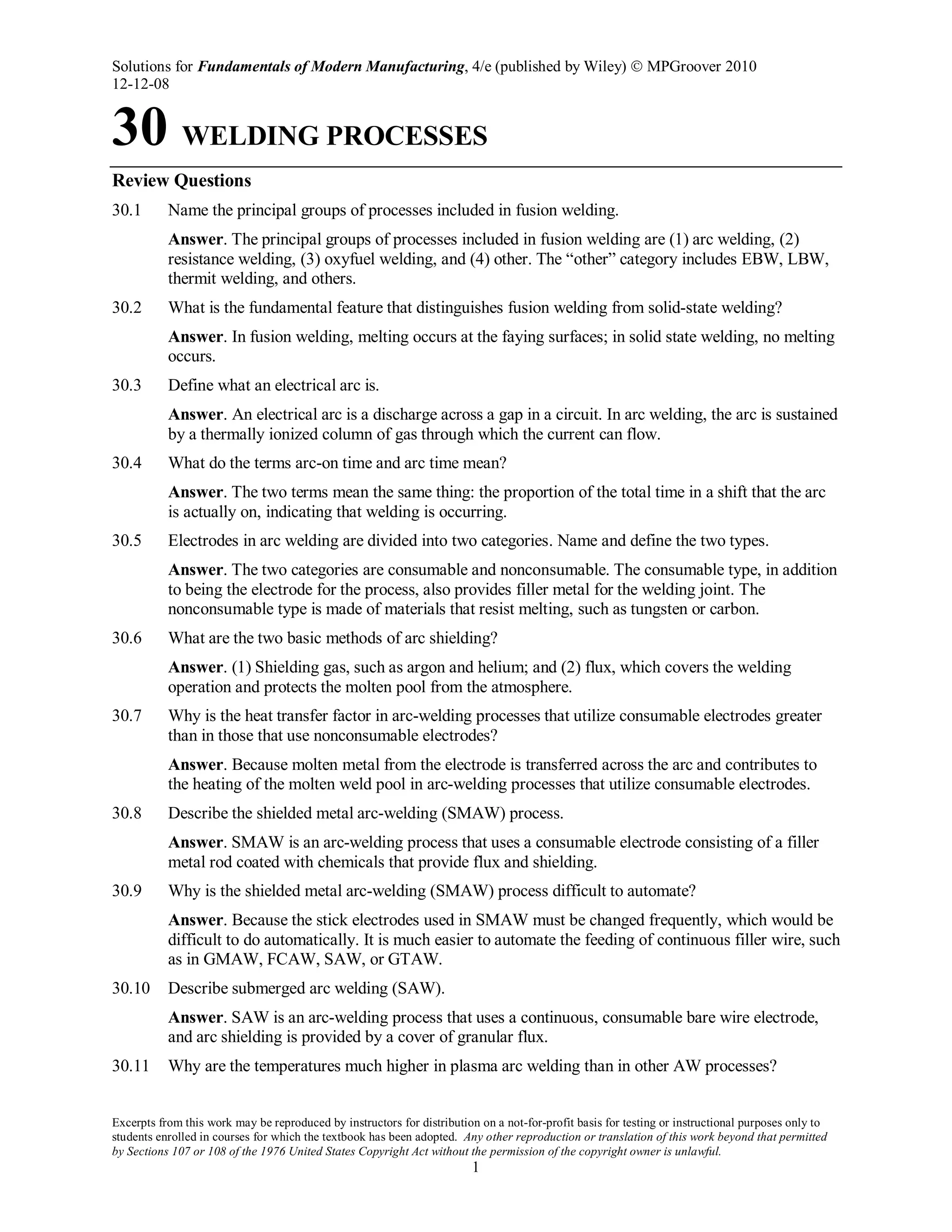 Solutions for Fundamentals of Modern Manufacturing, 4/e (published by Wiley)  MPGroover 2010
12-12-08
Excerpts from this work may be reproduced by instructors for distribution on a not-for-profit basis for testing or instructional purposes only to
students enrolled in courses for which the textbook has been adopted. Any other reproduction or translation of this work beyond that permitted
by Sections 107 or 108 of the 1976 United States Copyright Act without the permission of the copyright owner is unlawful.
1
30 WELDING PROCESSES
Review Questions
30.1 Name the principal groups of processes included in fusion welding.
Answer. The principal groups of processes included in fusion welding are (1) arc welding, (2)
resistance welding, (3) oxyfuel welding, and (4) other. The “other” category includes EBW, LBW,
thermit welding, and others.
30.2 What is the fundamental feature that distinguishes fusion welding from solid-state welding?
Answer. In fusion welding, melting occurs at the faying surfaces; in solid state welding, no melting
occurs.
30.3 Define what an electrical arc is.
Answer. An electrical arc is a discharge across a gap in a circuit. In arc welding, the arc is sustained
by a thermally ionized column of gas through which the current can flow.
30.4 What do the terms arc-on time and arc time mean?
Answer. The two terms mean the same thing: the proportion of the total time in a shift that the arc
is actually on, indicating that welding is occurring.
30.5 Electrodes in arc welding are divided into two categories. Name and define the two types.
Answer. The two categories are consumable and nonconsumable. The consumable type, in addition
to being the electrode for the process, also provides filler metal for the welding joint. The
nonconsumable type is made of materials that resist melting, such as tungsten or carbon.
30.6 What are the two basic methods of arc shielding?
Answer. (1) Shielding gas, such as argon and helium; and (2) flux, which covers the welding
operation and protects the molten pool from the atmosphere.
30.7 Why is the heat transfer factor in arc-welding processes that utilize consumable electrodes greater
than in those that use nonconsumable electrodes?
Answer. Because molten metal from the electrode is transferred across the arc and contributes to
the heating of the molten weld pool in arc-welding processes that utilize consumable electrodes.
30.8 Describe the shielded metal arc-welding (SMAW) process.
Answer. SMAW is an arc-welding process that uses a consumable electrode consisting of a filler
metal rod coated with chemicals that provide flux and shielding.
30.9 Why is the shielded metal arc-welding (SMAW) process difficult to automate?
Answer. Because the stick electrodes used in SMAW must be changed frequently, which would be
difficult to do automatically. It is much easier to automate the feeding of continuous filler wire, such
as in GMAW, FCAW, SAW, or GTAW.
30.10 Describe submerged arc welding (SAW).
Answer. SAW is an arc-welding process that uses a continuous, consumable bare wire electrode,
and arc shielding is provided by a cover of granular flux.
30.11 Why are the temperatures much higher in plasma arc welding than in other AW processes?
 