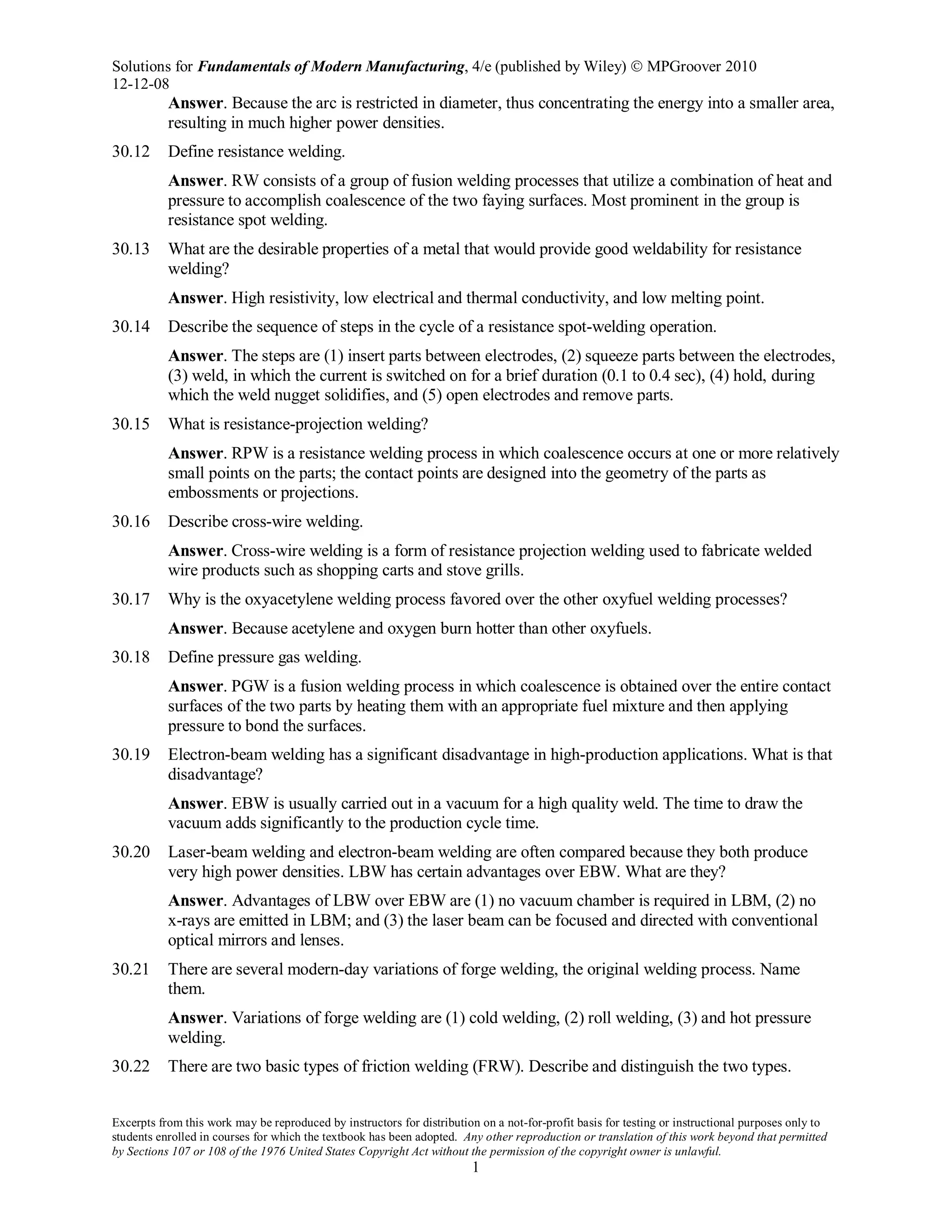 Solutions for Fundamentals of Modern Manufacturing, 4/e (published by Wiley)  MPGroover 2010
12-12-08
Excerpts from this work may be reproduced by instructors for distribution on a not-for-profit basis for testing or instructional purposes only to
students enrolled in courses for which the textbook has been adopted. Any other reproduction or translation of this work beyond that permitted
by Sections 107 or 108 of the 1976 United States Copyright Act without the permission of the copyright owner is unlawful.
1
Answer. Because the arc is restricted in diameter, thus concentrating the energy into a smaller area,
resulting in much higher power densities.
30.12 Define resistance welding.
Answer. RW consists of a group of fusion welding processes that utilize a combination of heat and
pressure to accomplish coalescence of the two faying surfaces. Most prominent in the group is
resistance spot welding.
30.13 What are the desirable properties of a metal that would provide good weldability for resistance
welding?
Answer. High resistivity, low electrical and thermal conductivity, and low melting point.
30.14 Describe the sequence of steps in the cycle of a resistance spot-welding operation.
Answer. The steps are (1) insert parts between electrodes, (2) squeeze parts between the electrodes,
(3) weld, in which the current is switched on for a brief duration (0.1 to 0.4 sec), (4) hold, during
which the weld nugget solidifies, and (5) open electrodes and remove parts.
30.15 What is resistance-projection welding?
Answer. RPW is a resistance welding process in which coalescence occurs at one or more relatively
small points on the parts; the contact points are designed into the geometry of the parts as
embossments or projections.
30.16 Describe cross-wire welding.
Answer. Cross-wire welding is a form of resistance projection welding used to fabricate welded
wire products such as shopping carts and stove grills.
30.17 Why is the oxyacetylene welding process favored over the other oxyfuel welding processes?
Answer. Because acetylene and oxygen burn hotter than other oxyfuels.
30.18 Define pressure gas welding.
Answer. PGW is a fusion welding process in which coalescence is obtained over the entire contact
surfaces of the two parts by heating them with an appropriate fuel mixture and then applying
pressure to bond the surfaces.
30.19 Electron-beam welding has a significant disadvantage in high-production applications. What is that
disadvantage?
Answer. EBW is usually carried out in a vacuum for a high quality weld. The time to draw the
vacuum adds significantly to the production cycle time.
30.20 Laser-beam welding and electron-beam welding are often compared because they both produce
very high power densities. LBW has certain advantages over EBW. What are they?
Answer. Advantages of LBW over EBW are (1) no vacuum chamber is required in LBM, (2) no
x-rays are emitted in LBM; and (3) the laser beam can be focused and directed with conventional
optical mirrors and lenses.
30.21 There are several modern-day variations of forge welding, the original welding process. Name
them.
Answer. Variations of forge welding are (1) cold welding, (2) roll welding, (3) and hot pressure
welding.
30.22 There are two basic types of friction welding (FRW). Describe and distinguish the two types.
 