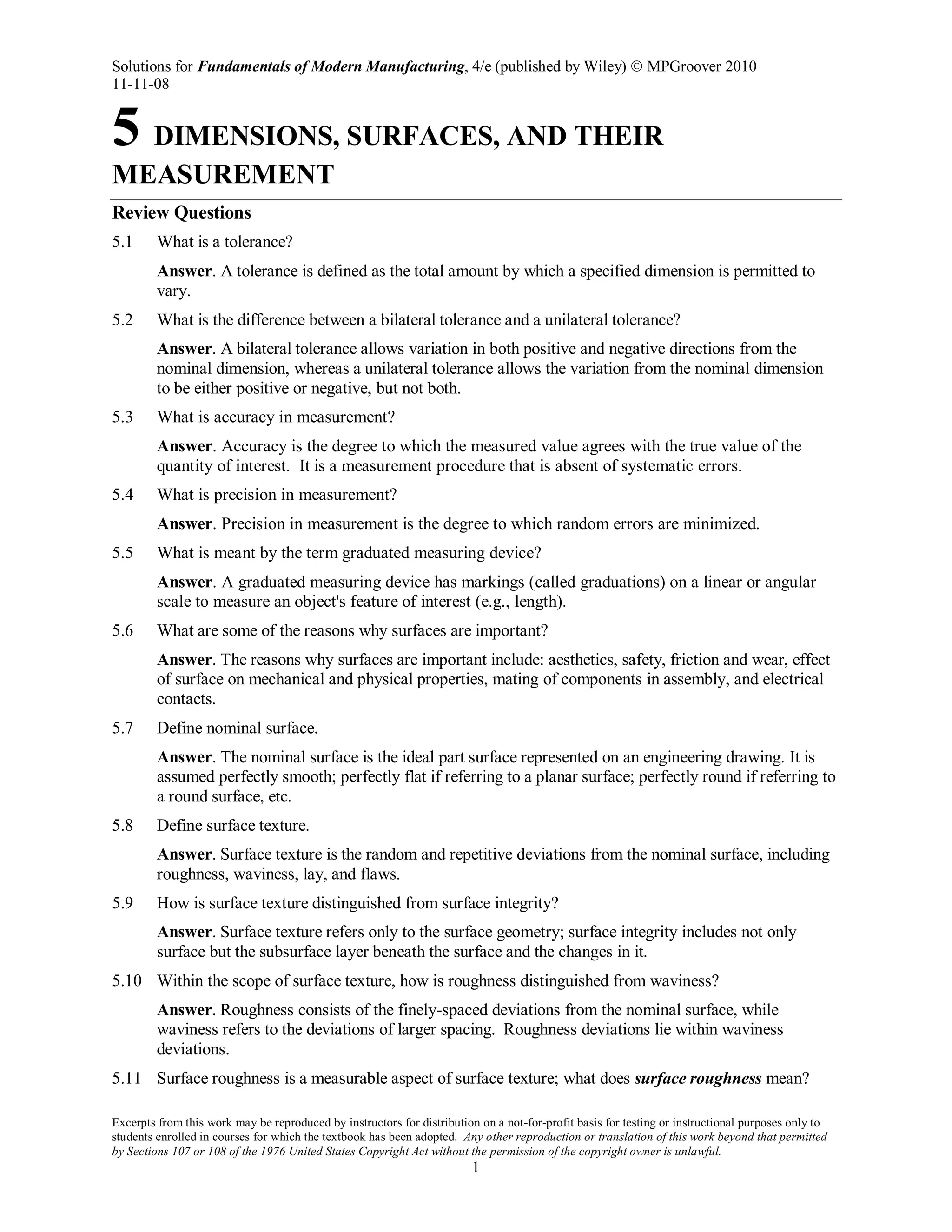 Solutions for Fundamentals of Modern Manufacturing, 4/e (published by Wiley)  MPGroover 2010
11-11-08
Excerpts from this work may be reproduced by instructors for distribution on a not-for-profit basis for testing or instructional purposes only to
students enrolled in courses for which the textbook has been adopted. Any other reproduction or translation of this work beyond that permitted
by Sections 107 or 108 of the 1976 United States Copyright Act without the permission of the copyright owner is unlawful.
1
5 DIMENSIONS, SURFACES, AND THEIR
MEASUREMENT
Review Questions
5.1 What is a tolerance?
Answer. A tolerance is defined as the total amount by which a specified dimension is permitted to
vary.
5.2 What is the difference between a bilateral tolerance and a unilateral tolerance?
Answer. A bilateral tolerance allows variation in both positive and negative directions from the
nominal dimension, whereas a unilateral tolerance allows the variation from the nominal dimension
to be either positive or negative, but not both.
5.3 What is accuracy in measurement?
Answer. Accuracy is the degree to which the measured value agrees with the true value of the
quantity of interest. It is a measurement procedure that is absent of systematic errors.
5.4 What is precision in measurement?
Answer. Precision in measurement is the degree to which random errors are minimized.
5.5 What is meant by the term graduated measuring device?
Answer. A graduated measuring device has markings (called graduations) on a linear or angular
scale to measure an object's feature of interest (e.g., length).
5.6 What are some of the reasons why surfaces are important?
Answer. The reasons why surfaces are important include: aesthetics, safety, friction and wear, effect
of surface on mechanical and physical properties, mating of components in assembly, and electrical
contacts.
5.7 Define nominal surface.
Answer. The nominal surface is the ideal part surface represented on an engineering drawing. It is
assumed perfectly smooth; perfectly flat if referring to a planar surface; perfectly round if referring to
a round surface, etc.
5.8 Define surface texture.
Answer. Surface texture is the random and repetitive deviations from the nominal surface, including
roughness, waviness, lay, and flaws.
5.9 How is surface texture distinguished from surface integrity?
Answer. Surface texture refers only to the surface geometry; surface integrity includes not only
surface but the subsurface layer beneath the surface and the changes in it.
5.10 Within the scope of surface texture, how is roughness distinguished from waviness?
Answer. Roughness consists of the finely-spaced deviations from the nominal surface, while
waviness refers to the deviations of larger spacing. Roughness deviations lie within waviness
deviations.
5.11 Surface roughness is a measurable aspect of surface texture; what does surface roughness mean?
 