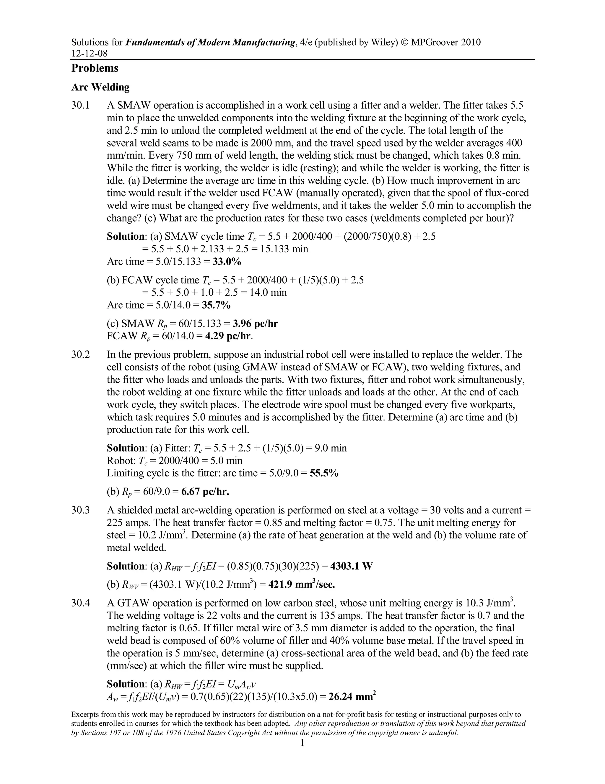 Solutions for Fundamentals of Modern Manufacturing, 4/e (published by Wiley)  MPGroover 2010
12-12-08
Excerpts from this work may be reproduced by instructors for distribution on a not-for-profit basis for testing or instructional purposes only to
students enrolled in courses for which the textbook has been adopted. Any other reproduction or translation of this work beyond that permitted
by Sections 107 or 108 of the 1976 United States Copyright Act without the permission of the copyright owner is unlawful.
1
Problems
Arc Welding
30.1 A SMAW operation is accomplished in a work cell using a fitter and a welder. The fitter takes 5.5
min to place the unwelded components into the welding fixture at the beginning of the work cycle,
and 2.5 min to unload the completed weldment at the end of the cycle. The total length of the
several weld seams to be made is 2000 mm, and the travel speed used by the welder averages 400
mm/min. Every 750 mm of weld length, the welding stick must be changed, which takes 0.8 min.
While the fitter is working, the welder is idle (resting); and while the welder is working, the fitter is
idle. (a) Determine the average arc time in this welding cycle. (b) How much improvement in arc
time would result if the welder used FCAW (manually operated), given that the spool of flux-cored
weld wire must be changed every five weldments, and it takes the welder 5.0 min to accomplish the
change? (c) What are the production rates for these two cases (weldments completed per hour)?
Solution: (a) SMAW cycle time Tc = 5.5 + 2000/400 + (2000/750)(0.8) + 2.5
= 5.5 + 5.0 + 2.133 + 2.5 = 15.133 min
Arc time = 5.0/15.133 = 33.0%
(b) FCAW cycle time Tc = 5.5 + 2000/400 + (1/5)(5.0) + 2.5
= 5.5 + 5.0 + 1.0 + 2.5 = 14.0 min
Arc time = 5.0/14.0 = 35.7%
(c) SMAW Rp = 60/15.133 = 3.96 pc/hr
FCAW Rp = 60/14.0 = 4.29 pc/hr.
30.2 In the previous problem, suppose an industrial robot cell were installed to replace the welder. The
cell consists of the robot (using GMAW instead of SMAW or FCAW), two welding fixtures, and
the fitter who loads and unloads the parts. With two fixtures, fitter and robot work simultaneously,
the robot welding at one fixture while the fitter unloads and loads at the other. At the end of each
work cycle, they switch places. The electrode wire spool must be changed every five workparts,
which task requires 5.0 minutes and is accomplished by the fitter. Determine (a) arc time and (b)
production rate for this work cell.
Solution: (a) Fitter: Tc = 5.5 + 2.5 + (1/5)(5.0) = 9.0 min
Robot: Tc = 2000/400 = 5.0 min
Limiting cycle is the fitter: arc time = 5.0/9.0 = 55.5%
(b) Rp = 60/9.0 = 6.67 pc/hr.
30.3 A shielded metal arc-welding operation is performed on steel at a voltage = 30 volts and a current =
225 amps. The heat transfer factor = 0.85 and melting factor = 0.75. The unit melting energy for
steel = 10.2 J/mm3
. Determine (a) the rate of heat generation at the weld and (b) the volume rate of
metal welded.
Solution: (a) RHW = f1f2EI = (0.85)(0.75)(30)(225) = 4303.1 W
(b) RWV = (4303.1 W)/(10.2 J/mm3
) = 421.9 mm3
/sec.
30.4 A GTAW operation is performed on low carbon steel, whose unit melting energy is 10.3 J/mm3
.
The welding voltage is 22 volts and the current is 135 amps. The heat transfer factor is 0.7 and the
melting factor is 0.65. If filler metal wire of 3.5 mm diameter is added to the operation, the final
weld bead is composed of 60% volume of filler and 40% volume base metal. If the travel speed in
the operation is 5 mm/sec, determine (a) cross-sectional area of the weld bead, and (b) the feed rate
(mm/sec) at which the filler wire must be supplied.
Solution: (a) RHW = f1f2EI = UmAwv
Aw = f1f2EI/(Umv) = 0.7(0.65)(22)(135)/(10.3x5.0) = 26.24 mm2
 