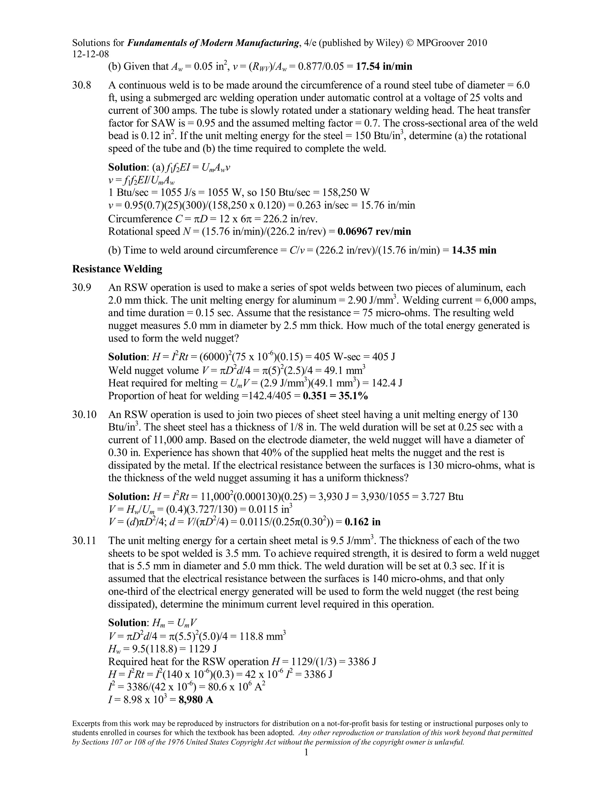 Solutions for Fundamentals of Modern Manufacturing, 4/e (published by Wiley)  MPGroover 2010
12-12-08
Excerpts from this work may be reproduced by instructors for distribution on a not-for-profit basis for testing or instructional purposes only to
students enrolled in courses for which the textbook has been adopted. Any other reproduction or translation of this work beyond that permitted
by Sections 107 or 108 of the 1976 United States Copyright Act without the permission of the copyright owner is unlawful.
1
(b) Given that Aw = 0.05 in2
, v = (RWV)/Aw = 0.877/0.05 = 17.54 in/min
30.8 A continuous weld is to be made around the circumference of a round steel tube of diameter = 6.0
ft, using a submerged arc welding operation under automatic control at a voltage of 25 volts and
current of 300 amps. The tube is slowly rotated under a stationary welding head. The heat transfer
factor for SAW is = 0.95 and the assumed melting factor = 0.7. The cross-sectional area of the weld
bead is 0.12 in2
. If the unit melting energy for the steel = 150 Btu/in3
, determine (a) the rotational
speed of the tube and (b) the time required to complete the weld.
Solution: (a) f1f2EI = UmAwv
v = f1f2EI/UmAw
1 Btu/sec = 1055 J/s = 1055 W, so 150 Btu/sec = 158,250 W
v = 0.95(0.7)(25)(300)/(158,250 x 0.120) = 0.263 in/sec = 15.76 in/min
Circumference C = πD = 12 x 6π = 226.2 in/rev.
Rotational speed N = (15.76 in/min)/(226.2 in/rev) = 0.06967 rev/min
(b) Time to weld around circumference = C/v = (226.2 in/rev)/(15.76 in/min) = 14.35 min
Resistance Welding
30.9 An RSW operation is used to make a series of spot welds between two pieces of aluminum, each
2.0 mm thick. The unit melting energy for aluminum = 2.90 J/mm3
. Welding current = 6,000 amps,
and time duration = 0.15 sec. Assume that the resistance = 75 micro-ohms. The resulting weld
nugget measures 5.0 mm in diameter by 2.5 mm thick. How much of the total energy generated is
used to form the weld nugget?
Solution: H = I2
Rt = (6000)2
(75 x 10-6
)(0.15) = 405 W-sec = 405 J
Weld nugget volume V = πD2
d/4 = π(5)2
(2.5)/4 = 49.1 mm3
Heat required for melting = UmV = (2.9 J/mm3
)(49.1 mm3
) = 142.4 J
Proportion of heat for welding =142.4/405 = 0.351 = 35.1%
30.10 An RSW operation is used to join two pieces of sheet steel having a unit melting energy of 130
Btu/in3
. The sheet steel has a thickness of 1/8 in. The weld duration will be set at 0.25 sec with a
current of 11,000 amp. Based on the electrode diameter, the weld nugget will have a diameter of
0.30 in. Experience has shown that 40% of the supplied heat melts the nugget and the rest is
dissipated by the metal. If the electrical resistance between the surfaces is 130 micro-ohms, what is
the thickness of the weld nugget assuming it has a uniform thickness?
Solution: H = I2
Rt = 11,0002
(0.000130)(0.25) = 3,930 J = 3,930/1055 = 3.727 Btu
V = Hw/Um = (0.4)(3.727/130) = 0.0115 in3
V = (d)πD2
/4; d = V/(πD2
/4) = 0.0115/(0.25π(0.302
)) = 0.162 in
30.11 The unit melting energy for a certain sheet metal is 9.5 J/mm3
. The thickness of each of the two
sheets to be spot welded is 3.5 mm. To achieve required strength, it is desired to form a weld nugget
that is 5.5 mm in diameter and 5.0 mm thick. The weld duration will be set at 0.3 sec. If it is
assumed that the electrical resistance between the surfaces is 140 micro-ohms, and that only
one-third of the electrical energy generated will be used to form the weld nugget (the rest being
dissipated), determine the minimum current level required in this operation.
Solution: Hm = UmV
V = πD2
d/4 = π(5.5)2
(5.0)/4 = 118.8 mm3
Hw = 9.5(118.8) = 1129 J
Required heat for the RSW operation H = 1129/(1/3) = 3386 J
H = I2
Rt = I2
(140 x 10-6
)(0.3) = 42 x 10-6
I2
= 3386 J
I2
= 3386/(42 x 10-6
) = 80.6 x 106
A2
I = 8.98 x 103
= 8,980 A
 