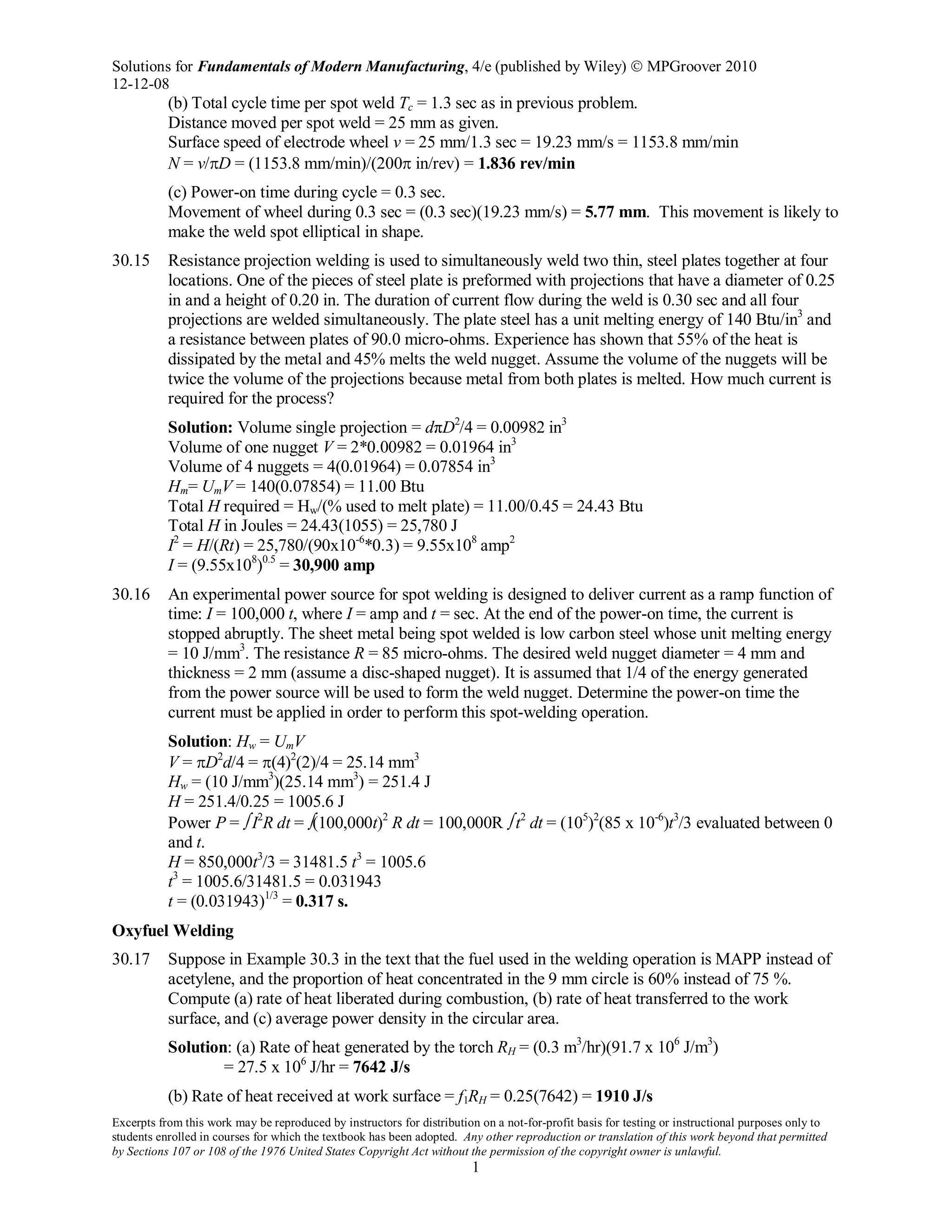 Solutions for Fundamentals of Modern Manufacturing, 4/e (published by Wiley)  MPGroover 2010
12-12-08
Excerpts from this work may be reproduced by instructors for distribution on a not-for-profit basis for testing or instructional purposes only to
students enrolled in courses for which the textbook has been adopted. Any other reproduction or translation of this work beyond that permitted
by Sections 107 or 108 of the 1976 United States Copyright Act without the permission of the copyright owner is unlawful.
1
(b) Total cycle time per spot weld Tc = 1.3 sec as in previous problem.
Distance moved per spot weld = 25 mm as given.
Surface speed of electrode wheel v = 25 mm/1.3 sec = 19.23 mm/s = 1153.8 mm/min
N = v/πD = (1153.8 mm/min)/(200π in/rev) = 1.836 rev/min
(c) Power-on time during cycle = 0.3 sec.
Movement of wheel during 0.3 sec = (0.3 sec)(19.23 mm/s) = 5.77 mm. This movement is likely to
make the weld spot elliptical in shape.
30.15 Resistance projection welding is used to simultaneously weld two thin, steel plates together at four
locations. One of the pieces of steel plate is preformed with projections that have a diameter of 0.25
in and a height of 0.20 in. The duration of current flow during the weld is 0.30 sec and all four
projections are welded simultaneously. The plate steel has a unit melting energy of 140 Btu/in3
and
a resistance between plates of 90.0 micro-ohms. Experience has shown that 55% of the heat is
dissipated by the metal and 45% melts the weld nugget. Assume the volume of the nuggets will be
twice the volume of the projections because metal from both plates is melted. How much current is
required for the process?
Solution: Volume single projection = dπD2
/4 = 0.00982 in3
Volume of one nugget V = 2*0.00982 = 0.01964 in3
Volume of 4 nuggets = 4(0.01964) = 0.07854 in3
Hm= UmV = 140(0.07854) = 11.00 Btu
Total H required = Hw/(% used to melt plate) = 11.00/0.45 = 24.43 Btu
Total H in Joules = 24.43(1055) = 25,780 J
I2
= H/(Rt) = 25,780/(90x10-6
*0.3) = 9.55x108
amp2
I = (9.55x108
)0.5
= 30,900 amp
30.16 An experimental power source for spot welding is designed to deliver current as a ramp function of
time: I = 100,000 t, where I = amp and t = sec. At the end of the power-on time, the current is
stopped abruptly. The sheet metal being spot welded is low carbon steel whose unit melting energy
= 10 J/mm3
. The resistance R = 85 micro-ohms. The desired weld nugget diameter = 4 mm and
thickness = 2 mm (assume a disc-shaped nugget). It is assumed that 1/4 of the energy generated
from the power source will be used to form the weld nugget. Determine the power-on time the
current must be applied in order to perform this spot-welding operation.
Solution: Hw = UmV
V = πD2
d/4 = π(4)2
(2)/4 = 25.14 mm3
Hw = (10 J/mm3
)(25.14 mm3
) = 251.4 J
H = 251.4/0.25 = 1005.6 J
Power P = ∫ I2
R dt = ∫(100,000t)2
R dt = 100,000R ∫ t2
dt = (105
)2
(85 x 10-6
)t3
/3 evaluated between 0
and t.
H = 850,000t3
/3 = 31481.5 t3
= 1005.6
t3
= 1005.6/31481.5 = 0.031943
t = (0.031943)1/3
= 0.317 s.
Oxyfuel Welding
30.17 Suppose in Example 30.3 in the text that the fuel used in the welding operation is MAPP instead of
acetylene, and the proportion of heat concentrated in the 9 mm circle is 60% instead of 75 %.
Compute (a) rate of heat liberated during combustion, (b) rate of heat transferred to the work
surface, and (c) average power density in the circular area.
Solution: (a) Rate of heat generated by the torch RH = (0.3 m3
/hr)(91.7 x 106
J/m3
)
= 27.5 x 106
J/hr = 7642 J/s
(b) Rate of heat received at work surface = f1RH = 0.25(7642) = 1910 J/s
 