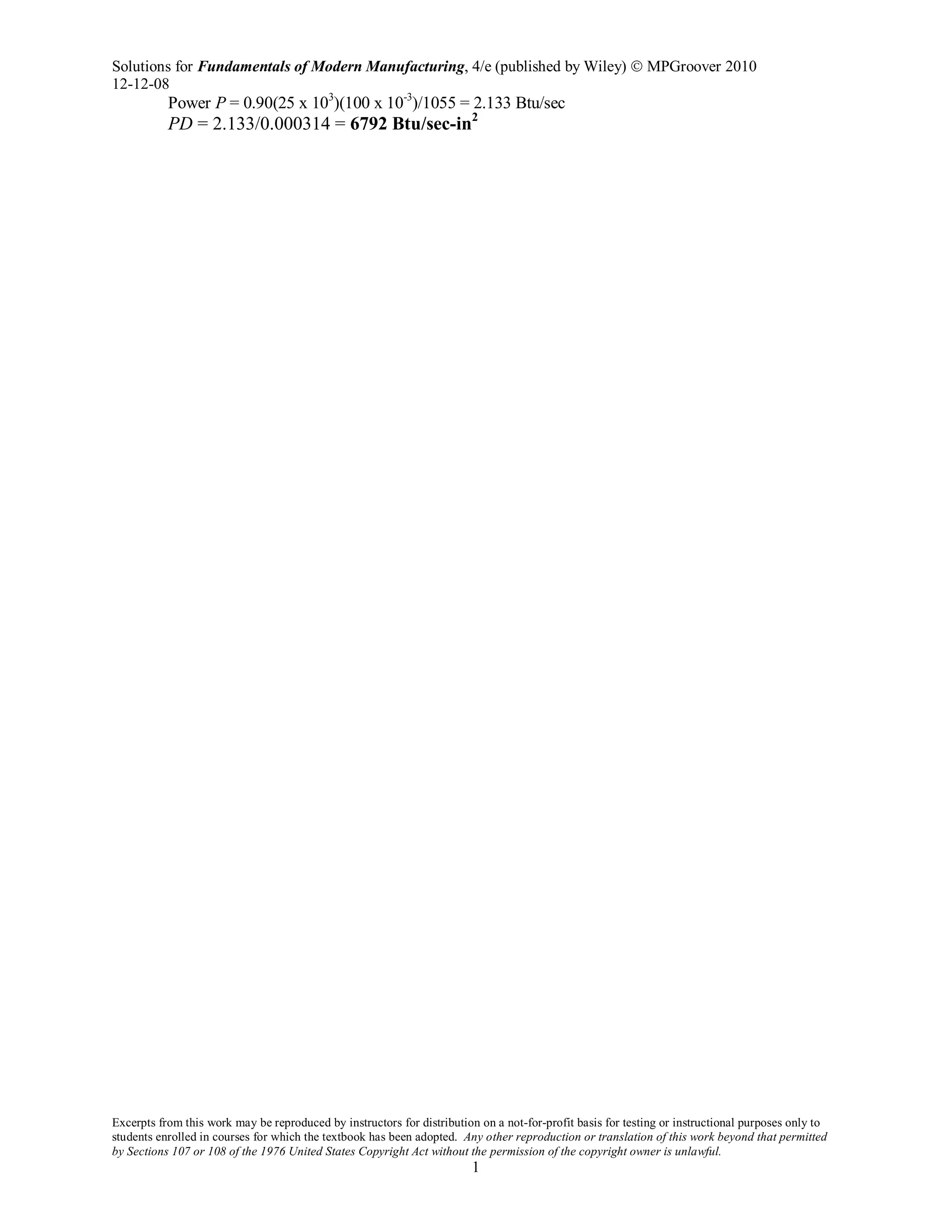 Solutions for Fundamentals of Modern Manufacturing, 4/e (published by Wiley)  MPGroover 2010
12-12-08
Excerpts from this work may be reproduced by instructors for distribution on a not-for-profit basis for testing or instructional purposes only to
students enrolled in courses for which the textbook has been adopted. Any other reproduction or translation of this work beyond that permitted
by Sections 107 or 108 of the 1976 United States Copyright Act without the permission of the copyright owner is unlawful.
1
Power P = 0.90(25 x 103
)(100 x 10-3
)/1055 = 2.133 Btu/sec
PD = 2.133/0.000314 = 6792 Btu/sec-in2
 